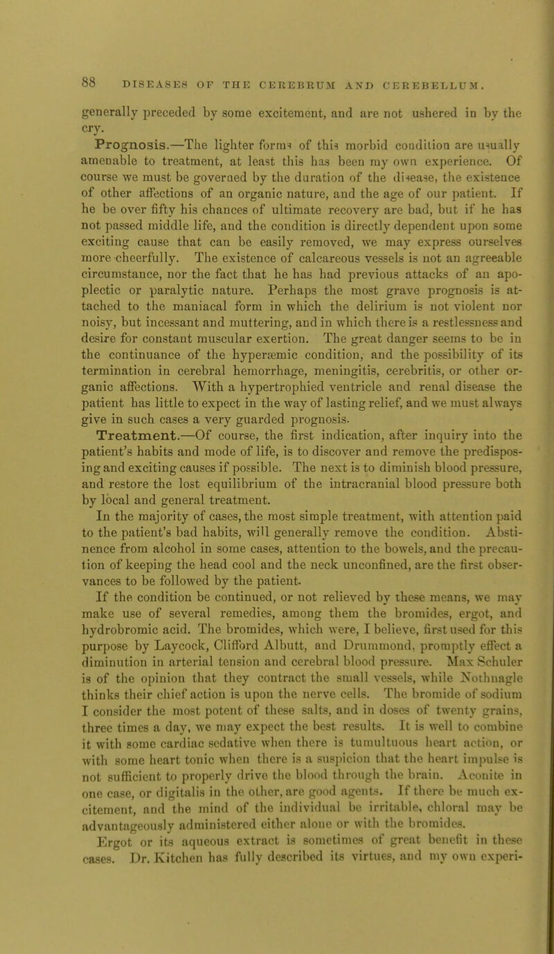 generally preceded by some excitement, and are not ushered in by the cry. Prognosis.—The lighter forra^ of thi^ morbid condition are usually amenable to treatment, at least this has been my own experience. Of course we must be governed by the duration of the di-sease, the existence of other affections of an organic nature, and the age of our patient. If he be over fifty his chances of ultimate recovery are bad, but if he has not passed middle life, and the condition is directly dependent upon some exciting cause that can be easily removed, we may express ourselves more cheerfully. The existence of calcareous vessels is not an agreeable circumstance, nor the fact that he has had previous attacks of an apo- plectic or paralytic nature. Perhaps the most grave prognosis is at- tached to the maniacal form in which, the delirium is not violent nor noisy, but incessant and muttering, and in which there is a restlessne.ssand desire for constant muscular exertion. The great danger seems to be in the continuance of the hypertemic condition, and the possibility of its termination in cerebral hemorrhage, meningitis, cerebritis, or other or- ganic affections. With a hypertrophied ventricle and renal disease the patient has little to expect in the way of lasting relief, and we must always give in such cases a very guarded prognosis. Treatment.—Of course, the first indication, after inquiry into the patient's habits and mode of life, is to discover and remove the predispos- ing and exciting causes if possible. The next is to diminish blood pressure, and restore the lost equilibrium of the intracranial blood pressure both by local and general treatment. In the majority of cases, the most simple treatment, with attention paid to the patient's bad habits, wiU generally remove the condition. Absti- nence from alcohol in some cases, attention to the bowels, and the precau- tion of keeping the head cool and the neck unconfined, are the first obser- vances to be followed by the patient. If the condition be continued, or not relieved by these means, we may make use of several remedies, among them the bromides, ergot, and hydrobromic acid. The bromides, which were, I believe, first used for this purpose by Laycock, Clifford Albutt, and Drummond, promptly effect a diminution in arterial tension and cerebral blood pressure. Max Schuler is of the opinion that they contract the small vessels, while Nothnagle thinks their chief action is upon the nerve cells. The bromide of sodium I consider the most potent of the.se salts, and in doses of twenty grains, three times a day, we may expect the best results. It is well to combine it with some cardiac sedative when there is tumultuous heart action, or with some heart tonic when there is a suspicion that the heart impulse is not sufficient to properly drive the blood through the brain. Aconit^e in one case, or digitalis in the other, are good agents. If there be much ex- citement, and the mind of the individual be irritable, chloral may be advantageously administered either alone or with the bromide.?. Ergot or its aqueous extract is sometimes of great benefit in these cases. Dr. Kitchen has fully described its virtues, and my own experi-