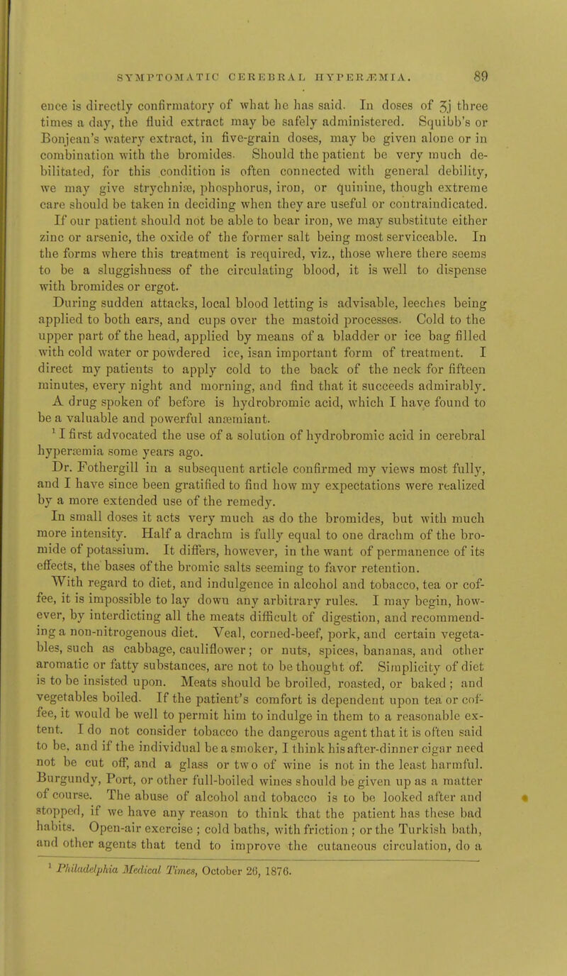 ence is directly confirmatory of what he has sairl. In doses of 5.) three times a day, the fluid extract may be safely administered. Squibb's or Bonjean's watery extract, in five-grain doses, may be given alone or in combination with the bromides. Should the patient be very much de- bilitated, for this condition is often connected with general debility, we may give strychnia, phosphorus, iron, or quinine, though extreme care should be taken in deciding when they are useful or contraindicated. If our patient should not be able to bear iron, we may substitute either zinc or arsenic, the oxide of the former salt being most serviceable. In the forms where this treatment is required, viz., those where there soems to be a sluggishness of the circulating blood, it is well to dispense with bromides or ergot. During sudden attacks, local blood letting is advisable, leeches being applied to both ears, and cups over the mastoid processes. Cold to the upper part of the head, applied by means of a bladder or ice bag filled with cold water or powdered ice, isan important form of treatment. I direct my patients to apply cold to the back of the neck for fifteen minutes, every night and morning, and find that it succeeds admirably. A drug spoken of before is hydrobromic acid, Avhich I have found to be a valuable and powerful anremiant. ^ I first advocated the use of a solution of hydrobromic acid in cerebral hypertemia some years ago. Dr. Fothergill in a subsequent article confirmed my views most fully, and I have since been gratified to find how my expectations were realized by a more extended use of the remedy. In small doses it acts very much as do the bromides, but with much more intensity. Half a drachm is fully equal to one drachm of the bro- mide of potassium. It differs, however, in the want of permanence of its effects, the bases of the bromic salts seeming to favor retention. With regard to diet, and indulgence in alcohol and tobacco, tea or cof- fee, it is impossible to lay down any arbitrary rules. I may begin, how- ever, by interdicting all the meats difficult of digestion, and recommend- ing a non-nitrogenous diet. Veal, corned-beef, pork, and certain vegeta- bles, such as cabbage, cauliflower; or nuts, spices, bananas, and other aromatic or fatty substances, are not to be thought of Simplicity of diet is to be in.?isted upon. Meats should be broiled, roasted, or baked ; and vegetables boiled. If the patient's comfort is dependent upon tea or cof- fee, it would be well to permit him to indulge in them to a reasonable ex- tent. I do not consider tobacco the dangerous agent that it is often said to be, and if the individual be a smoker, I think his after-dinner cigar need not be cut off, and a glass or two of wine is not in the least harmful. Burgundy, Port, or other full-boiled wines should be given up as a matter of course. The abuse of alcohol and tobacco is to be looked after and stopped, if we have any reason to think that the patient has these bad habits. Open-air exercise ; cold baths, with friction ; or the Turkish bath, and other agents that tend to improve the cutaneous circulation, do a 1 Philadelphia Medical Times, October 26, 1876.