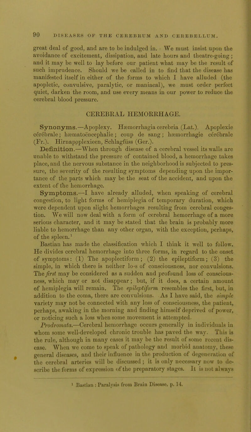 great deal of good, and are to be indulged in. We must insist upon the avoidance of excitement, dissipation, and late hours and theatre-going ; and it may be well to lay before our patient what may be the result of such imprudence. Should we be called in to find that the disease has manifested itself in either of the forms to which I have alluded (the apopletic, convulsive, paralytic, or maniacal), we must order perfect quiet, darken the room, and use every means in our power to reduce the cerebral blood pressure. CEKEBRAL HEMORRHAGE. Synonyms.—Apoplexy. Htemorrhagia cerebria (Lat.). Apoplexie c6r6brale; hjematoeucephalie; coup de sang; hsemorrhagie c6r6brale (Fr.). Hirnappplexieen, Schlagfiiss (Ger.). Definition.—When through disease of a cerebral vessel its walls are unable to withstand the pressure of contained blood, a hemorrhage takes place, and the nervous substance in the neighborhood is subjected to pres- sure, the severity of the resulting symptoms depending upon the impor- tance of the parts which may be the seat of the accident, and upon the extent of the hemorrhage. Symptoms.—I have already alluded, when speaking of cerebral congestion, to light forms of hemiplegia of temporary duration, which were dependent upon slight hemorrhages resulting from cerebral conges- tion. We will now deal with a form of cerebral hemorrhage of a more serious character, and it may be stated that the brain is probably more liable to hemorrhage than any other organ, with the exception, perhaps, of the spleen. ^ Bastian has made the classification which I think it well to follow. He divides cerebral hemorrhage into three forms, in regard to the onset of symptoms: (1) The apoplectiform ; (2) the epileptiform ; (3) the simple, in which there is neither lo-s of consciousness, nor convulsions. The first may be considered as a sudden and profound loss of conscious- ness, which may or not disappear; but, if it does, a certain amount of hemiplegia will remain. The epileptiform resembles the first, but, in addition to the coma, there are convulsions. As I have said, the simple variety may not be connected with any loss of consciousness, the patient, perhaps, awaking in the morning and finding himself deprived of power, or noticing such a loss when some movement is attempted. Prodromata.—Cerebral hemorrhage occurs generally in individuals in whom some well-developed chronic trouble hiis paved the way. This is the rule, although in many cases it may be the result of some recent dis- ease. Wiicn we come to speak of pathology and morbid anatomy, these general diseases, and their influence in the production of degeneration of the cerebral arteries will be discussed ; it is only necessary now to de- scribe the forms of expression of the preparatory stages. It is uot always 1 Bufltian : Paralysis from Brain Disease, p. H.