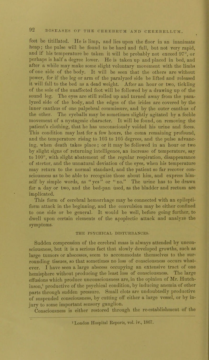 feet be titillated. He is limp, and lies upon the floor in an inanimate heap; the pulse will be found to be hard and full, but not very rapid, and if his temperature be taken it will be probably not exceed 97°, or perhaps is half a degree lower. He is taken up and placed in bed, and after a while may make some slight voluntary movement with the limbs of one side of the body. It will be seen that the others are without power, for if the leg or arm of the paralyzed side be lifted and released it will fall to the bed as a dead weight. After an hour or two, tickling of the sole of the unaffected foot will be followed by a drawing up of the sound leg. The eyes are still rolled up and turned away from the para- lyzed side of the body, and the edges of the irides are covered by the inner canthus of one palpebral commissure, and by the outer canthus of the other. The eyeballs may be sometimes slightly agitated by a feeble movement of a nystagmic character. It will be found, on removing the patient's clothing, that he has unconsciously voided his urine and feces. This condition may last for a few hours, the coma remaiuing profound, and the temperature rising to 103 to 105 degrees, and the pulse advanc- ing, when death takes place; or it may be followed in an hour or two by slight signs of returning intelligence, an increase of temperature, say to 100°, with slight abatement of the regular respiration, disappearance of stertor, and the unnatural deviation of the eyes, when his temperature may return to the normal standard, and the patient so far recover con- sciousness as to be able to recognize those about him, aud express him- self by simple words, as  yes or  no. The urine has to be drawn for a day or two, and the bed-pan used, as the bladder and rectum are implicated. This form of cerebral hemorrhage may be connected with an epilepti- form attack in the beginning, and the convulsion may be either confined to one side or be general. It would be well, before going further, to dwell upon certain elements of the apoplectic attack and analyze the symptoms. THE PSYCHICAL DISTURBANCES. Sudden compression of the cerebral mass is always attended by uncon- sciousness, but it is a serious fact that slowly developed growths, such as large tumors or abscesses, seem to accommodate themselves to the sur- rounding tissues, so that sometimes no loss of consciou.'suass occurs what- ever. I have seen a large abscess occupying an extensive tract of one hemisphere without producing the least loss of consciousness. The large effusions which produce unconsciousness are, in the opinion of Mr, Hutch- inson,^ productive of the psychical condition, by inducing anemia of other parts through sudden pressure. Small clots arc undoubtedly productive of suspended consciousness, by cutting off either a large vessel, or l)y in- jury to some important sensory ganglion. Consciousness is either restored through the re-establishment of the