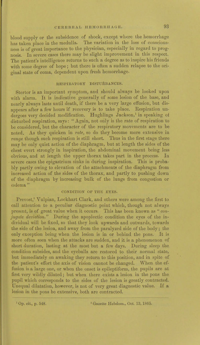 blood supply or the subsidence of shock, except where the hemorrhage has taken place in the medulla. The variation in the loss of conscious- ness is of great importance to the physician, especially in regard to prog- nosis. In severe cases there may be slight improvement in this respect. The patient's intelligence returns to such a degree as to inspire his friends with some degree of hope; but there is often a sudden relapse to the ori- ginal state of coma, dependent upon fresh hemorrhage. RESPIRATORY DISTUitBANCES. Stertor is an important symptom, and should always be looked upon with alarm. It is indicative generally of some lesion of the base, and nearly always lasts until death, if there be a very large effusion, but dis- appears after a few hours if recovery is to take place. Respiration un- dergoes very decided modification. Hughlings Jackson,^ in speaking of disturbed respiration, says:  Again, not only is the rate of respiration to be considered, but the character of the respiratory movements are to be noted. As they quicken in rate, so do they become more extensive in range though such respiration is still short. Thus in the first stage there may be only quiet action of the diaphragm, but at length the sides of the chest evert strongly in inspiration, the abdominal movement being less obvious, and at length the upper thorax takes part in the process. In severe cases the epigastrium sinks in during inspiration. This is proba- bly partly owing to elevation of the attachments of the diaphragm from increased action of the sides of the thorax, and partly to pushing down of the diaphragm by increasing bulk of the lungs from congestion or cedema  CONDITION OF THE EYES. Prevost,'^ Vulpian, Lockhart Clark, and others were among the first to call attention to a peculiar diagnostic point which, though not always present, is of great value when it occurs. This has been known as  con- jugate deviation. During the apoplectic condition the eyes of the in- dividual will be fixed, so that they look upwards and outwards, towards the side of the lesion, and away from the paralyzed side of the body; the only exception being when the lesion is in or behind the pons. It is more often seen when the attacks are sudden, and it is a phenomenon of short duration, lasting at the most but a few days. During sleep the condition subsides, and the eyeballs are restored to their normal state, but immediately on awaking they return to this position, and in spite of the patient's effort the axis of vision cannot be changed. When the ef- fusion is a large one, or when the onset is epileptiform, the pupils are at first very wildly dilated; but when there exists a lesion in the pons the pupil which corresponds to the sides of the lesion is greatly contracted. Unequal dilatation, however, is not of very great diagnostic value. If a lesion in the pons be extensive, both are contracted.