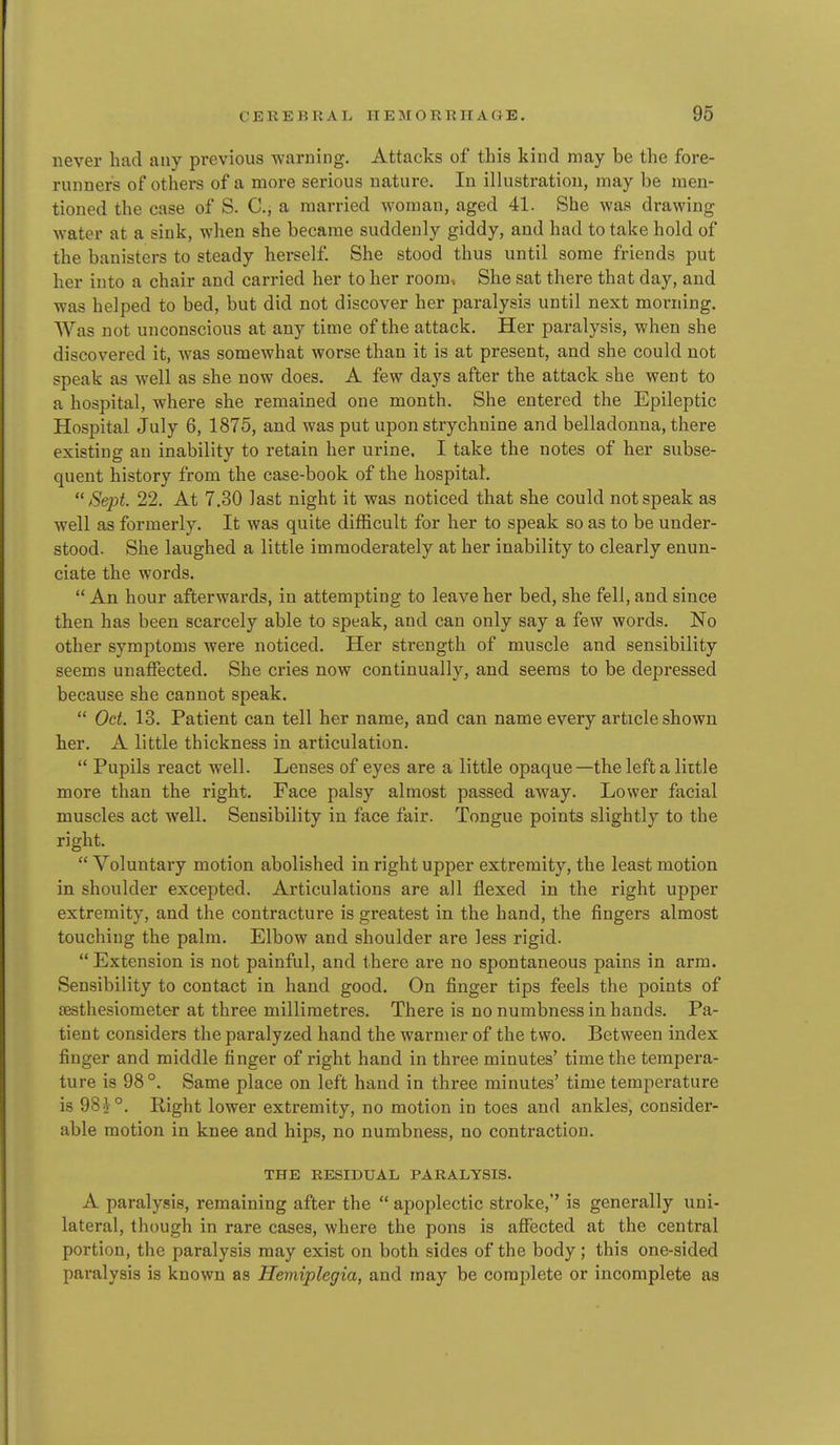 never had any previous warning. Attacks of this kind may be the fore- runners of others of a more serious nature. In illustration, may be men- tioned the case of S. C, a married woman, aged 41. She was drawing water at a sink, when she became suddenly giddy, and had to take hold of the banisters to steady herself She stood thus until some friends put her into a chair and carried her to her room. She sat there that day, and was helped to bed, but did not discover her paralysis until next morning. Was not unconscious at any time of the attack. Her paralysis, when she discovered it, was somewhat worse than it is at present, and she could not speak as well as she now does. A few days after the attack she went to a hospital, where she remained one month. She entered the Epileptic Hospital July 6, 1875, and was put upon strychnine and belladonna, there existing an inability to retain her urine. I take the notes of her subse- quent history from the case-book of the hospital. Sept. 22. At 7.30 last night it was noticed that she could not speak as well as formerly. It was quite difficult for her to speak so as to be under- stood. She laughed a little immoderately at her inability to clearly enun- ciate the words.  An hour afterwards, in attempting to leave her bed, she fell, and since then has been scarcely able to speak, and can only say a few words. No other symptoms were noticed. Her strength of muscle and sensibility seems unaffected. She cries now continually, and seems to be depressed because she cannot speak.  Oct. 13. Patient can tell her name, and can name every article shown her. A little thickness in articulation.  Pupils react well. Lenses of eyes are a little opaque—the left a little more than the right. Face palsy almost passed away. Lower facial muscles act well. Sensibility in face fair. Tongue points slightly to the right.  Voluntary motion abolished in right upper extremity, the least motion in shoulder excepted. Articulations are all flexed in the right upper extremity, and the contracture is greatest in the hand, the fingers almost touching the palm. Elbow and shoulder are less rigid.  Extension is not painful, and there are no spontaneous pains in arm. Sensibility to contact in hand good. On finger tips feels the points of sesthesiometer at three millimetres. There is no numbness in hands. Pa- tient considers the paralyzed hand the warmer of the two. Between index finger and middle finger of right hand in three minutes' time the tempera- ture is 98 °. Same place on left hand in three minutes' time temperature is 98^°. Right lower extremity, no motion in toes and ankles, consider- able motion in knee and hips, no numbness, no contraction. THE RESIDUAL PARALYSIS. A paralysis, remaining after the  apoplectic stroke, is generally uni- lateral, though in rare cases, where the pons is affected at the central portion, the paralysis may exist on both sides of the body; this one-sided paralysis is known as Hemiplegia, and may be complete or incomplete as
