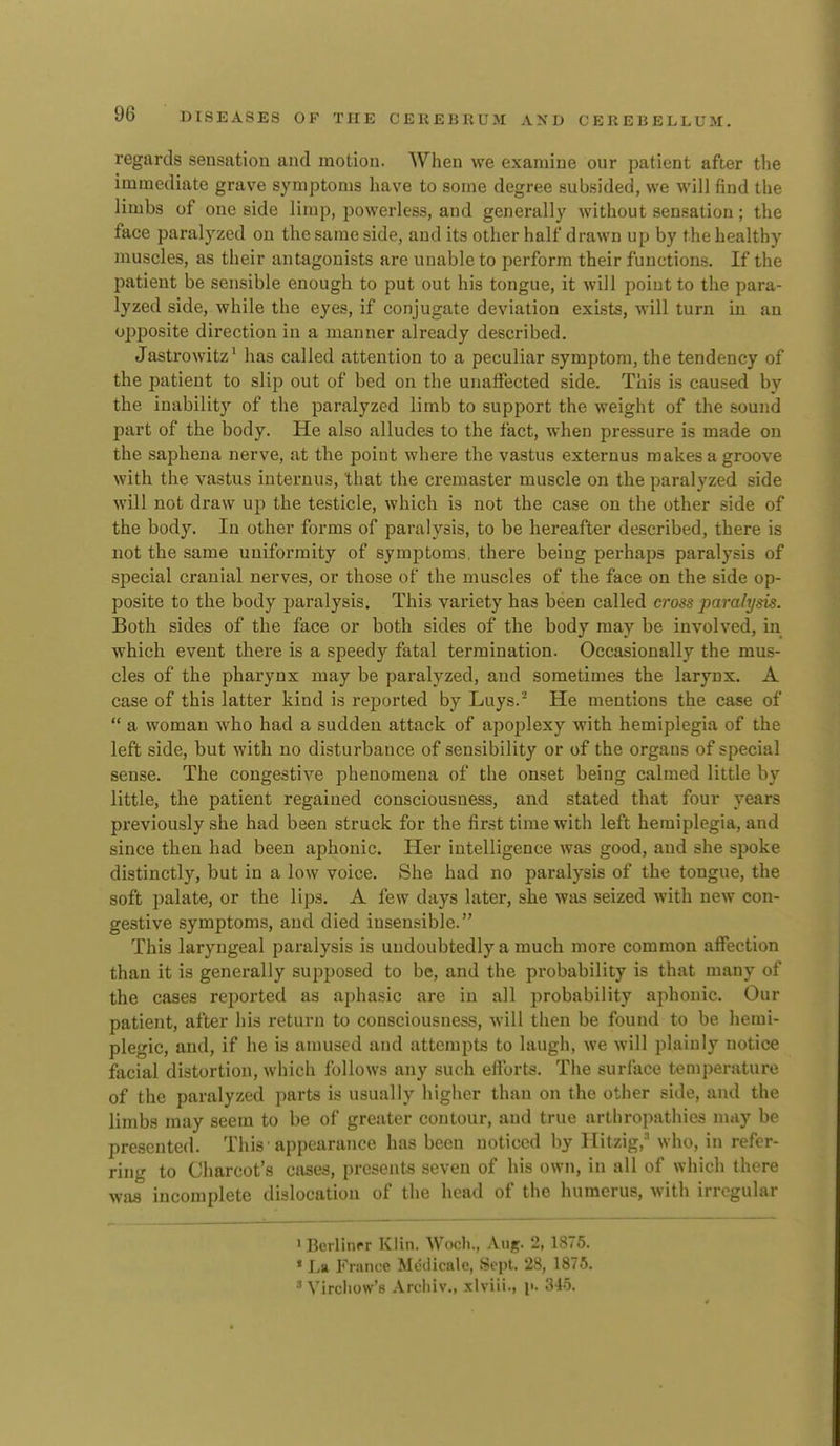 regards sensation and motion. When we examine our patient after tlie immediate grave symptoms have to some degree subsided, we will find the limbs of one side limp, powerless, and generally without sensation; the face paralyzed on the same side, and its other half drawn up by the healthy muscles, as their antagonists are unable to perform their functions. If the patient be sensible enough to put out his tongue, it will point to the para- lyzed side, while the eyes, if conjugate deviation exists, will turn in an opposite direction in a manner already described. Jastrowitz' has called attention to a peculiar symptom, the tendency of the patient to slip out of bed on the unaffected side. This is caused by the inability of the paralyzed limb to support the weight of the sound part of the body. He also alludes to the fact, when pressure is made on the saphena nerve, at the point where the vastus externus makes a groove with the vastus internus, that the creraaster muscle on the paralyzed side will not draw up the testicle, which is not the case on the other side of the body. In other forms of paralysis, to be hereafter described, there is not the same uniformity of symptoms, there being perhaps paralysis of special cranial nerves, or those of the muscles of the face on the side op- posite to the body paralysis. This variety has been called cross paralysis. Both sides of the face or both sides of the body may be invoh^ed, in which event there is a speedy fatal termination. Occasionally the mus- cles of the pharynx may be paralyzed, and sometimes the larynx. A case of this latter kind is reported by Luys.'^ He mentions the case of  a woman who had a sudden attack of apoplexy with hemiplegia of the left side, but with no disturbance of sensibility or of the organs of special sense. The congestive phenomena of the onset being calmed little by little, the patient regained consciousness, and stated that four years previously she had been struck for the first time with left hemiplegia, and since then had been aphonic. Her intelligence was good, and she spoke distinctly, but in a low voice. She had no paralysis of the tongue, the soft palate, or the lips. A few days later, she was seized with new con- gestive symptoms, and died insensible. This laryngeal paralysis is undoubtedly a much more common affection than it is generally supposed to be, and the probability is that many of the cases rej^orted as aphasic are in all probability aphonic. Our patient, after his return to consciousness, will then be found to be hemi- plegic, and, if he is amused and attempts to laugh, we will plainly notice facial distortion, which follows any such efTorts. The surface temperature of the paralyzed parts is usually higher than on the other side, and the limbs may seem to be of greater contour, and true arthropathies may be presented. This'appearance has been noticed by Ilitzig,'' who, in refer- ring to Charcot's cases, presents seven of his own, in all of which there was incomplete dislocation of the head of the humerus, with irregular iBerlitipr Klin. Wodi., Aug. 2, 1875. * La France Medicale, Sept. 28, 1875. •■' Vircliow'8 Arcliiv., xlviii., p. 345.