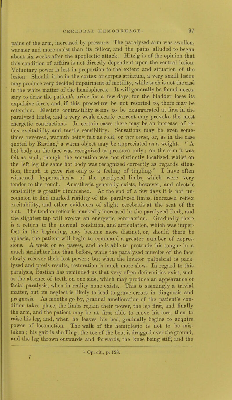pains of the arm, increased by pressure. The paralyzed arm was swollen, warmer and more moist than its fellow, and the pains alluded to began about six weeks after the apoplectic attack. Hitzig is of the opinion that this condition of affairs is not directly dependent upon the central lesion. Voluntary power is lost in proportion to the extent and situation of the lesion. Should it be in the cortex or corpus striatum, a very small lesion may produce very decided impairment of motility, while such is not the case in the white matter of the hemispheres. It will generally be found neces- sary to draw the patient's urine for a few days, for the bladder loses its expulsive force, and, if this procedure be not resorted to, there may be retention. Electric contractility seems to be exaggerated at first in the paralyzed limbs, and a very weak electric current may provoke the most energetic contractions. In certain cases there may be an increase of re- flex excitability and tactile sensibility. Sensations may be even some- times reversed, warmth being felt as cold, or vice versa, or, as in the case quoted by Bastian,^ a warm object may be appreciated as a weight.  A hot bod)'^ on the face was recognized as pressure only; on the arm it was felt as such, though the sensation was not distinctly localized, whilst on the left leg the same hot body was recognized correctly as regards situa- tion, though it gave rise only to a feeling of tingling. I have often witnessed hyperesthesia of the paralyzed limbs, which were very tender to the touch. Anoesthesia generally exists, however, and electric sensibility is greatly diminished. At the end of a few days it is not un- common to find marked rigidity of the paralyzed limbs, increased reflex excitability, and other evidences of slight cerebritis at the seat of the clot. The tendon reflex is markedly increased in the paralyzed limb, and the slightest tap will evolve an energetic contraction. Gradually there is a return to the normal condition, and articulation, which was imper- fect in the beginning, may become more distinct, or, should there be aphasia, the patient will begin to command a greater number of expres- sions. A week or so passes, and he is able to protrude his tongue in a much straighter line than before, while the paralyzed muscles of the face slowly recover their lost power; but when the levator palpebral is para- lyzed and ptosis results, restoration is much more slow. In regard to this paralysis, Bastian has reminded us that very often deformities exist, such as the absence of teeth on one side, which may produce an appearance of facial paralysis, when in reality none exists. This is seemingly a trivial matter, but its neglect is likely to lead to grave errors in diagnosis and prognosis. As months go by, gradual amelioration of the patient's con- dition takes place, the limbs regain their power, the leg first, and finally the arm, and the patient may be at first able to move his toes, then to raise his leg, and, when he leaves his bed, gradually begins to acquire power of locomotion. The walk of the hemiplegic is not to be mis- taken ; his gait is shufiling, the toe of the boot is dragged over the ground, and the leg thrown outwards and forwards, the knee being stiff, and the 7