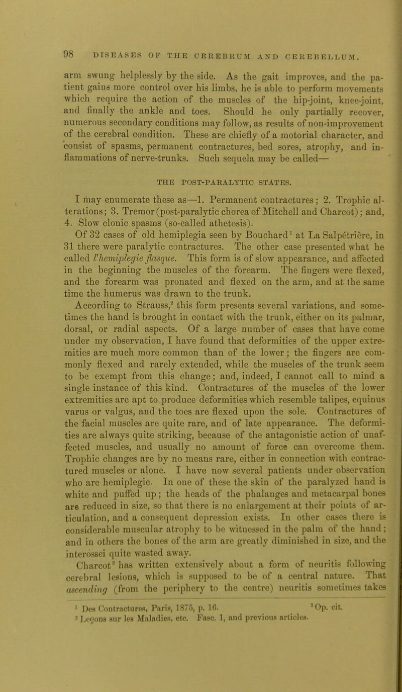 arm swung helplessly by the side. As the gait improves, and the pa- tient gains more control over his limbs, he is able to perform movements which require the action of the muscles of the hip-joint, knee-joint, and finally the ankle and toes. Should he only partially recover, numerous secondary conditions may follow, as results of non-improvement of the cerebral condition. These are chiefly of a motorial character, and consist of spasms, permanent contractures, bed sores, atrophy, and in- flammations of nerve-trunks. Such sequela may be called— THE POST-PARALYTIC STATES. I may enumerate these as—1. Permanent contractures; 2. Trophic al- terations; 3. Tremor(post-paralyticchoreaof Mitchell and Charcot); and, 4. Slow clonic spasms (so-called athetosis). Of 32 cases of old hemiplegia seen by Bouchard^ at La Salpetriere, in 81 there were paralytic contractures. The other case presented what he called Vhemiplegie fiasque. This form is of slow appearance, and affected in the beginning the muscles of the forearm. The fingers were flexed, and the forearm was pronated and flexed on the arm, and at the same time the humerus was drawn to the trunk. According to Strauss,'' this form presents several variations, and some- times the hand is brought in contact with the trunk, either on its palmar, dorsal, or radial aspects. Of a large number of cases that have come under my observation, I have found that deformities of the upper extre- mities are much more common than of the lower ; the fingers are com- monly flexed and rarely extended, while the muscles of the trunk seem to be exempt from this change; and, indeed, I cannot call to mind a single instance of this kind. Contractures of the muscles of the lower extremities are apt to produce deformities which resemble talipes, equinus varus or valgus, and the toes are flexed upon the sole. Contractures of the facial muscles are quite rare, and of late appearance. The deformi- ties are always quite striking, because of the antagonistic action of unaf- fected muscles, and usually no amount of force can overcome them. Trophic changes are by no means rare, either in connection with contrac- tured muscles or alone. I have now several patients under observation who are hemiplegic In one of these the skin of the paralyzed hand is white and puffed up; the heads of the phalanges and metacai-pal bones are reduced in size, so that there is no enlargement at their points of ar- ticulation, and a consequent depression exists. In other cases there is considerable muscular atrophy to be Avitucssed in the palm of the hand; and in others the bones of the arm are greatly diminished in size, and the interossei quite wasted away. Charcot' has written extensively about a form of neuritis following cerebral lesions, which is supposed to be of a central nature. That ascending (from the periphery to the centre) neuritis sometimes takes ' DcR rontractiirefl, Pari., 1875, p. 16. 'Op. cit. ■> lA'fJons Hiir les Maladies, etc. Fasc. 1. and previous articlea.