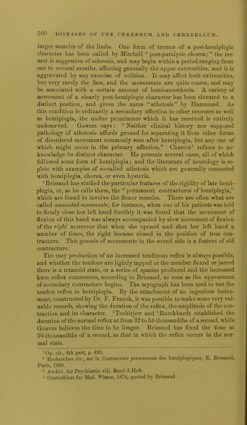 larger umscles of the limbs. One form of tremor of a post-hemiplegic character has beea called by Mitchell post-paralytic chorea; the tre- mor is suggestive of sclerosis, and may begin within a period ranging from one to several months, affecting generally the upper extremities, and it is aggravated by any exercise of volition. It may affect both extremities, but very rarely the face, and the movements are quite coarse, and may be associated with a certain amount of hemi-aua^sthesia. A variety of movement of a clearly post-hemiplegic character has been elevated to a distinct position, and given the name athetosis by Hammond. As this condition is ordinarily a secondary affection to other neuroses as well as hemiplegia, the undue prominence which it has received is entirely undeserved. Gowers says:  Neither clinical history nor supposed pathology of athetosis affords ground for separating it from other forms of disordered movement commonly seen after hemiplegia, but any one of which might occur in the primary affection. Charcot' refuses to ac- knowledge its distinct character. He presents several cases, all of which followed some form of hemiplegia; and the literature of neurology is re- plete Avith examples of so-called athetosis which are generally connected with hemiplegia, chorea, or even hysteria. 'Brisaaud has studied the particular features of the rigidity of late hemi- plegia, or, as he calls them, the permanent contractures of hemiplegia, which are found to involve the flexor muscles. There are often what are called associated movements; for instance, when one of his patients was told to firmly close her left hand forcibly it was found that the movement of flexion of this hand was always accompanied by slow movement of flexion of the right moreover that when she opened and shut her left hand a number of times, the right became closed in the position of true con- tracture. This genesis of movements in the sound side is a feature of old contracture. The easy production of an increased tendinous reflex is always possible, and whether the tendons are lightly tapped or the member flexed or jarred there is a tetanoid state, or a series of spasms produced and the increased knee reflex commences, according to Brissaud, as soon as the appearance of secondary contracture begins. The myograph has been used to test the tendon reflex in hemiplegia. By the attachment of an ingenious instru- ment, constructed by Dr. F. Franck, it was possible to make some very val- uable records, showing the duration of the reflex, the amplitude of the con- traction and its character. 'Tochirjew and ^Burckhardt established the duration of the normal reflex at from 32 to 34-thousandths of a second, while Gowers believes the time to be longer. Brissaud has fixed the time at 5()-thou3andths of a second, as that in which the reflex occurs in the nor- mal state. ' Op. cit., 4th part, p. 493. ' Rocherchea, etc., sur la Contracture pcrmanente des hemii)legiques, E. Brissaud, Paris, 1880. •■' Archiv. fur Psychiatrie viii. Band 3 Heft. * Ontralblatt fur Med. Wiseen, 1878, quoted by Brissaud.