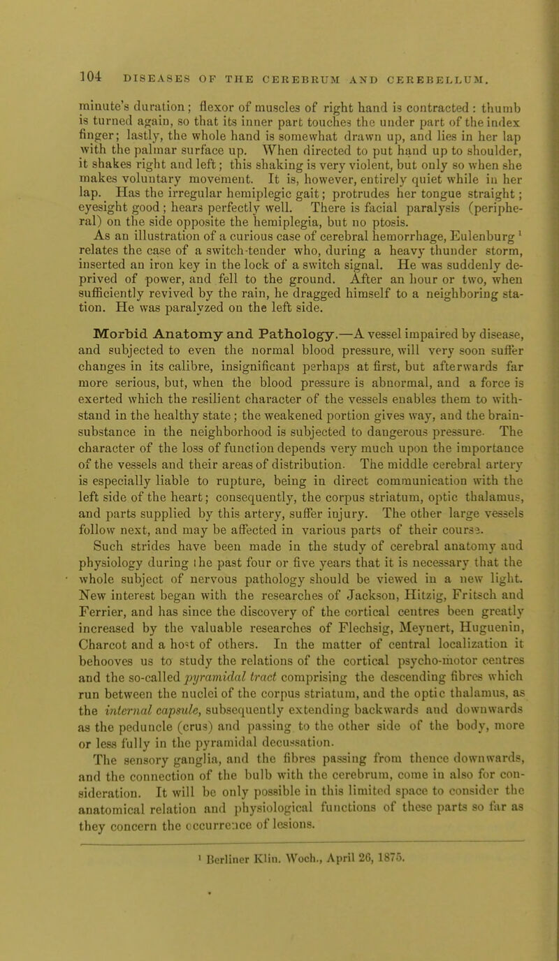 minute's dunition ; flexor of muscles of right hand is contracted : thumb is turned again, so that its inner part touches the under part of the index finger; lastly, the whole hand is somewhat drawn up, and lies in her lap with the palmar surface up. When directed to put hand up to shoulder, it shakes right and left; this shaking is very violent, but only so when she makes voluntary movement. It is, however, entirely quiet while in her lap. Has the irregular hemiplegic gait; protrudes her tongue straight; eyesight good ; hears perfectly well. There is facial paralysis (periphe- ral) on the side opposite the hemiplegia, but no ptosis. As an illustration of a curious case of cerebral hemorrhage, Eulenburg ^ relates the ca.se of a switch-tender who, during a heavy thunder storm, inserted an iron key in the lock of a switch signal. He was suddenly de- prived of power, and fell to the ground. After an hour or two, when sufficiently revived by the rain, he dragged himself to a neighboring sta- tion. He was paralyzed on the left side. Morbid Anatomy and Pathology.—A vessel impaired by disease, and subjected to even the normal blood pressure, will very soon suffer changes in its calibre, insignificant perhajDS at first, but afterwards far more serious, but, when the blood pressure is abnormal, and a force is exerted which the resilient character of the vessels enables them to with- stand in the healthy state; the weakened portion gives way, and the brain- substance in the neighborhood is subjected to dangerous pressure. The character of the loss of function depends very much upon the importance of the vessels and their areas of distribution. The middle cerebral artery is especially liable to rupture, being in direct communication with the left side of the heart; consequently, the corpus striatum, optic thalamus, and parts supplied by this artery, suffer injury. The other large vessels follow next, and may be affected in various parts of their cours j. Such strides have been made in the study of cerebral anatomy and physiology during I he past four or five years that it is necessary that the whole subject of nervous pathology should be viewed in a new light. New interest began with the researches of Jackson, Hitzig, Fritsch and Ferrier, and has since the discovery of the cortical centres been greatly increased by the valuable researches of Flechsig, Meynert, Huguenin, Charcot and a ho«t of others. In the matter of central localization it behooves us to study the relations of the cortical psycho-motor centres and the so-called pyramidal trad comprising the descending fibres which run between the nuclei of the corpus striatum, and the optic thalamus, as the internal capsule, subsequently extending backwards and downwards as the peduncle (crus) and passing to the other side of the body, more or les.s fully in the pyramidal decussation. The sensory ganglia, and the fibres passing from thence downwards, and the connection of the bulb with the cerebrum, come in also for con- sideration. It will be only possible in this limited space to consider the anatomical relation and physiological functions of these parts so far as they concern the occurrence of lesions. » Berliner Klin. Woch., April 26, 1875.