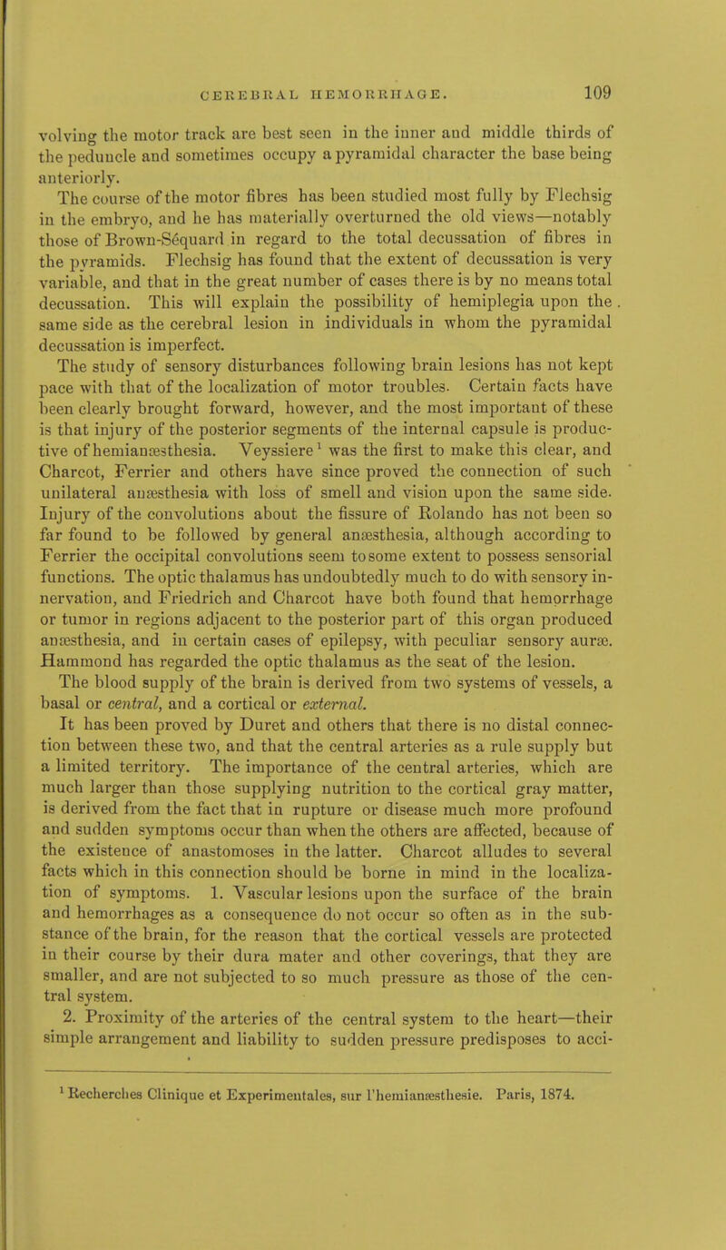 volving the motor track are best seen iu the iuner and middle thirds of the peduucle and sometimes occupy a pyramidal character the base being anteriorly. The course of the motor fibres has been studied most fully by Flechsig iu the embryo, and he has materially overturned the old views—notably those of Brown-Sequard in regard to the total decussation of fibres in the pyramids. Flechsig has found that the extent of decussation is very variable, and that in the great number of cases there is by no means total decussation. This will explain the possibility of hemiplegia upon the same side as the cerebral lesion in individuals in whom the pyramidal decussation is imperfect. The study of sensory disturbances following brain lesions has not kept pace with that of the localization of motor troubles. Certain facts have been clearly brought forward, however, and the most important of these is that injury of the posterior segments of the internal capsule is produc- tive of hemiaujBsthesia. Veyssiere^ was the first to make this clear, and Charcot, Ferrier and others have since proved the connection of such unilateral anaesthesia with loss of smell and vision upon the same side. Injury of the convolutions about the fissure of Rolando has not been so far found to be followed by general anajsthesia, although according to Ferrier the occipital convolutions seem to some extent to possess sensorial functions. The optic thalamus has undoubtedly much, to do with sensory in- nervation, and Friedrich and Charcot have both found that hemorrhage or tumor in regions adjacent to the posterior part of this organ produced anesthesia, and iu certain cases of epilepsy, with peculiar sensory aura3. Hammond has regarded the optic thalamus as the seat of the lesion. The blood supply of the brain is derived from two systems of vessels, a basal or central, and a cortical or external. It has been proved by Duret and others that there is no distal connec- tion between these two, and that the central arteries as a rule supply but a limited territory. The importance of the central arteries, which are much larger than those supplying nutrition to the cortical gray matter, is derived from the fact that in rupture or disease much more profound and sudden symptoms occur than when the others are affected, because of the existence of anastomoses in the latter. Charcot alludes to several facts which in this connection should be borne in mind in the localiza- tion of symptoms. 1. Vascular lesions upon the surface of the brain and hemorrhages as a consequence do not occur so often as in the sub- stance of the brain, for the reason that the cortical vessels are protected in their course by their dura mater and other coverings, that they are smaller, and are not subjected to so much pressure as those of the cen- tral system. 2. Proximity of the arteries of the central system to the heart—their simple arrangement and liability to sudden pressure predisposes to acci- ^ Recherches Clinique et Experimeutales, sur I'hemiansestliesie. Paris, 1874.