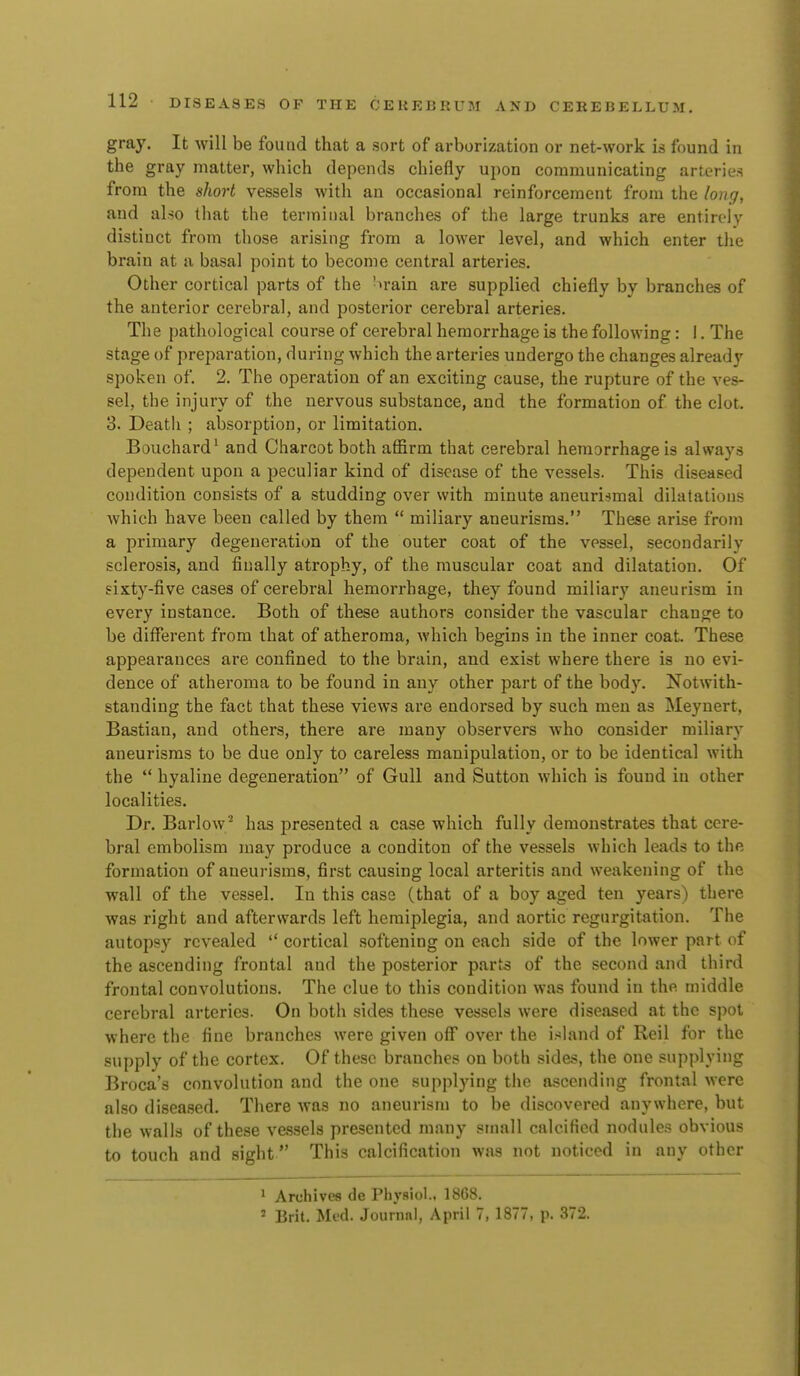 gray. It will be found that a sort of arborization or net-work is found in the gray matter, which depends chiefly upon communicating arteries from the short vessels with an occasional reinforcement from the long, and also that the terminal branches of the large trunks are entirely distinct from those arising from a lower level, and which enter the brain at a basal point to become central arteries. Other cortical parts of the '>rain are supplied chiefly by branches of the anterior cerebral, and posterior cerebral arteries. The pathological course of cerebral hemorrhage is the following: 1. The stage of preparation, during which the arteries undergo the changes already spoken of. 2. The operation of an exciting cause, the rupture of the ves- sel, the injury of the nervous substance, and the formation of the clot. 3. Death ; absorption, or limitation. Bouchard^ and Charcot both affirm that cerebral hemorrhage is always dependent upon a peculiar kind of disease of the vessels. This diseased condition consists of a studding over with minute aneuri^mal dilatations which have been called by them  miliary aneurisms. These arise from a primary degeneration of the outer coat of the vessel, secondarily sclerosis, and finally atrophy, of the muscular coat and dilatation. Of sixty-five cases of cerebral hemorrhage, they found miliary aneurism in every instance. Both of these authors consider the vascular change to be different from that of atheroma, which begins in the inner coat. These appearances are confined to the brain, and exist where there is no evi- dence of atheroma to be found in any other part of the body. Notwith- standing the fact that these views are endorsed by such men as Meynert, Bastian, and others, there are many observers who consider miliary aneurisms to be due only to careless manipulation, or to be identical with the  hyaline degeneration of Gull and Sutton which is found in other localities. Dr. Barlow^ has presented a case which fully demonstrates that cere- bral embolism may produce a conditon of the vessels which leads to the formation of aueurisms, first causing local arteritis and weakening of the wall of the vessel. In this case (that of a boy aged ten years) there was right and afterwards left hemiplegia, and aortic regurgitation. The autopsy revealed  cortical softening on each side of the lower part of the ascending frontal and the posterior parts of the second and third frontal convolutions. The clue to this condition was found in the middle cerebral arteries. On both sides these vessels were diseased at the spot where the fine branches were given off over the island of Reil for the supply of the cortex. Of these branches on both sides, the one supplying Broca's convolution and the one supplying the ascending frontal were also diseased. There was no aneurism to be discovered anywhere, but the walla of these vessels presented many small calcified nodules obvious to touch and sight This calcification was not noticed in any other 1 Archives de Physiol.. 1868. ' Brit. Med. Journal, April 7, 1877, p. 372.