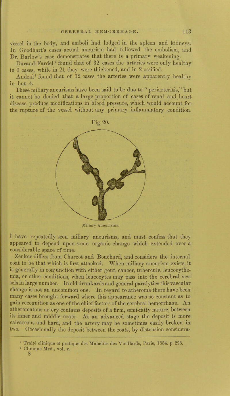 vessel in the body, and emboli had lodged in the spleen and kidneys. In Goodhart's cases actual aneurism had followed the embolism, and Dr. Barlow's case demonstrates that there is a primary weakening. Durand-Fardel ^ found that of 32 cases the arteries were only healthy in 9 cases, while in 21 they were thickened, and in 2 ossified. AndraP found that of 32 cases the arteries were apparently healthy in but 4. These miliary aneurisms have been said to be due to  periarteritis, but it cannot be denied that a large proportion of cases of renal and heart disease produce modifications in blood pressure, which would account for the rupture of the vessel without any primary inflammatory condition. Fig 20. Miliary Aneurisms. I have repeatedly seen miliary aneurisms, and must confess that they appeared to depend upon some organic change which extended over a considerable space of time. Zenker differs from Charcot and Bouchard, and considers the internal coat to be that which is first attacked. When miliary aneurism exists, it is generally in conjunction with either gout, cancer, tubercule, leucocythe- mia, or other conditions, when leucocytes may pass into the cerebral ves- sels in large number. In old drunkards and general paralytics this vascular change is not an uncommon one. In regard to atheroma there have been many cases brought forward where this appearance was so constant as to gain recognition as one of the chief factors of the cerebral hemorrhage. An atheromatous artery contains deposits of a firm, semi-fatty nature, between its inner and middle coats. At an advanced stage the deposit is more calcareous and hard, and the artery may be sometimes easily broken in two. Occasionally the deposit between the coats, by distension considera- ^ Traits clinique et pratique des Maladies des Vieillards, Paris, 1854, p. 228. ' Clinique Med., vol. v. 8