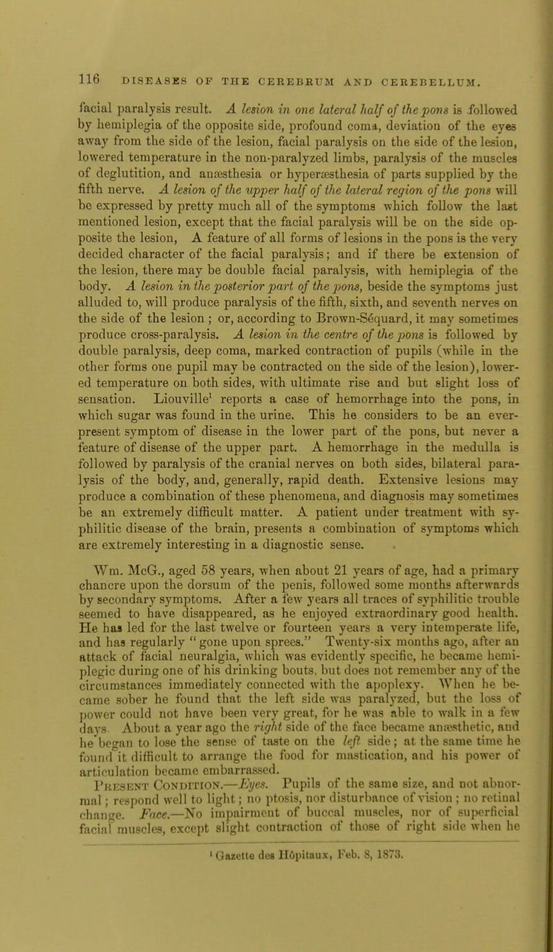 facial paralysis result. A lesion in one lateral half of the pom is followed by hemiplegia of the opposite side, profound coma, deviation of the eyes away from the side of the lesion, facial paralysis on the side of the lesion, lowered temperature in the non-paralyzed limbs, paralysis of the muscles of deglutition, and anaesthesia or hypertesthesia of parts supplied by the fifth nerve. A lesion of the upper half of the lateral region of the pons will be expressed by pretty much all of the symptoms which follow the laat mentioned lesion, except that the facial paralysis will be on the side op- posite the lesion, A feature of all forms of lesions in the pons is the very decided character of the facial paralysis; and if there be extension of the lesion, there may be double facial paralysis, Avith hemiplegia of the body. A lesion in the posterior part of the pons, beside the symptoms just alluded to, will produce paralysis of the fifth, sixth, and seventh nerves on the side of the lesion ; or, according to Brown-Sequard, it may sometimes produce cross-paralysis. A lesion in the centre of the pons is followed by double paralysis, deep coma, marked contraction of pupils (while in the other forms one pupil may be contracted on the side of the lesion), lower- ed temperature on both sides, with ultimate rise and but slight loss of sensation. Liouville^ reports a case of hemorrhage into the pons, in which sugar was found in the urine. This he considers to be an ever- present symptom of disease in the lower part of the pons, but never a feature of disease of the upper part. A hemorrhage in the medulla is followed by paralysis of the cranial nerves on both sides, bilateral para- lysis of the body, and, generally, rapid death. Extensive lesions may produce a combination of these phenomena, and diagnosis may sometimes be an extremely diflBcult matter. A patient under treatment with sy- philitic disease of the brain, presents a combination of symptoms which are extremely interesting in a diagnostic sense. Wm. McG., aged 58 years, when about 21 years of age, had a primary chancre upon the dorsum of the penis, followed some months afterwards by secondary symptoms. After a few years all traces of syphilitic trouble seemed to have disappeared, as he enjoyed extraordinary good health. He has led for the last twelve or fourteen years a very intemperate life, and has regularly  gone upon sprees. Twenty-six months ago, after an attack of facial neuralgia, which was evidently specific, he became hemi- plegic during one of his drinking bouts, but does not remember any of the circumstances immediately connected with the apoplexy. When he be- came sober he found that the left side was paralyzed, but the loss of power could not have been very great, for he was able to walk in a few days About a year ago the right side of the face became anaesthetic, and he bet^an to lose the sense of taste on the left side ; at the same time he found it difficult to arrange the food for mastication, and his power of articulation became embarrassed. Present Condition.—Eyes. Pupils of the same size, and not abnor- mal ; respond well to light; no ptosis, nor disturbance of vision ; no rctiual change. Face.—No impairment of buccal muscles, nor of superficial faciaf muscles, except slight contraction of those of right side when he ' Gazette des HOpitaux, Feb. 8, 1873.