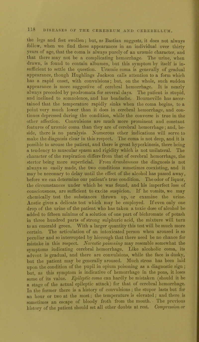 the legs and feet swollen; but, as Bastlan suggests, it does not always follow, when we find these appearances in an individual over thirty years of age, that the coma is always purely of an uremic character, and that there may not be a complicating hemorrhage. The urine, when drawn, is found to contain albumen, but this symptom by itself is in- sufficient to settle the question. Urtemic coma is generally of gradual appearance, though Hughlings Jackson calls attention to a form which has a rapid onset, with convulsions; but, on the whole, such sudden appearance is more suggestive of cerebral hemorrhage. It is nearly always preceded by prodromata for several days. The patient is stupid, and inclined to somnolence, and has headache. Bourneville has ascer- tained that the temperature rapidly sinks when the coma begins, to a point very much lower than it does in cerebral hemorrhage, and con- tinues depressed during the condition, while the converse is true in the other affection. Convulsions are much more prominent and constant features of ursemic coma than they are of cerebral hemorrhage; and, be- side, there is no paralysis. ISTumerous other indications will serve to make the diagnosis clear in this respect. The coma is not deep, and it is possible to arouse the patient, and there is great hyperkinesis, there being a tendency to muscular spasm and rigidity which is not unilateral. The character of the respiration differs from that of cerebral hemorrhage, the stertor being more superficial. From drunkenness the diagnosis is not always so easily made, the two conditions sometimes coexisting, and it may be necessary to delay until the effect of the alcohol has passed away, before we can determine our patient's true condition. The odor of liquor, the circumstances under which he was found, and his imperfect loss of consciousness, are sufficient to excite suspicion. If he vomits, we may chemically test the substances thrown up, or examine the urine. Anstie gives a delicate test which may be employed. If even only one drop of the urine of the patient who has taken a toxic dose of alcohol be added to fifteen minims of a solution of one part of bichromate of potash in three hundred parts of strong sulphuric acid, the mixture will turn to an emerald green. With a larger quantity this test will be much more certain. The articulation of an intoxicated person when aroused is so peculiar and so interrupted by hiccough that there need be no chance for mistake in this respect. Narcotic 2)oisoning may resemble somewhat the symptoms indicating cerebral hemorrhage. Like alcoholic coma, its advent is gradual, and there are convulsions, while the face is dusky, but the patient may be generally aroused. Much stress has been laid upon the condition of the pupil in opium poisoning as a diagnostic sign ; but, a.s this symptom is indicative of hemorrhage in the pons, it loses some of its value. Epileptic coma can hardly be mistaken (should it be a stage of the actual epileptic attack) for that of cerebral hemorrhage. In the former there is a history of convulsions ; the stupor lasts but for an hour or two at the most; the temperature is elevated; and there is sometimes an escape of bloody froth from the mouth. The previous history of the patient should set all other doubts at rest. Compression or