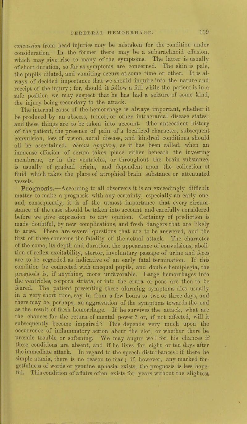 concussion from head injuries may be mistaken for the condition under consideration. In the former there may be a subarachnoid effusion, which may give rise to many of the symptoms. The latter is usually of short duration, so far as symptoms are concerned. The skin is pale, the pupils dilated, and vomiting occurs at some time or other. It is al- ways of decided importance that we should inquire into the nature and receipt of the injury ; for, should it follow a fall while the patient is in a safe position, we may suspect that he has had a seizure of some kind, the injury being secondary to the attack. The internal cause of the hemorrhage is always important, whether it be produced by an abscess, tumor, or other intracranial disease states ; and these things are to be taken into account. The antecedent history of the patient, the presence of pain of a localized character, subsequent convulsion, loss of vision, aural disease, and kindred conditions should all be ascertained. Serous apoplexy, as it has been called, when an immense effusion of serum takes place either beneath the investing membrane, or in the ventricles, or throughout the brain substance, is usually of gradual origin, and dependent upon the collection of fluid which takes the place of atrophied brain substance or attenuated vessels. Prognosis.—According to all observers it is an exceedingly difficj.lt matter to make a prognosis with any certainty, especially an early one, and, consequently, it is of the utmost importance that every circum- stance of the case should be taken into account and carefully considered before we give expression to any opinion. Certainty of prediction is made doubtful, by new complications, and fresh dangers that are likely to arise. There are several questions that are to be answered, and the first of these concerns the fatality of the actual attack. The character of the coma, its depth and duration, the appearance of convulsions, aboli- tion of reflex excitability, stertor, involuntary passage of urine and feces are to be regarded as indicative of an early fatal termination. If this condition be connected with unequal pupils, and double hemiplegia, the prognosis is, if anything, more unfavorable. Large hemorrhages into the ventricles, corpora striata, or into the crura or pons are then to be feared. The patient presenting these alarming symptoms dies usually in a very short time, say in from a few hours to two or three days, and there may be, perhaps, an aggravation of the symptoms towards the end as the result of fresh hemorrhage. If he survives the attack, what are the chances for the return of mental power ? or, if not affected, will it subsequently become impaired ? This depends very much upon the occurrence of inflammatory action about the clot, or whether there be urtemic trouble or softening. We may augur well for his chances if these conditions are absent, and if he lives for eight or ten days after the immediate attack. In regard to the speech disturbances : if there be simple ataxia, there is no reason to fear; if, however, any marked for- getfulness of words or genuine aphasia exists, the prognosis is less hope- ful. This condition of affairs often exists for years without the slightest