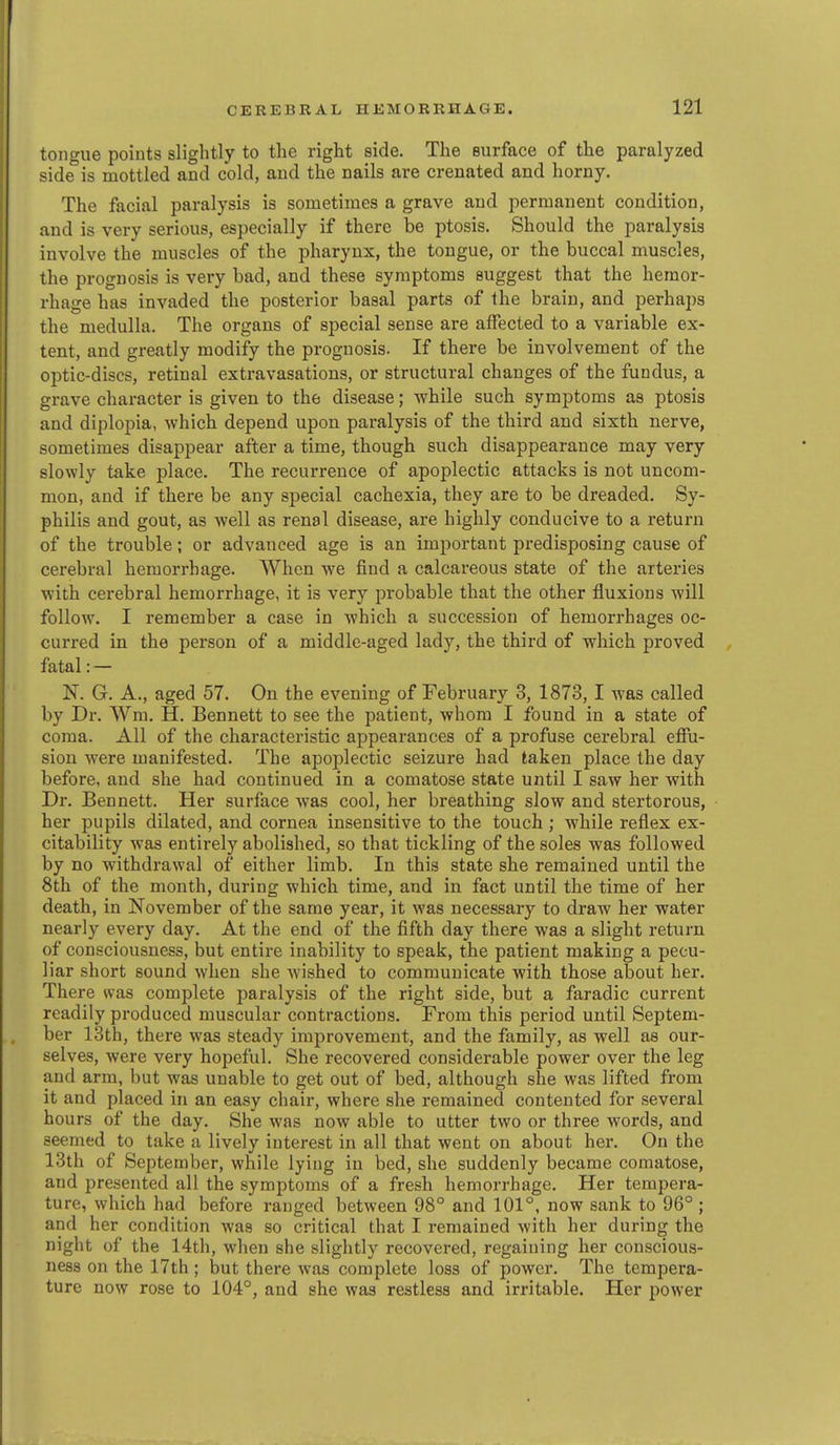 tongue points slightly to the right side. The surface of the paralyzed side is mottled and cold, and the nails are crenated and horny. The facial paralysis is sometimes a grave and permanent condition, and is very serious, especially if there be ptosis. Should the paralysis involve the muscles of the pharynx, the tongue, or the buccal muscles, the prognosis is very bad, and these symptoms suggest that the hemor- rhage has invaded the posterior basal parts of the brain, and perhaps the medulla. The organs of special sense are affected to a variable ex- tent, and greatly modify the prognosis. If there be involvement of the optic-discs, retinal extravasations, or structural changes of the fundus, a grave character is given to the disease; while such symptoms as ptosis and diplopia, which depend upon paralysis of the third and sixth nerve, sometimes disappear after a time, though such disappearance may very slowly take place. The recurrence of apoplectic attacks is not uncom- mon, and if there be any special cachexia, they are to be dreaded. Sy- philis and gout, as well as renal disease, are highly conducive to a return of the trouble; or advanced age is an important predisposing cause of cerebral hemorrhage. When we find a calcareous state of the arteries with cerebral hemorrhage, it is very probable that the other fluxions will follow. I remember a case in which a succession of hemorrhages oc- curred in the person of a middle-aged lady, the third of which proved fatal: — N. G. A., aged 57. On the evening of February 3, 1873,1 was called by Dr. Wm. H. Bennett to see the patient, whom I found in a state of coma. All of the characteristic appearances of a profuse cerebral effu- sion were manifested. The apoplectic seizure had taken place the day before, and she had continued in a comatose state until I saw her with Dr. Bennett. Her surface Avas cool, her breathing slow and stertorous, her pupils dilated, and cornea insensitive to the touch ; while reflex ex- citability was entirely abolished, so that tickling of the soles was followed by no withdrawal of either limb. In this state she remained until the 8th of the month, during which time, and in fact until the time of her death, in November of the same year, it was necessary to draw her water nearly every day. At the end of the fifth day there was a slight return of consciousness, but entire inability to speak, the patient making a pecu- liar short sound when she wished to communicate with those about her. There was complete paralysis of the right side, but a faradic current readily produced muscular contractions. From this period until Septem- ber 13th, there was steady improvement, and the family, as well as our- selves, were very hopeful. She recovered considerable power over the leg and arm, but was unable to get out of bed, although she was lifted from it and placed in an easy chair, where she remained contented for several hours of the day. She was now able to utter two or three words, and seemed to take a lively interest in all that went on about her. On the 13th of September, while lying in bed, she suddenly became comatose, and presented all the symptoms of a fresh hemorrhage. Her tempera- ture, which had before ranged between 98° and 101°, now sank to 96° ; and her condition was so critical that I remained with her during the night of the 14th, when she slightly recovered, regaining her conscious- ness on the 17th ; but there was complete loss of power. The tempera- ture now rose to 104°, and she was restless and irritable. Her power
