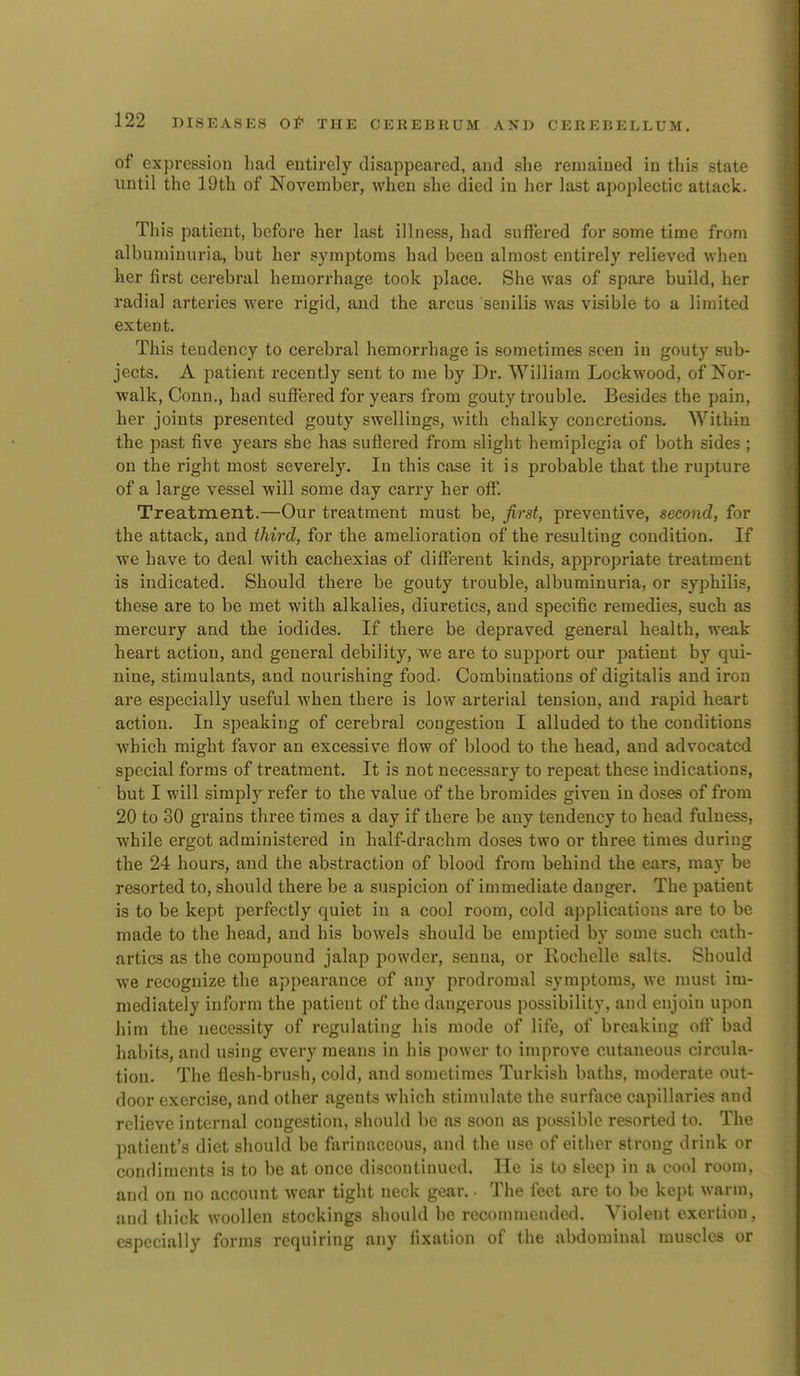 of expression had entirely disappeared, and she remained in tliis state until the 19th of November, when she died in her last apoplectic attack. This patient, before her last illness, had suffered for some time from albuminuria, but her symptoms had been almost entirely relieved when her first cerebral hemorrhage took place. She was of spare build, her radial arteries were rigid, and the arcus senilis was visible to a limited extent. This tendency to cerebral hemorrhage is sometimes seen in gouty sub- jects. A patient recently sent to me by Dr. William Lockwood, of Nor- walk, Conn., had suffered for years from gouty trouble. Besides the pain, her joints presented gouty swellings, with chalky concretions. Within the past five years she has suflered from slight hemiplegia of both sides ; on the right most severely. In this case it is probable that the rupture of a large vessel will some day carry her off. Treatment.—Our treatment must be, first, preventive, second, for the attack, and third, for the amelioration of the resulting condition. If we have to deal with cachexias of different kinds, appropriate treatment is indicated. Should there be gouty trouble, albuminuria, or syphilis, these are to be met with alkalies, diuretics, and specific remedies, such as mercury and the iodides. If there be depraved general health, weak heart action, and general debility, we are to support our patient by qui- nine, stimulants, and nourishing food. Combinations of digitalis and iron are especially useful when there is low arterial tension, and rapid heart action. In speaking of cerebral congestion I alluded to the conditions which might favor an excessive flow of blood to the head, and advocated special forms of treatment. It is not necessary to repeat these indications, but I will simply refer to the value of the bromides given in doses of from 20 to 30 grains tliree times a day if there be any tendency to head fulness, while ergot administered in half-drachm doses two or three times during the 24 hours, and the abstraction of blood from behind the ears, may be resorted to, should there be a suspicion of immediate danger. The patient is to be kept perfectly quiet in a cool room, cold applications are to be made to the head, and his bowels should be emptied by some such cath- artics as the compound jalap powder, senna, or Rochelle salts. Should we recognize the appearance of any prodromal symptoms, we must im- mediately inform the patient of the dangerous possibility, and enjoin upon liim the necessity of regulating his mode of life, of breaking ofl' bad habits, and using every means in his power to improve cutaneous circula- tion. The flesh-brush, cold, and sometimes Turkish baths, moderate out- door exercise, and other agents which stimulate the surface capillaries and relieve internal congestion, should be as soon as possible resorted to. The patient's diet should be farinaceous, and the use of either strong drink or condiments is to be at once discontinued. He is to sleep in a cool room, and on no account wear tight neck gear. • The feet are to be kept warm, and thick woollen stockings should be recommended. Violent exertion, especially forms requiring any fixation of the abdominal muscles or