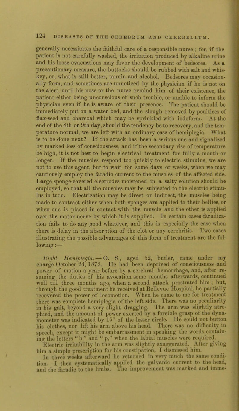 generally necessitates the faithful care of a resjionsible nurse ; for, if the patient is not carefully washed, the irritation produced by alkaline urine and his loose evacuations may favor the development of bedsores. As a pi'ecautionary measure, the buttocks should be rubbed with salt and whis- key, or, what is still better, tannin and alcohol. Bedsores may occasion- ally form, and sometimes are unnoticed by the physician if he is not on the alert, until his nose or the nurse remind him of their existence, the patient either being unconscious of such trouble, or unable to inform the physician even if he is aware of their presence. The patient should be immediately put on a water bed, and the slough removed by poultices of flax-seed and charcoal which may be sprinkled with iodoform. At the end of the 8th or 9th day, should the tendency be to recovery, and the tem- perature normal, we are left with an ordinary case of hemiplegia. What is to be done next ? If the attack has been a serious one and signalized by marked loss of consciousness, and if the secondary rise of temperature be high, it is not best to begin electrical treatment for fully a month or longer. If the muscles respond too quickly to electric stimulus, we are not to use this agent, but to wait for some days or weeks, when we may cautiously employ the faradic current to the muscles of the affected side. Large sponge-covered electrodes moistened in a salty solution should be employed, so that all the muscles may be subjected to the electric stimu- lus in turn. Electrization may be direct or indirect, the muscles being made to contract either when both sponges are applied to their bellies, or when one is placed in contact with the muscle and the other is applied over the motor nerve by which it is supplied. In certain cases faradiza- tion fails to do any good whatever, and this is especially the case when there is delay in the absorption of the .clot or any cerebritis. Two cases illustrating the possible advantages of this form of treatment are the fol- lowing :— Right Hemiplegia. — 0. S., aged 52, butler, came under my charge October 2d, 1872. He had been deprived of consciousness and power of motion a year before by a cerebral hemorrhage, and, after re- suming the duties of his avocation some months afterwards, continued well till three months ago, when a second attack prostrated him ; but, through the good treatment he received at Bellevue Hospital, he partially recovered the power of locomotion. When he came to me for treatment there was complete hemiplegia of the left side. There was no peculiarity in his gait, beyond a very slight dragging. The arm was slightly atro- phied, and the amount of power exerted by a forcible grasp of the dyna- mometer was indicated by 15° of the lesser circle. He could not button his clothes, nor lift his arm above his head. There was no difficulty in speech, except it might be embarrassment in speaking the words contain- ing the letters  b  and  p, when the labial muscles were required. Electric irritability in the arm was slightly exaggerated. After giving him a simple prescription for his constipation, I disrais-sod him. In three weeks afterward he returned in very much the same condi- tion. I then systematically applied the galvanic current to the head, and the faradic to the limbs. The improvement wsi-s marked and imme-