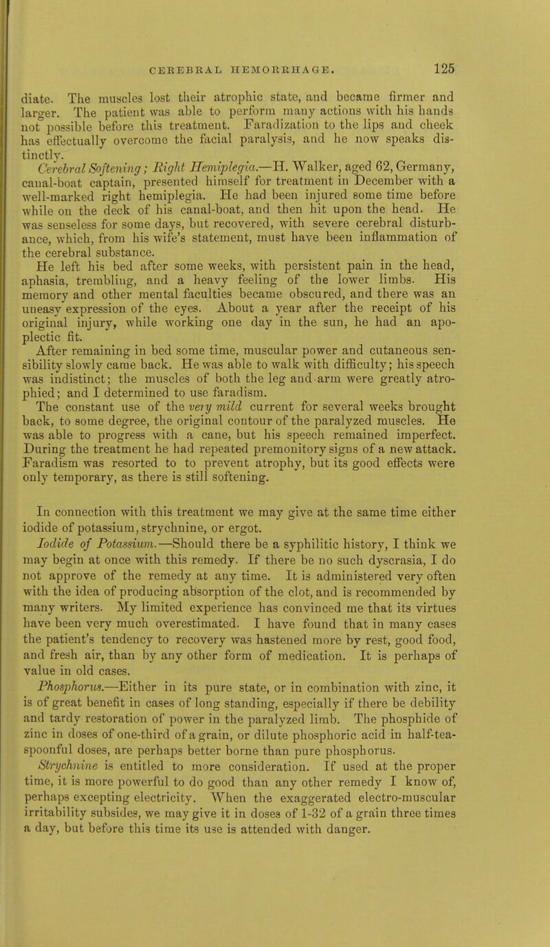 diate. The muscles lost their atrophic state, and became firmer and larger. The patient was able to perform many actions with his hands not possible before this treatment. Faradization to the lips and cheek has effectually overcome the facial paralysis, and he now speaks dis- tinctly. Cerebral Softening; Right Hemiplegia —H. Walker, aged 62, Germany, canal-boat captain, presented himself for treatment in December with a well-marked right hemiplegia. He had been injured some time before while on the deck of his canal-boat, and then hit upon the head. He was senseless for some days, but recovered, with severe cerebral disturb- ance, which, from his Avife's statement, must have been inflammation of the cerebral substance. He left his bed after some weeks, with persistent pain in tbe head, aphasia, trembling, and a heavy feeling of the lower limbs. His memory and other mental faculties became obscured, and there was an uneasy expression of the eyes. About a year after the receipt of bis original injury, while working one day in the sun, he had an apo- plectic fit. After remaining in bed some time, muscular power and cutaneous sen- sibility slowly carae back. He was able to walk with difiiculty; his speech was indistinct; the muscles of both the leg and arm were greatly atro- phied ; and I determined to use faradism. The constant use of the veiy mild current for several weeks brought back, to some degree, the original contour of the paralyzed muscles. He was able to progress with a cane, but his speech remained imperfect. During the treatment he had repeated premonitory signs of a new attack. Faradism was resorted to to prevent atrophy, but its good eflTects were only temporary, as there is still softening. In connection with this treatment we may give at the same time either iodide of potassium, strychnine, or ergot. Iodide of Potassium. —Should there be a syphilitic history, I think we may begin at once with this remedy. If there be no such dyscrasia, I do not approve of the remedy at any time. It is administered very often with the idea of producing absorption of the clot, and is recommended by many writers. My limited experience has convinced me that its virtues have been very much overestimated. I have found that in many cases the patient's tendency to recovery was hastened more by rest, good food, and fresh air, than by any other form of medication. It is perhaps of value in old cases. Phosphorus.—Either in its pure state, or in combination with zinc, it is of great benefit in cases of long standing, especially if there be debility and tardy restoration of power in the paralyzed limb. The phosphide of zinc in doses of one-third of a grain, or dilute phosphoric acid in half-tea- spoonful doses, are perhaps better borne than pure phosphorus. Strychnine is entitled to more consideration. If used at the proper time, it is more powerful to do good than any other remedy I know of, perhaps excepting electricity. When the exaggerated electro-muscular irritability subsides, we may give it in doses of 1-32 of a grain three times a day, but before this time its use is attended with danger.