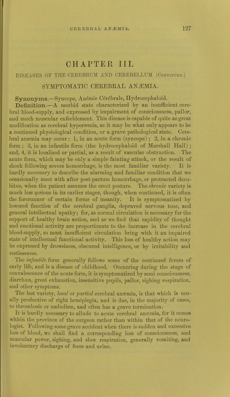 CHAPTER III. DISEASES OF THE CEKEBRUM AND CEREBELLUM (Continued.) SYMPTOMATIC CEREBRAL ANiEMIA. Synonyms.—Syncope, Anemie C^rebrale, Hydrocephaloid. Definition.—A morbid state characterized by an insufficient cere- bral blood-supply, and expressed by impairment of consciousness, pallor, and much muscular enfeeblement. This disease is capable of quite as great modification as cerebral hyperoemia, as it may be what only appears to be a continued physiological condition, or a grave pathological state. Cere- bral anaemia may occur : 1, in an acute form (syncope) ; 2, in a chronic form ; 3, in an infantile form (the hydrocephaloid of Marshall Hall) ; and, 4, it is localized or partial, as a result of vascular obstruction. The acute form, which may be only a simple fainting attack, or the result of shock following severe hemorrhage, is the most familiar variety. It is hardly necessary to describe the alarming and familiar condition that we occasionally meet with after post-partum hemorrhage, or protracted decu- bitus, when the patient assumes the erect posture. The chronic variety is much less gerious in its earlier stages, though, when continued, it is often the forerunner of certain forms of insanity. It is symptomatized by lowered function of the cerebral ganglia, depraved nervous tone, and general intellectual apathy; for, as normal circulation is necessary for the support of healthy brain action, and as we find that rapidity of thought and emotional activity are proportionate to the increase in the cerebral blood-supply, so must insufficient circulation bring with it an impaired state of intellectual functional activity. This loss of healthy action may be expressed by drowsiness, obscured intelligence, or by irritability and restlessness. The infantile form generally follows some of the continued fevers of early life, and is a disease of childhood. Occurring during the stage of convalescence of the acute form, it is symptomatized by semi consciousness, diarrhffia, great exhaustion, insensitive pupils, pallor, sighing respiration, and other symptoms. The last variety, local ovpartial cerebral anaemia, is that which is usu- ally productive of right hemiplegia, and is due, in the majority of cases, to thrombosis or embolism, and often has a grave termination. It is hardly necessary to allude to acute cerebral ancemia, for it comes within the province of the surgeon rather than within that of the neuro- logist. Following some grave accident when there is sudden and excessive loss of blood, we shall find a corresponding loss of consciousness, and muscular power, sighing, and slow respiration, generally vomiting, and involuntary discharge of feces and urine.