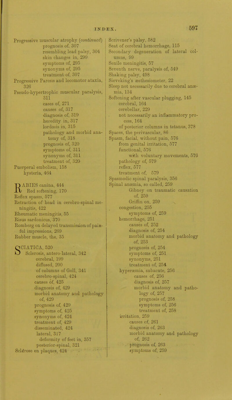 Progressive muscular atrophy {continued) prognosis of. 307 resembling lead palsy, 304 skin changes in, 299 symptoms of, 295 synonyms of, 295 treatment of, 307 Progressive Paresis and locomotor ataxia, 326 Pseudo-liypertrophic muscular paralysis, 311 cases of, 271 causes of, 317 diagnosis of, 319 heredity in, 317 lordosis in, 315 pathology and morbid ana- tomy of, 318 prognosis of, 320 symptoms of, 311 synonyms of, 311 treatment of, 320 Puerperal embolism, 158 hysteria, 464 ABIES canina, 444 Red softening, 170 Reflex spasm, 577 Retraction of head in cerebro-spinal me- ningitis, 422 Rheumatic meningitis, 55 Risus sardonicus, 370 Romberg on delayed transmission of pain- ful impressions, 269 Rubber muscle, the, 35 SCIATICA, 520 Sclerosis, antero-lateral, 342 cerebral, 199 diffused, 200 of columns of Goll, 341 cerebro-spinal, 424 causes of, 425 diagnosis of, 429 morbid anatomy and pathology of, 429 prognosis of, 429 symptoms of, 425 synonyms of, 424 treatment of, 429 disseminated, 424 lateral, 317 deformity of feet in, 357 posterior-spinal, 321 Sclerose en plaques, 424 sx. 597 Scrivener's pilsy, 582 Seat of cerebral hemorrhage, 115 Secondary degeneration of lateral col- umns, 99 Senile meningitis, 57 Seventh nerve, paralysis of, 549 Shaking palsy, 498 Sieveking's ffisthesiometer, 22 Sleep not necessarily due to cerebral ana3- mia, 134 Softening after vascular plugging, 145 cerebral, 164 cerebellar, 229 not necessarily an inflammatory pro- cess, 164 of posterior columns in tetanus, 378 Spaces, the perivascular, 86 Spasm, facial, without pain, 576 from genital irritation, 577 functional, 576 with voluntary movements, 576 pathology of, 579 reflex, 577 treatment of, 579 Spasmodic spinal paralysis, 356 Spinal ancemia, so called, 259 Gibney on traumatic causation of, 259 Griffin on, 259 congestion, 255 symptoms of, 259 hemorrhage, 251 causes of, 252 diagnosis of, 254 morbid anatomy and pathology of, 253 prognosis of, 254 symptoms of, 251 synonyms, 251 treatment of, 251 hypertemia, subacute, 256 causes of, 256 diagnosis of, 257 morbid anatomy and patho- logy of, 257 prognosis of, 258 symptoms of, 256 treatment of, 258 irritation, 259 causes of, 261 diagnosis of, 263 morbid anatomy and pathology of, 262 prognosis of, 263 symptoms of, 259