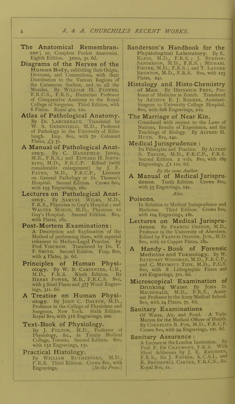 The Anatomical Remembran- cer ; or, Complete Pocket Anatomist. Eighth Edition. 32mo, 3s. 6d. Diagrams of the Nerves of the Human Body, exhibiting their Origin, Divisions, and Connections, with their Distribution to the Various Regions of the Cutaneous .Surface, and to all the Muscles. By William H. Flower, F.R.C.S., F.R.S., Hunterian Professor of Comparative Anatomy to the Royal College of Surgeons. Third Edition, with 6 Plates. Royal 4to, 12s. Atlas of Pathological Anatomy. By Dr. Lancereaux. Translated by W. S. Greenfield, M.D., Professor of Pathology in the University of Edin- burgh. Imp. 8vo, with 70 Coloured Plates, ^5 Ss. A Manual of Pathological Anat- omy. By C. IIandfield Jones, M.B., F.R.S.; and Edward H. Sieve- king, M.D., F.R.C.P. Edited (with considerable enlargement) by J. F. Payne, M.D., F.R.C.P., Lecturer on General Pathology at St. Thomas's Hospital. Second Edition. Crown 8vo, with 195 Engravings, i6s. Lectures on Pathological Anat- omy. By Samuel Wilks, M.D., F. R. S., Physician to Guy's Hospital; and Walter Moxon, M.D., Physician to Guy's Hospital. Second Edition. 8vo, with Plates, iBs. Post-Mortem Examinations: A Description and Explanation of the Method of performing them, with especial reference to Medico-Legal Practice. By Prof. ViRCHOW. Translated by Dr. T. P. Smith. Second Edition. Fcap. 8vo, with 4 Plates, 3s. 6d. Principles of Human Physi- ology. By W. B. Carpenter, C.B., M.D., F.R.S. Ninth Edition. By Henry Power, M.B., F.R.C.S. 8vo, with 3 Steel Plates and 377 Wood Engrav- ings, 31s. 6d. A Treatise on Human Physi- ology. By John C. Dalton, M.D., Professor in the College of Physicians and Surgeons, New Vork. Sixth Edition. Royal 8vo, with 316 Engravings, 20s. Text-Book of Physiology. By J. Fulton, M.D., Professor of Physiology, &c., in Trinity Medical College, Toronto. Second Edition. 8vo, with 152 I*]ngravings, 15s. Practical Histology. By William Rutherford, M.D., F.R.S. Third Edition. Crown 8vo, with Engravings. (/« the Press.) Sanderson's Handbook for the Physiological Laboratory. By E. Klein, M.D., F.R.S. ; J. Burdon- Sandeilson, M.D., F.R.S. ; Michael Foster, M.D., F.R.S.; and T. Lauder Brunton, M.D., F.R.S, 8vo, with 123 Plates, 24s. Histology and Histo-Chemistry of Man. By Heinrich Frey, Pro- fessor of Medicine in Zurich. Translated by Arthur E. J. Barker, Assistant- Surgeon to University College Hospital. 8vo, with 608 Engravings, 21s. The Marriage of Near Kin, Considered with respect to the Laws of Nations, Results of Experience, and the Teachings of Biology. By Alfred H. HUTii. 8vo, 14s. Medical Jurisprudence : Its Principles and Practice. By Alfred S. Taylor, M.D., F.R.C.P., F.R.S. Second Edition. 2 vols. 8vo, with 189 Engravings, £1 us. 6d. By the same Author. A Manual of Medical Jurispru- dence. Tenth Edition. Crown 8vo, with 55 Engravings, 14s. Also. Poisons, In Relation to Medical Jurisprudence and Medicine. Third Edition. Crown 8vo, with 104 Engravings, i6s. Lectures on Medical Jurispru- dence. By Francis Ogston, M.D., Professor in the University of Aberdeen. Edited by Francis Ogston, Jun., M.D. 8vo, with 12 Copper Plates, i8s. A Handy - Book of Forensic Medicine and Toxicology. By W. Bathurst Woodm.'VN, M.D., F.R.C.P., and C. Meymott Tidy, M.D., F.C.S. 8vo, with 8 Lithographic Plates and 116 Engravings, 31s. 6d. Microscopical Examination of Drinking Water. By John D. Macdonald, M.D., F.R.S., Assist- ant Professor in the Army Medical School. 8vo, with 24 Plates, 7s. 6d. Sanitary Examinations Of Water, Air, and Food. A Vade- Mecum for the Medical Officer of Health. By Cornelius B. Fox, M.D., F.R.C.P. Crown 8vo, with 94 Engiavings, 12s. 66. Sanitary Assurance : A Lecture at the London Institution. By Prof. F. DeChaumont, F.R.S. With Short Addresses by ]. E. Erichsen, F.R.S., Sir J. Fayrer, K.C.S.I., and R. Brudenell Carter, F.R.C.S., &c. Royal 8vo, is.