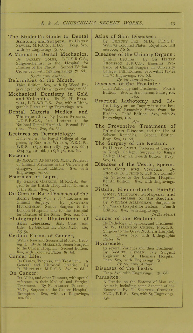 The Student's Guide to Dental Anatomy and Surgery. By Henry Sewill, M.R.C.S., L.D.S. Fcap. 8vo, with 77 Engravings, 5s. 6d. A Manual of Dental Mechanics. By Oakley Coles, L.D.S.R.C.S., Surgeon-Dentist to the Hospital for Diseases of the Throat. Second Edition. Crown 8vo, with 140 Engravings, 7s. 6d. £y the same A tithor. Deformities of the Mouth. Third Edition, 8vo, with 83 Wood En- gravings and 96 Drawings on Stone, I2s.6d. Mechanical Dentistry in Gold and Vulcanite. By F. H. Balk- will, L.D.S.R.C.S. 8vo, with 2 Litlio- graphic Plates and 57 Engravings, los. Dental Materia Medica and Therapeutics. By James Stocken, L.D. S. R.C.S., late Lecturer to the National Dental Hospital. Second Edi- tion. Fcap. 8vo, 6s. 6d. Lectures on Dermatology: Delivered at the Royal College of Sur- geons, by Erasmus Wilson, F.R.C.S., F.R.S. 1870, 6s. ; 1871-73, ICS. 6d. ; 1874-75, los. 6d.; 1876-78, los. 6d. Eczema: By McCall Anderson, M.D., Professor of Clinical Medicine in the University of Glasgow. Third Edition. 8vo, with Engravings, 7s. 6d. Psoriasis, or Lepra. By George Gaskoin, M.R.C.S., Sur- geon to the British Hospital for Diseases of the Skin. 8vo, 5s. On Certain Rare Diseases of the Skin: being Vol. i of Lectures on Clinical Surgery. By Jonathan Hutchinson, Senior Surgeon to the London Hospital, and to the Hospital for Diseases of the Skin. 8vo, los. 6d. Photographic Illustrations of Skin Diseases. Sixty Cases from Life. By George H. Fox, M.D. 4to, Is 5s. Certain Forms of Cancer, With a New and Successful Mode of treat- ing it. By A. Marsden, Senior Surgeon to the Cancer Hospital. Second Edition. 8vo, with Coloured Plates, 8s. 6d. Cancer Life: Its Causes, Progress, and Treatment. A General and Historical Treatise. By R. Mitchell, M.R.C.S. 8vo, 7s. 6d. On Cancer: Its Allies, and other Tumours, with special reference to their Medical and Surgical Treatment. By F. Alhert Purcell, M.D., Surgeon to the Cancer Hospital, Brompton, 8vo, with 21 Engravings, ICS. 6d. Atlas of Skin Diseases: By Tilbury Fox, M.D., F.R.C.P. With 72 Coloured Plates. Royal 4to, half morocco, £6 6s. Diseases of the Urinary Organs : Clinical Lectures. By Sir Henry Thompson, F.R.C.S., Emeritus Pro- fessor of Clinical Surgery in University College. Fifth Edition. 8vo, with 2 Plates and 71 Engravings, los. 6d. By the same Author. Diseases of the Prostate : Their Pathology and Treatment. Fourth Edition. 8vo, with numerous Plates, los. Also. Practical Lithotomy and Li- thotrity ; or, an Inquiry into the best Modes of Removing Stone from the Bladder. Third Edition. 8vo, with 87 Engravings, los. Also. The Preventive Treatment of Calculous Disease, and the Use of Solvent Remedies. Second Edition. Fcap. 8vo, 2s. 6d. The Surgery of the Rectum. By Henry Smith, Professor of Surgery in King's College, Surgeon to King's College Hospital. Fourth Edition. Fcap. 8vo, 5s. Diseases of the Testis, Sperm- atic Cord, and Scrotum. By Thomas B. Cdrling, F.R.S., Consult- ing Surgeon to the London Hospital. Fourth Edition. 8vo, with Engravings, 16s. Fistula, Haemorrhoids, Painful Ulcer, Stricture, Prolapsus, and other Diseases of the Rectum. By William Allingham, Surgeon to ■ St. Mark's Hospital for Fistula. Fourth Edition. 8vo, with Engravings. {In the Press.) Cancer of the Rectum : Its Pathology, Diagnosis, and Treatment. By W. Harrison Cripps, F.R.C.S., Surgeon to the Great Northern Hospital, etc. Crown 8vo, with Lithographic Plates, 6s. Hydrocele : Its several Varieties and their Treatment. By Samuel Osborn, late Surgical Registrar to St. Thomas's Hospital. Fcap. 8vo, with Engravings, 3s. By the same Author. Diseases of the Testis. Fcap. 8vo, with Engravings. 3s. 6d. Parasites: A Treatise on the Entozoa of Man and Animals, including some Account of the Ectozoa. By T. Spencer Cobbold, M.D., F.R.S. 8vo, with 85 Engravings, 15s.