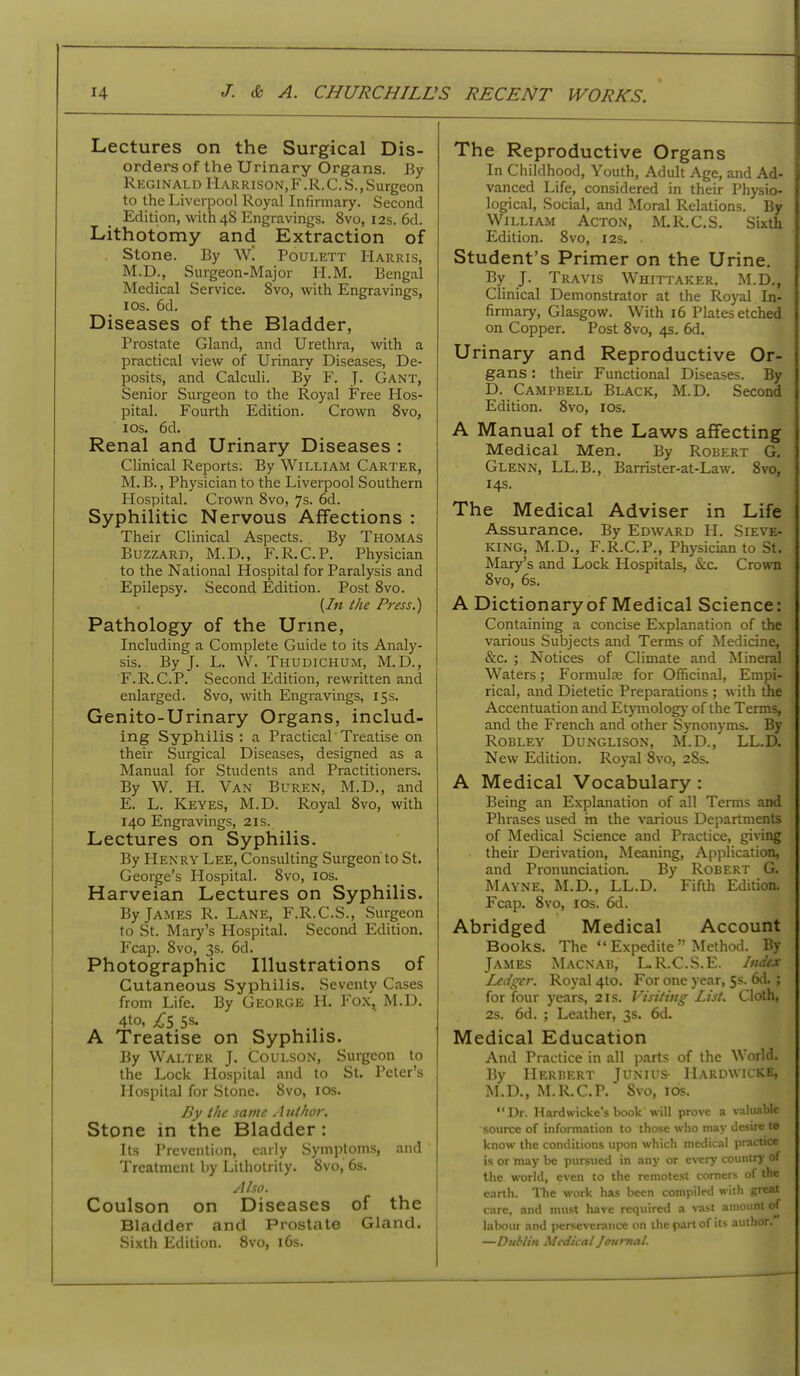 Lectures on the Surgical Dis- orders of the Urinary Organs. By Rkginald Harrison.F.R.C.S.,Surgeon to the Liverpool Royal Infirmary. Second Edition, with 48 Engravings. 8vo, 12s. 6d. Lithotomy and Extraction of Stone. By W. Poulett Harris, M.D., Surgeon-Major H.M. Bengal Medical Service. Svo, with Engravings, ICS. 6d. Diseases of the Bladder, Prostate Gland, and Urethra, with a practical view of Urinary Diseases, De- posits, and Calculi. By F. J- Gant, Senior Surgeon to the Royal Free Hos- pital. Fourth Edition. Crown Svo, I OS. 6d. Renal and Urinary Diseases : Clinical Reports. By William Carter, M.B., Physician to the Liverpool Southern Hospital. Crown Svo, 7s. 6d. Syphilitic Nervous Affections : Their Clinical Aspects. By Thomas Buzzard, M.D., F.R.C.P. Physician to the National Hospital for Paralysis and Epilepsy. Second Edition. Post Svo. {Ill the Press.) Pathology of the Urine, Including a Complete Guide to its Analy- sis. By J. L. W. Thudichum, M.D., F.R.C.P. Second Edition, rewritten and enlarged. Svo, with Engravings, 15s. Genito-Urinary Organs, includ- ing Syphilis : a Practical Treatise on their Surgical Diseases, designed as a Manual for Students and Practitioners. By W. H. Van Buren, M.D., and E. L. Keyes, M.D. Royal Svo, with 140 Engravings, 21s. Lectures on Syphilis. By Henry Lee, Consulting Surgeon to St. George's Hospital. Svo, los. Harveian Lectures on Syphilis. By James R. Lane, F.R.C.S., Surgeon to St. Mary's Hospital. Second Edition, r'cap. Svo, 3s. 6d. Photographic Illustrations of Cutaneous Syphilis. Seventy Cases from Life. By George H. Yox^ M.D. 4to, £S 5s. A Treatise on Syphilis. By Walter J. Coulson, Surgeon to the Lock Hospital and to St. Peter's Hospital for Stone. Svo, los. ISy ilte same Author. Stone in the Bladder : Its Prevention, early Symptoms, and Treatment by Lithotrily. Svo, 6s. Also. Coulson on Diseases of the Bladder and Prostate Gland. Sixth Edition. Svo, i6s. The Reproductive Organs In Childhood, Youth, Adult Age, and Ad- . vanced Life, considered in their Physio- logical, Social, and Moral Relations. By William Acton, M.R.C,S. Sixth Edition. Svo, 12s. Student's Primer on the Urine. By J. Travis Whittaker, M.D., Clinical Demonstrator at the Royal In- firmary, Glasgow. With 16 Plates etched on Copper. Post Svo, 4s. 6d. Urinary and Reproductive Or- gans : their Functional Diseases. By D. Campbell Black, M.D. Second Edition. Svo, los. A Manual of the Laws affecting Medical Men. By Robert G. Glenn, LL.B., Barrister-at-Law. Svo, 14s. The Medical Adviser in Life Assurance. By Edward H. Sieve- king, M.D., F.R.C.P., Physician to St. Mary's and Lock Hospitals, &c. Crown Svo, 6s. A Dictionary of Medical Science: Containing a concise Explanation of the various Subjects and Terms of Medicine, &c. ; Notices of Climate and Mineral Waters; Formulae for Officinal, Empi- rical, and Dietetic Preparations ; with the Accentuation and Et}Tnology of the Terms, and the French and other Synonyms. By RoBLEY Dunglison, M.D., LL.D. New Edition. Royal Svo, 2Ss. A Medical Vocabulary : Being an Explanation of all Terms and Phrases used in the various Departments of Medical Science and Practice, giving their Derivation, Meaning, Apjilication, and Pronunciation. By Robert G. Mayne, M.D., LL.D. Fifth Editioa Fcap. Svo, ICS. 6d. Abridged Medical Account Books. The  Expedite  Method. By James Macnab, L,R.C.S.E. Index Ledger. Royal 4to. For one year, 5s. 6d. ; for four years, 21s. Visiting List. Cloth, 2s. 6d. ; Leather, 3s. 6d. Medical Education And Practice in all parts of the World. By Herbert Junius- Hardwicke, M.D., M.R.C.P. Svo, los. Dr. Hardwicke's book will prove a \-aluable source of information to those who may desire te know the conditions u|X)n which medical practice is or tnay be pursued in any or ever)' countrj- of the world, even to the remotest comers of the earth. The work has been compiled with great care, and must have required a vast amount of laltoiir and perseverance on the part of its author. —Dublin Medical Ioumal.