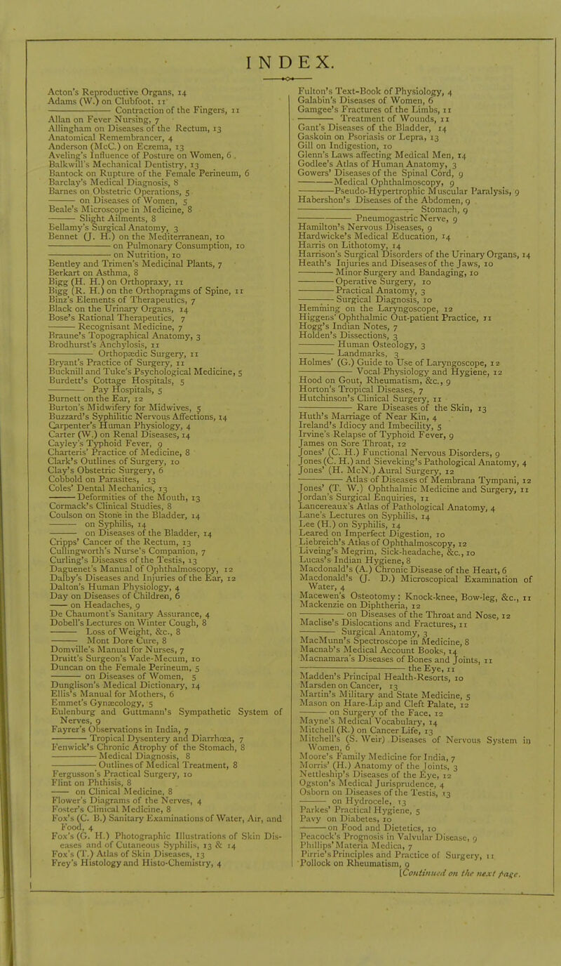 INDEX. Acton's Reproductive Organs, 14 Adams (W.) on Clubfoot, 11 Contraction of the Fingers, 11 Allan on Fever Nursing, 7 Allingham on Diseases of the Rectum, 13 Anatomical Remembrancer, 4 Anderson (McC.) on Eczema, 13 Aveling's Intlucnce of Posture on Women, 6 . Balkwill's Mechanical Dentistry, 13 Hantock on Rupture of the Female Perineum, 6 Barclay's Medical Diagnosis, S Barnes on Obstetric Operations, 5 on Diseases of Women, 5 Beale's Microscope in Medicine, 8 Slight Ailments, 8 Bellamy's Surgical Anatomy, 3 Bennet (J. H.) on the Mediterranean, 10 on Pulmonary Consumption, 10 on Nutrition, 10 Bentley and Trimen's Medicinal Plants, 7 Berkart on Asthma, 8 Bigg (H. H.) on Orthopraxy, 11 Bigg (R. H.) on the Orthopragms of Spine, 11 Binz's Elements of Therapeutics, 7 Black on the Urinarj' Organs, 14 Bose's Rational Therapeutics, 7 Recognisant Medicine, 7 Braune's Topographical Anatomy, 3 Brodhurst's Anchylosis, 11 Orthopaedic Surgery, 11 Bryant's Practice of Surgery, 11 Bucknill and Tuke's Psychological Medicine, 5 Burdett's Cottage Hospitals, 5 Pay Hospitals, 5 Burnett on the Ear, 12 Burton's Midwifery for Midwives, 5 Buzzard's Syphilitic Nervous Affections, 14 Carpenter's Human Physiology, 4 Carter (W.) on Renal Diseases, 14 Cayley's Tj^jhoid Fever, 9 Charteris' Practice of Medicine, 8 Clark's Outlines of Surgery, 10 Clay's Obstetric Surgery, 6 Cobbold on Parasites, 13 Coles' Dental Mechanics, 13 Deformities of the Mouth, 13 Cormack's Clinical Studies, 8 Coulson on Stone in the Bladder, 14 on Syphilis, 14 on Diseases of the Bladder, 14 Cripps' Cancer of the Rectum, 13 CuUingworth's Nurse's Companion, 7 Curling's Diseases of the Testis, 13 Daguenet's Manual of Ophthalmoscopy, 12 Dalby's Diseases and Injuries of the Ear, 12 Dalton's Human Physiology, 4 Day on Diseases of Children, 6 on Headaches, 9 De Chaumont's Sanitary Assurance, 4 Dobell's Lectures on Winter Cough, 8 Loss of Weight, Sec, 8 Mont Dore Cure, 8 Domville's Manual for Nurses, 7 Druitt's Surgeon's Vade-Mecum, lo Duncan on the Female Perineum, 5 on Diseases of Women, 5 Dunglison's Medical Dictionarj', 14 Ellis's Manual for Mothers, 6 Emmet's Gyna;cology, 5 Eulenburg and Guttmann's Sympathetic System of Nerves, 9 Fayrer's Observations in India, 7 Tropical Dysentery and Diarrhoea, 7 Fenwick's Chronic Atrophy of the Stomach, 8 Medical Diagnosis, 8 Outlines of Medical Treatment, 8 Fergusson's Practical Surgery, lo Flint on Phthisis, 8 on Clinical Medicine, 8 Flower's Diagrams of the Nerves, 4 Foster's Clinical Medicine, 8 Fox's (C. B.) Sanitary Examinations of Water, Air, and Food, 4 Fox's (G. H.) Photographic Illustrations of Skin Dis- eases and of Cutaneous Syphilis, 13 & 14 Fox's (T.) Atlas of Skin Diseases, 13 Frey's Histology and Histo-Chemistry, 4 Fulton's Text-Book of Physiology, 4 Galabin's Diseases of Women, 6 Gamgee's Fractures of the Limbs, 11 Treatment of Wounds, 11 Gant's Diseases of the Bladder, 14 Gaskoin on Psoriasis or Lepra, 13 Gill on Indigestion, 10 Glenn's Laws affecting Medical Men, 14 Godlee's Atlas of Human Anatomy, 3 Gowers' Diseases of the Spinal Cord, 9 Medical Ophthalmoscopy, 9 Pseudo-Hypertrophic Muscular Paralysis, 9 Habershon's Diseases of the Abdomen, 9 — Stomach, g Pneumogastric Nerve, 9 Hamilton's Nervous Diseases, 9 Hardwicke's Medical Education, 14 Harris on Lithotomy, 14 Harrison's Surgical Disorders of the Urinary Organs, 14 Heath's Injuries and Diseases of the Jaws, 10 Minor Surgery and Bandaging, 10 Operative Surgery, 10 Practical Anatomy, 3 ;— Surgical Diagnosis, 10 Hemming on the Laryngoscope, 12 Higgens' Ophthalmic Out-patient Practice, 11 Hogg's Indian Notes, 7 Holden's Dissections, 3 Human Osteology, 3 Landmarks, 3 Holmes' (G.) Guide to Use of Laryngoscope, 12 Vocal Physiolog}' and Hygiene, 12 Hood on Gout, Rheumatism, &c., 9 Horton's Tropical Diseases, 7 Hutchinson's Clinical Surgery, 11 Rare Diseases of the Skin, 13 Huth's Marriage of Near Kin, 4 Ireland's Idiocy and Imbecility, 5 Irvine's Relapse of Typhoid Fever, 9 James on Sore Throat, 12 Jones' (C. H.) Functional Nervous Disorders, 9 Jones (C. H.)and Sieveking's Pathological Anatomy, 4 Jones' (H. McN.) Aural Surgery, 12 Atlas of Diseases of Membrana Tympani, 12 Jones' (T. W.) Ophthalmic Medicine and Surgery, 11 Jordan's Surgical Enquiries, 11 Lancereaux's Atlas of Pathological Anatomy, 4 Lane's Lectures on Sj^jhilis, 14 Lee (H.) on Syphilis, 14 Leared on Imperfect Digestion, 10 Liebreich's Atlas of Ophthalmoscopy, 12 Liveing's Megrim, Sick-headache, &c.,io Lucas's Indian Hygiene, 8 Macdonald's (A.) Chronic Disease of the Heart, 6 Macdonald's 0- D.) Microscopical Examination of Water, 4 Macewen's Osteotomy: Knock-knee, Bow-leg, &c., 11 Mackenzie on Diphtheria, 12 ^ on Diseases of the Throat and Nose, 12 Maclise's Dislocations and Fractures, 11 Surgical Anatomy, 3 MacMunn's Spectroscope in Medicine, 8 Macnab's Medical Account Books, 14 Macnamara's Diseases of Bones and Joints, 11 — the Eye, 11 Madden's Principal Health-Resorts, 10 Marsden on Cancer, 13 Martin's Military and State Medicine, 5 Mason on Hare-Lip and Cleft Palate, 12 on Surgery of the Face, 12 Mayne's Medical Vocabulary, 14 Mitchell (R.) on Cancer Life, 13 Mitchell's (S. Weir) Diseases of Nervous System in Women, 6 Moore's Family Medicine for India, 7 Munis' (H.) Anatomy of the Joints, 3 Neltleship's Diseases of the Eye, 12 Ogston's Medical Jurisprudence, 4 Osborn on Diseases of the Testis, 13 on Hydrocele, 73 Paikes' Practical Hygiene, 5 Pavy on Diabetes, 10 on Food and Dietetics, 10 Peacock's Prognosis in Valvular Disease, 9 Phillips* Materia Mcdica, 7 Pirrie'sPrinciples and Practice of Surgery, 11 Pollock on Rheumatism, 9 [C< [Ccntiniiiti on the next ^a^c.
