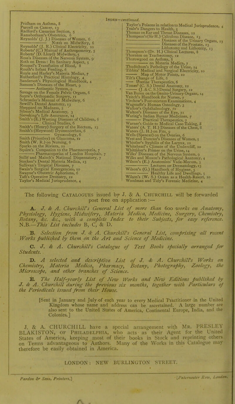 Pridham on Asthma, 8 Purcell on Cancer, 13- Radford's Ciesarian Section, 5 Ranisbotham's Obstetrics, 6 Reynolds' (J. J.) Diseases ofWomen, 6 Notes oil Midwifery, 6 Index— c»>i tin tied. Reynolds' (J. R.) Clinical Electricity10 s' fC.) Mam ■ ' ■ . Roberts' (D. Lloyd) Midwifery,s Roberts' lanual of Anthropometry, 5 ioyd) Midwifery, 5 Ross's Diseases of the Nervous System, 9 Roth on Dress : Its Sanitary Aspect, 5 Roussel's Transfusion of Blood, 8 Routh's Infant Feeding, 6 Royle and Harley's Materia Medica, 7 Rutherford's Practical Histology, 4 Sanderson's Physiological Handbook, 4 Sansom's Diseases of the Heart, 9 Antiseptic System,. 9 Savage on the Female Pelvic Organs, 6 Sayre's Orthopa;dic Surgery, 11 Schroeder's Manual of Midwifery, 6 Sewill's Dental Anatomy, 13 Sheppard on Madness, 5 Sibson's Medical Anatomy, 3 Sieyeking's Life Assurance, 14 Smith's (E.) Wasting Diseases of Children, 6 ; Clinical Studies, 6 Smith's (Henry) Surgery of the Rectum, 13 Smith's (Heywood) Dysmenorrhea, 6 Gynaecology, 6 Smith (Priestley) on Glaucoma, 12 Smith (W. R.) on Nursing, 6 Sparks on the Riviera, 10 Squire's Companion to the Pharmacopoeia, 7 PharmacopcEias of London Hospitals, 7 Stille and Maisch's National Dispensatorj', 7 Stocken's Dental Materia Medica, 13 Sullivan's Tropical Diseases, 7 Swain's Surgical Emergencies, 10 Swayne's Obstetric Aphorisms, 6 Taft's Operative Dentistry, 12 Taylor's Medical Jurisprudence, 4 laylor's Poisons in relation to Medical Jurisprudence, 4 Tealc's Dangers to Health, 5 Thomas on Ear and Throat Diseases, 12 Thompson's(SirH.) Calculous Disease, 13 D iseases of the Urinary Organs, 13 Diseases of the Prostate, 13 ^ Lithotomy and Lithotrity, 13 Thompson's (Dr. H.) Clinical Lectures, 8 Thornton on Tracheotomy, 12 Thorowgood on A-sthma, 8 on Materia Medica, 7 Thudichum's Pathology of the Urine, 14 Tibbits' Medical and Surgical Electricity, 10 Map of Motor Points, 10 Tilt's Change of Life, 6 Uterine Therapeutics, 6 Tomes' (C. S.) Dental Anatomy, 12 (J. & C. S.) Dental Surgery, 12 Van Buren on the Gienito-Urinary Organs, 14 Veitch's Handbook for Nurses, 7 Virchow's Post-mortem Examinations, 4 Wagstaffe's Human Osteology, 3 Walker's Ophthalmology, i'2 Walton's Diseases of the Eye, 11 Waring's Indian Bazaar Medicines, 7 Practical Therapeutics, 7 Warner's Guide to Medical Case-Taking, 8 Waters' (A. T. H.) Diseases of the Chest, 8 Waters (J. H.) on Fits, 9 Wells (Spencer) on the Ovaries, 6 West and Duncan's Diseases of Women, 5 Whistler's Syphilis of the Larynx, 12 Whitehead's Climate of the Undercliff, 10 WJiittaker's Primer on the Urine, 14 Wilks' Diseases of the Ner\'ous System, 9 Wilks and Moxon's Pathological Anatomy, 4 Wilson's (E.) Anatomists' Vade-Mecum, 3 —; Lectures oir Dermatology, 13 Wilson's (G.) Handbook of Hygiene, s —; Healthy Life and Dwellings, 5 Wilson's (W. S.) Ocean as a Health-Resort, 10 Woodman and Tidy's Forensic Medicine, 4 The following CATALOGUES issued by J. ^ A. CHURCHILL will be forwarded post free on application :— A. J. & A. ClmrchilVs General List of more than 600 works on Anatomy, Physiology, Hygiene, Midwifery, Materia Medica, Medicine, Surgery, Chemistry, Botany, &c. &c., with a complete Index to their Subjects, for easy reference. N.B.—This List incltides B, C, & D. B. Selection from J. & A. Chicrchiirs Geiieral List, comprisi7ig all recent Works published by them on the Art and Science of Medicine. C. J. & A. ChicrchiWs Catalogue of Text Books specially arranged for Students. D. A selected and descriptive List of J. & A. ChurchilPs Works on Chemistry, Materia Medica, Pharmacy, Botany, Photography, Zoology, the Microscope, and other branches of Science. ij. The Half-yearly List of New Works and New Editiotis published by J. & A. Churchill during the previous six months, together with Particulars oj the Periodicals issued from their House. [Sent in January and July of eacli year to every Medical Practitioner in the United Kingdom whose name and address can be ascertained. A large numlier are also sent to the United States of America,- Continental Europe, India, and the Colonies.] J. & A. CHURCHILL have a special arrangement with Mr. PRESLEY BLAKISTON, of Philadelphia, who acts as their Agent for the United States of America, keeping most of their books in Slock and reprinting others on Terms advantageous to Authors. Many of the Works in this Catalogue may therefore be easily obtained in America. LONDON: NEW BURLINGTON STREET, Pardon &* Sons, Printers.] [J'ntcniosirr Koiv, London.