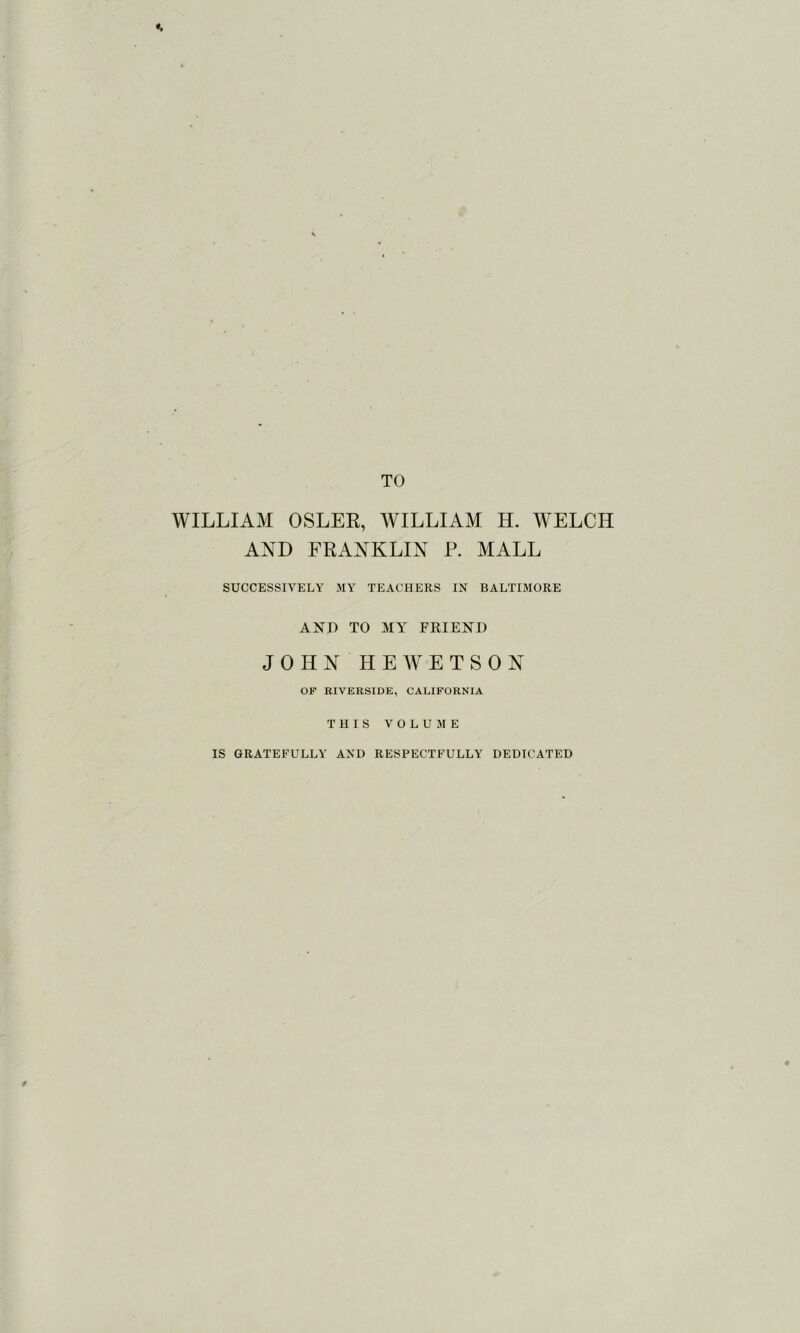 TO WILLIAM OSLER, WILLIAM H. WELCH AND FRANKLIN P. MALL SUCCESSIVELY MY TEACHERS IN BALTIMORE AND TO MY FRIEND JOHN HEWETSON OP RIVERSIDE, CALIFORNIA THIS VOLUME IS GRATEFULLY AND RESPECTFULLY DEDICATED