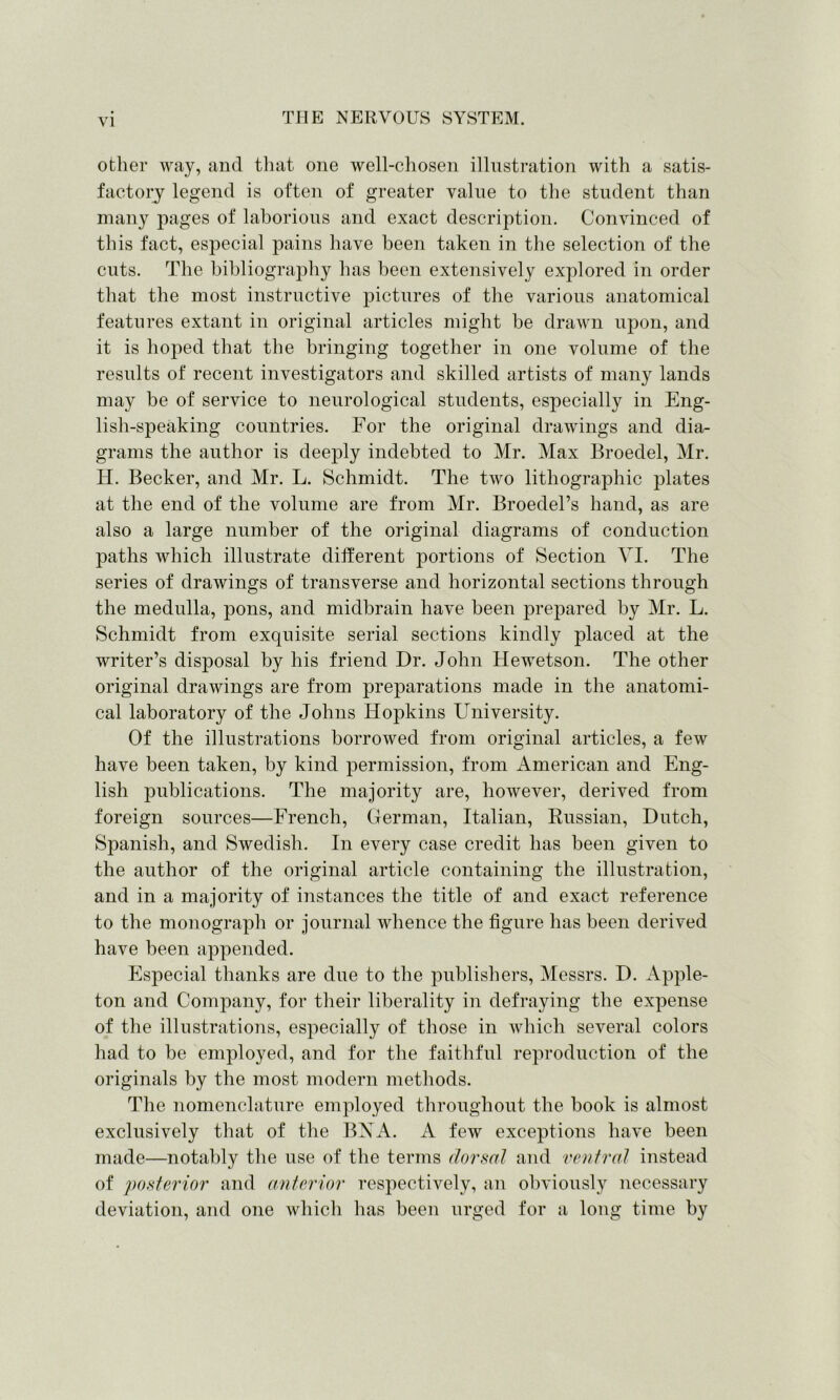 other way, and that one well-chosen illustration with a satis- faetory legend is often of greater value to the student than many pages of laborious and exact description. Convinced of this fact, especial pains have been taken in the selection of the cuts. The bibliography has been extensively explored in order that the most instructive pictures of the various anatomical features extant in original articles might be drawn upon, and it is hoped that the bringing together in one volume of the results of recent investigators and skilled artists of many lands may be of service to neurological students, especially in Eng- lish-speaking countries. For the original drawings and dia- grams the author is deeply indebted to Mr. Max Broedel, Mr. H. Becker, and Mr. L. Schmidt. The two lithographic plates at the end of the volume are from Mr. Broedel’s hand, as are also a large number of the original diagrams of conduction paths which illustrate different portions of Section VI. The series of drawings of transverse and horizontal sections through the medulla, pons, and midbrain have been prepared by Mr. L. Schmidt from exquisite serial sections kindly placed at the writer’s disposal by his friend Dr. John Hewetson. The other original drawings are from preparations made in the anatomi- cal laboratory of the Johns Hopkins University. Of the illustrations borrowed from original articles, a few have been taken, by kind permission, from American and Eng- lish publications. The majority are, however, derived from foreign sources—French, German, Italian, Russian, Dutch, Spanish, and Swedish. In every case credit has been given to the author of the original article containing the illustration, and in a majority of instances the title of and exact reference to the monograph or journal whence the figure has been derived have been appended. Especial thanks are due to the publishers, Messrs. D. Apple- ton and Company, for their liberality in defraying the expense of the illustrations, especially of those in which several colors had to be employed, and for the faithful reproduction of the originals by the most modern methods. The nomenclature employed throughout the book is almost exclusively that of the BN A. A few exceptions have been made—notably the use of the terms dorsal and ventral instead of posterior and anterior respectively, an obviously necessary deviation, and one which has been urged for a long time by