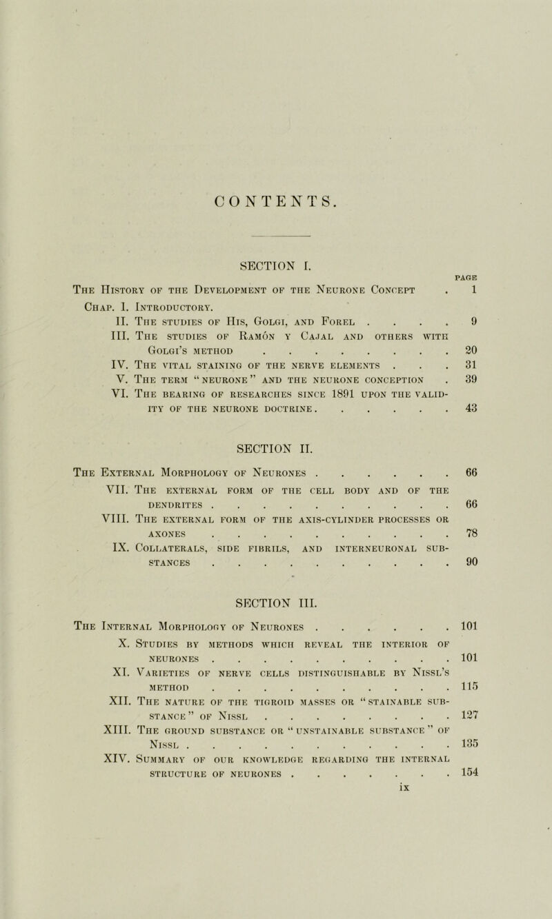 CONTENTS. SECTION I. PAGE The History of the Development of the Neurone Concept . 1 Chap. 1. Introductory. II. The studies of His, Golgi, and Forel .... 9 III. The studies of Ramon y Cajal and others with Golgi’s method 20 IV. The vital staining of the nerve elements ... 31 V. The term “ neurone ” and the neurone conception . 39 VI. The bearing of researches since 1891 upon the valid- ity OF THE NEURONE DOCTRINE 43 SECTION II. The External Morphology of Neurones 66 VII. The external form of the cell body and of the dendrites 66 VIII. The external form of the axis-cylinder processes or AXONES 78 IX. Collaterals, side fibrils, and interneuronal sub- stances 90 SECTION III. The Internal Morphology of Neurones 101 X. Studies by methods which reveal the interior of neurones 101 XI. Varieties of nerve cells distinguishable by Nissl’s METHOD 115 XII. The nature of the tigroid masses or “stainable sub- stance ” of Nissl 127 XIII. The ground substance or “ unstainable substance ” of Nissl 135 XIV. Summary of our knowledge regarding the internal structure of neurones 154