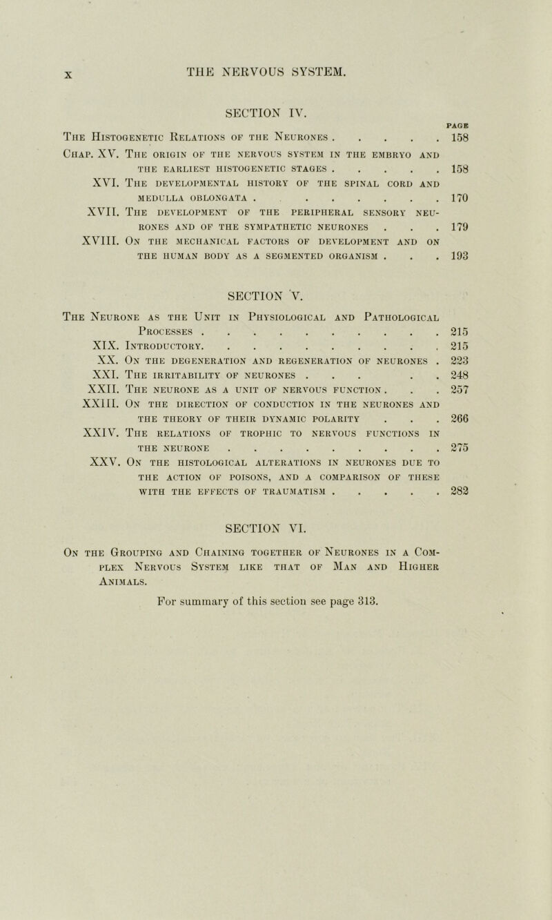 SECTION IV. The Histooenetic Relations of the Neurones Chap. XV. The origin of the nervous system in the embryo and the earliest histogenetic stages XVI. The developmental history of the spinal cord and MEDULLA OBLONGATA . XVII. The development of the peripheral sensory neu- rones and of the sympathetic neurones XVIII. On the mechanical factors of development and on THE HUMAN BODY AS A SEGMENTED ORGANISM . SECTION V. The Neurone as the Unit in Physiological and Pathological Processes XIX. Introductory XX. On the degeneration and regeneration of neurones . XXI. The irritability of neurones ... . . XXII. The neurone as a unit of nervous function . XXIII. On the direction of conduction in the neurones and the THEORY OF THEIR DYNAMIC POLARITY XXIV. The relations of trophic to nervous functions in THE NEURONE XXV. On the histological alterations in neurones due to THE ACTION OF POISONS, AND A COMPARISON OF THESE WITH THE EFFECTS OF TRAUMATISM SECTION VI. On the Grouping and Chaining together of Neurones in a Com- plex Nervous System like that of Man and Higher Animals. PAGE 158 158 170 179 193 215 215 223 248 257 266 275 282 For summary of this section see page 313.