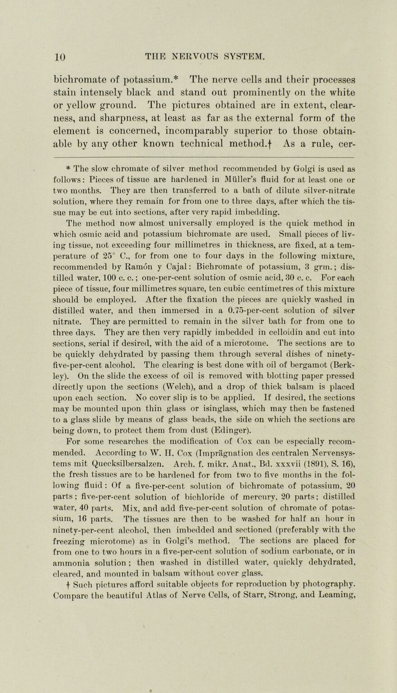 bichromate of potassium.* The nerve cells and their processes stain intensely black and stand out prominently on the white or yellow ground. The pictures obtained are in extent, clear- ness, and sharpness, at least as far as the external form of the element is concerned, incomparably superior to those obtain- able by any other known technical method.f As a rule, cer- * The slow chromate of silver method recommended by Golgi is used as follows: Pieces of tissue are hardened in Muller’s fluid for at least one or two months. They are then transferred to a bath of dilute silver-nitrate solution, where they remain for from one to three days, after which the tis- sue may be cut into sections, after very rapid imbedding. The method now almost universally employed is the quick method in which osmic acid and potassium bichromate are used. Small pieces of liv- ing tissue, not exceeding four millimetres in thickness, are fixed, at a tem- perature of 25° C., for from one to four days in the following mixture, recommended by Ramon y Cajal: Bichromate of potassium, 3 grin.; dis- tilled water, 100 c. c.; one-per-cent solution of osmic acid, 30 c. c. For each piece of tissue, four millimetres square, ten cubic centimetres of this mixture should be employed. After the fixation the pieces are quickly washed in distilled water, and then immersed in a 0.75-per-cent solution of silver nitrate. They are permitted to remain in the silver bath for from one to three days. They are then very rapidly imbedded in celloidin and cut into sections, serial if desired, with the aid of a microtome. The sections are to be quickly dehydrated by passing them through several dishes of ninety- five-per-cent alcohol. The clearing is best done with oil of bergamot (Berk- ley). On the slide the excess of oil is removed with blotting paper pressed directly upon the sections (Welch), and a drop of thick balsam is placed upon each section. No cover slip is to be applied. If desired, the sections may be mounted upon thin glass or isinglass, which may then be fastened to a glass slide by means of glass beads, the side on which the sections are being down, to protect them from dust (Edinger). For some researches the modification of Cox can be especially recom- mended. According to W. H. Cox (Impregnation des centralen Nervensys- tems mit Quecksilbersalzen. Arch. f. mikr. Anat., Bd. xxxvii (1891). S. 16), the fresh tissues are to be hardened for from two to five months in the fol- lowing fluid : Of a five-per-cent solution of bichromate of potassium, 20 parts; five-per-cent solution of bichloride of mercury, 20 parts; distilled water, 40 parts. Mix, and add five-per-cent solution of chromate of potas- sium, 16 parts. The tissues are then to be washed for half an hour in ninety-per-cent alcohol, then imbedded and sectioned (preferably with the freezing microtome) as in Golgi’s method. The sections are placed for from one to two hours in a five-per-cent solution of sodium carbonate, or in ammonia solution ; then washed in distilled water, quickly dehydrated, cleared, and mounted in balsam without cover glass. f Such pictures afford suitable objects for reproduction by photography. Compare the beautiful Atlas of Nerve Cells, of Starr, Strong, and Learning,