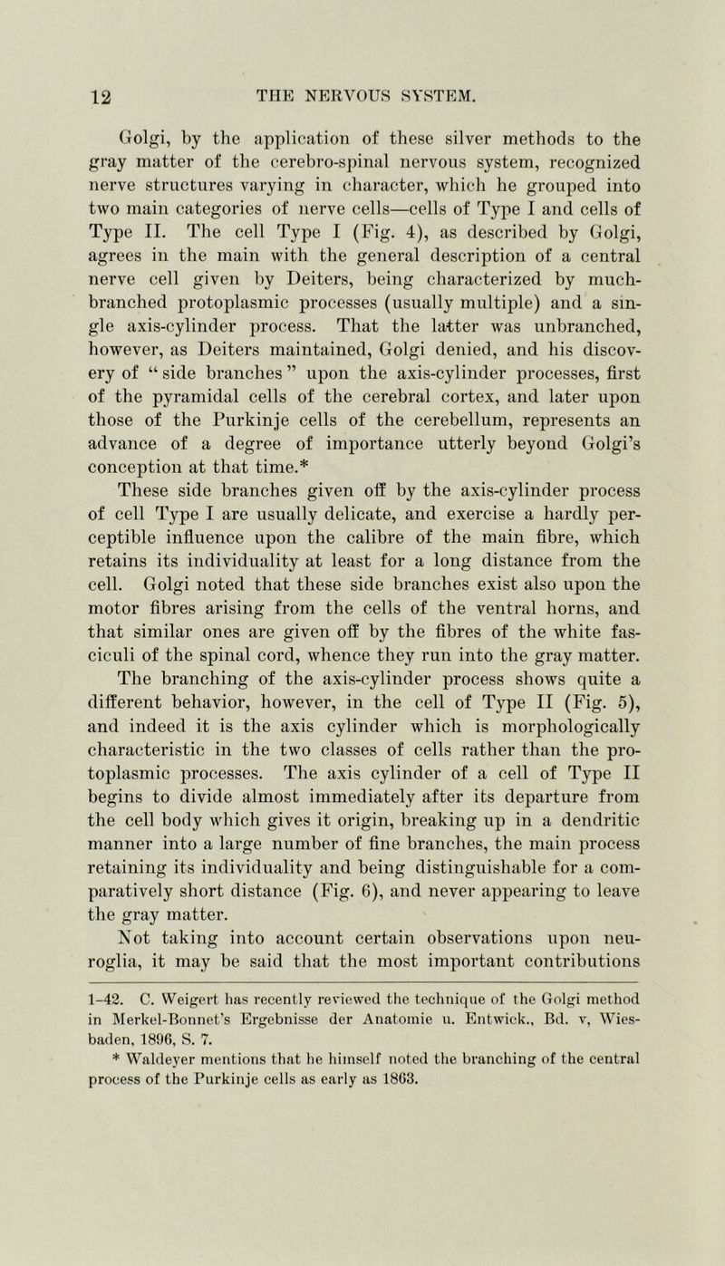 Golgi, by the application of these silver methods to the gray matter of the cerebro-spinal nervous system, recognized nerve structures varying in character, which he grouped into two main categories of nerve cells—cells of Type I and cells of Type II. The cell Type I (Fig. 4), as described by Golgi, agrees in the main with the general description of a central nerve cell given by Deiters, being characterized by much- branched protoplasmic processes (usually multiple) and a sin- gle axis-cylinder process. That the latter was unbranched, however, as Deiters maintained, Golgi denied, and his discov- ery of “ side branches ” upon the axis-cylinder processes, first of the pyramidal cells of the cerebral cortex, and later upon those of the Purkinje cells of the cerebellum, represents an advance of a degree of importance utterly beyond Golgi’s conception at that time.* * These side branches given off by the axis-cylinder process of cell Type I are usually delicate, and exercise a hardly per- ceptible influence upon the calibre of the main fibre, which retains its individuality at least for a long distance from the cell. Golgi noted that these side branches exist also upon the motor fibres arising from the cells of the ventral horns, and that similar ones are given off by the fibres of the white fas- ciculi of the spinal cord, whence they run into the gray matter. The branching of the axis-cylinder process shows quite a different behavior, however, in the cell of Type II (Fig. 5), and indeed it is the axis cylinder which is morphologically characteristic in the two classes of cells rather than the pro- toplasmic processes. The axis cylinder of a cell of Type II begins to divide almost immediately after its departure from the cell body which gives it origin, breaking up in a dendritic manner into a large number of fine branches, the main process retaining its individuality and being distinguishable for a com- paratively short distance (Fig. 6), and never appearing to leave the gray matter. Not taking into account certain observations upon neu- roglia, it may be said that the most important contributions 1-42. C. Weigert has recently reviewed the technique of the Golgi method in Merkel-Bonnet’s Ergebnisse der Anatomie u. Entwick., Bd. v, Wies- baden, 1896, S. 7. * Waldeyer mentions that he himself noted the branching of the central process of the Purkinje cells as early as 1863.