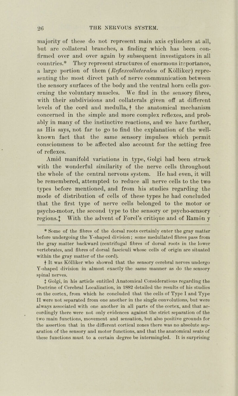 majority of these do not represent main axis cylinders at all, but are collateral branches, a finding which has been con- firmed over and over again by subsequent investigators in all countries.* They represent structures of enormous importance, a large portion of them (Reflexcollateralen of Kolliker) repre- senting the most direct path of nerve communication between the sensory surfaces of the body and the ventral horn cells gov- erning the voluntary muscles. We find in the sensory fibres, with their subdivisions and collaterals given off at different levels of the cord and medulla, f the anatomical mechanism concerned in the simple and more complex reflexes, and prob- ably in many of the instinctive reactions, and we have further, as His says, not far to go to find the explanation of the well- known fact that the same sensory impulses which permit consciousness to be affected also account for the setting free of reflexes. Amid manifold variations in type, Golgi had been struck with the wonderful similarity of the nerve cells throughout the whole of the central nervous system. He had even, it will be remembered, attempted to reduce all nerve cells to the two types before mentioned, and from his studies regarding the mode of distribution of cells of these types he had concluded that the first type of nerve cells belonged to the motor or psycho-motor, the second type to the sensory or psycho-sensory regions.]; With the advent of Forel’s critique and of Ramon y * Some of the fibres of the dorsal roots certainly enter the gray matter before undergoing the Y-shaped division; some medullated fibres pass from the gray matter backward (centrifugal fibres of dorsal roots in the lower vertebrates, and fibres of dorsal fasciculi whose cells of origin are situated within the gray matter of the cord). \ It was Kolliker who showed that the sensory cerebral nerves undergo Y-shaped division in almost exactly the same manner as do the sensory spinal nerves. % Golgi, in his article entitled Anatomical Considerations regarding the Doctrine of Cerebral Localization, in 1882 detailed the results of his studies on the cortex, from which he concluded that the cells of Type I and Type II were not separated from one another in the single convolutions, but were always associated with one another in all parts of the cortex, and that ac- cordingly there were not only evidences against the strict separation of the two main functions, movement and sensation, but also positive grounds for the assertion that in the different cortical zones there was no absolute sep- aration of the sensory and motor functions, and that the anatomical seats of these functions must to a certain degree be intermingled. It is surprising