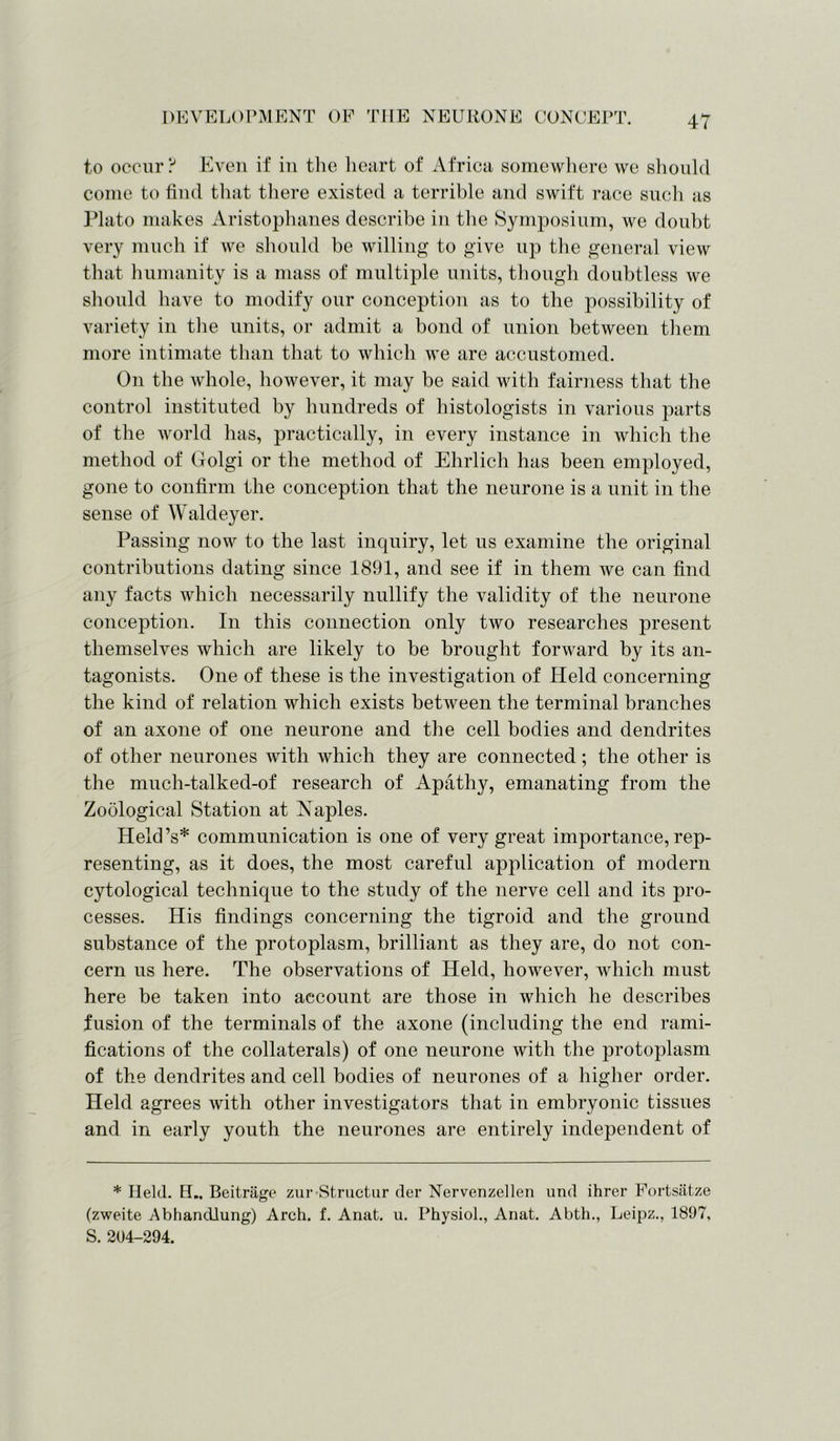 to occur ? Even if in the heart of Africa somewhere we should come to find that there existed a terrible and swift race such as Plato makes Aristophanes describe in the Symposium, we doubt very much if we should be willing to give up the general view that humanity is a mass of multiple units, though doubtless we should have to modify our conception as to the possibility of variety in the units, or admit a bond of union between them more intimate than that to which we are accustomed. On the whole, however, it may be said with fairness that the control instituted by hundreds of histologists in various parts of the world lias, practically, in every instance in which the method of Golgi or the method of Ehrlich has been employed, gone to confirm the conception that the neurone is a unit in the sense of Waldeyer. Passing now to the last inquiry, let us examine the original contributions dating since 1891, and see if in them we can find any facts which necessarily nullify the validity of the neurone conception. In this connection only two researches present themselves which are likely to be brought forward by its an- tagonists. One of these is the investigation of Held concerning the kind of relation which exists between the terminal branches of an axone of one neurone and the cell bodies and dendrites of other neurones with which they are connected; the other is the much-talked-of research of Apathy, emanating from the Zoological Station at Naples. Held’s* communication is one of very great importance, rep- resenting, as it does, the most careful application of modern cytological technique to the study of the nerve cell and its pro- cesses. His findings concerning the tigroid and the ground substance of the protoplasm, brilliant as they are, do not con- cern us here. The observations of Held, however, which must here be taken into account are those in which he describes fusion of the terminals of the axone (including the end rami- fications of the collaterals) of one neurone with the protoplasm of the dendrites and cell bodies of neurones of a higher order. Held agrees with other investigators that in embryonic tissues and in early youth the neurones are entirely independent of * Held. H„ Beitrage zur Structur der Nervenzellen und ihrer Fortsatze (zweite Abhandiung) Arch. f. Anat. u. Physiol., Anat. Abth., Leipz., 1897, S. 204—294.