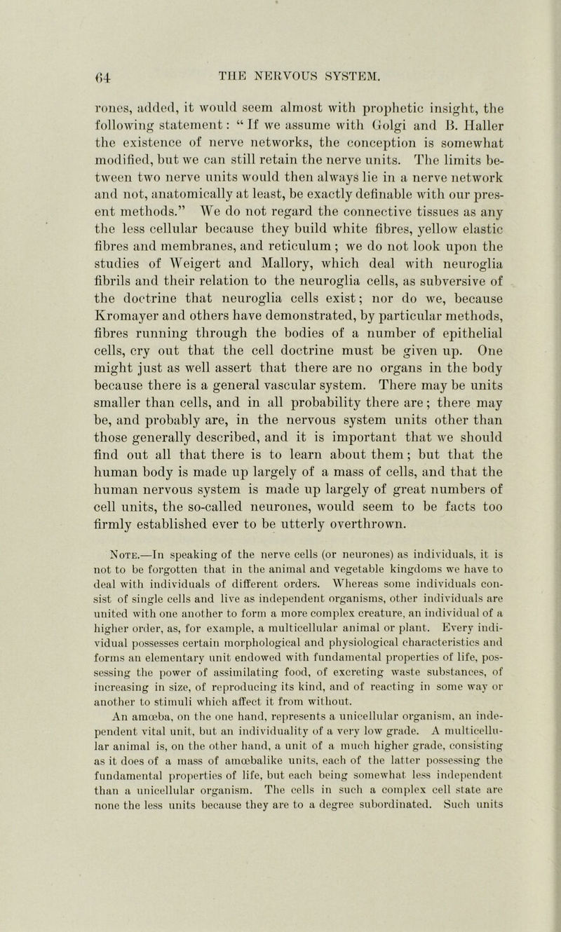 rones, added, it would seem almost with prophetic insight, the following statement: “ If we assume with Golgi and B. Haller the existence of nerve networks, the conception is somewhat modified, but we can still retain the nerve units. The limits be- tween two nerve units would then always lie in a nerve network and not, anatomically at least, be exactly definable with our pres- ent methods.” We do not regard the connective tissues as any the less cellular because they build white fibres, yellow elastic fibres and membranes, and reticulum ; we do not look upon the studies of Weigert and Mallory, which deal with neuroglia fibrils and their relation to the neuroglia cells, as subversive of the doctrine that neuroglia cells exist; nor do we, because Kromayer and others have demonstrated, by particular methods, fibres running through the bodies of a number of epithelial cells, cry out that the cell doctrine must be given up. One might just as well assert that there are no organs in the body because there is a general vascular system. There may be units smaller than cells, and in all probability there are; there may be, and probably are, in the nervous system units other than those generally described, and it is important that we should find out all that there is to learn about them; but that the human body is made up largely of a mass of cells, and that the human nervous system is made up largely of great numbers of cell units, the so-called neurones, would seem to be facts too firmly established ever to be utterly overthrown. Note.—In speaking of the nerve cells (or neurones) as individuals, it is not to be forgotten that in the animal and vegetable kingdoms we have to deal with individuals of different orders. Whereas some individuals con- sist of single cells and live as independent organisms, other individuals are united with one another to form a more complex creature, an individual of a higher order, as, for example, a multicellular animal or plant. Every indi- vidual possesses certain morphological and physiological characteristics and forms an elementary unit endowed with fundamental properties of life, pos- sessing the power of assimilating food, of excreting waste substances, of increasing in size, of reproducing its kind, and of reacting in some way or another to stimuli which alfect it from without. An amoeba, on the one hand, represents a unicellular organism, an inde- pendent vital unit, but an individuality of a very low grade. A multicellu- lar animal is, on the other hand, a unit of a much higher grade, consisting as it does of a mass of amoebalike units, each of the latter possessing the fundamental properties of life, but each being somewhat less independent than a unicellular organism. The cells in such a complex cell state are none the less units because they are to a degree subordinated. Such units