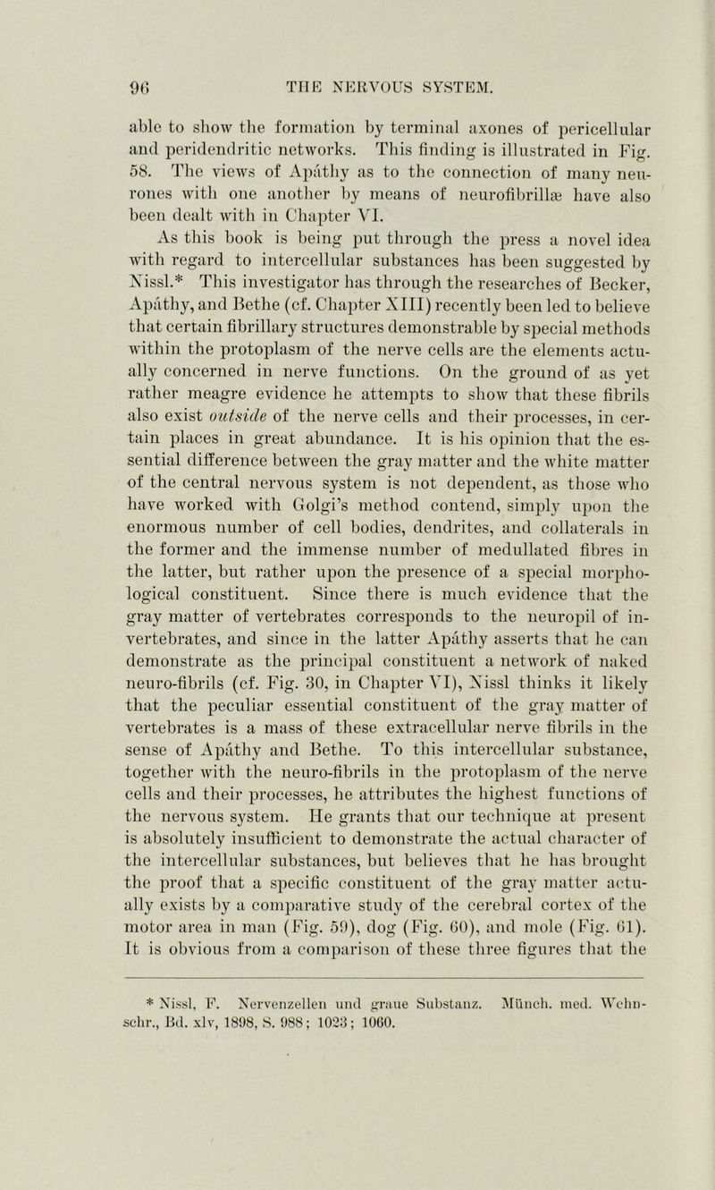 able to show the formation by terminal axones of pericellular and peridendritic networks. This finding is illustrated in Fig. 58. The views of Apathy as to the connection of many neu- rones with one another by means of neurofihrillae have also been dealt with in Chapter VI. As this hook is being put through the press a novel idea with regard to intercellular substances has been suggested by Nissl.* This investigator has through the researches of Becker, Apathy, and Bethe (cf. Chapter XIII) recently been led to believe that certain fibrillary structures demonstrable by special methods within the protoplasm of the nerve cells are the elements actu- ally concerned in nerve functions. On the ground of as yet rather meagre evidence he attempts to show that these fibrils also exist oittsicle of the nerve cells and their processes, in cer- tain places in great abundance. It is his opinion that the es- sential difference between the gray matter and the white matter of the central nervous system is not dependent, as those who have worked with Golgi’s method contend, simply upon the enormous number of cell bodies, dendrites, and collaterals in the former and the immense number of medullated fibres in the latter, but rather upon the presence of a special morpho- logical constituent. Since there is much evidence that the gray matter of vertebrates corresponds to the neuropil of in- vertebrates, and since in the latter Apathy asserts that he can demonstrate as the principal constituent a network of naked neuro-fibrils (cf. Fig. 30, in Chapter VI), Xissl thinks it likely that the peculiar essential constituent of the gray matter of vertebrates is a mass of these extracellular nerve fibrils in the sense of Apathy and Bethe. To this intercellular substance, together with the neuro-fibrils in the protoplasm of the nerve cells and their processes, he attributes the highest functions of the nervous system. He grants that our technique at present is absolutely insufficient to demonstrate the actual character of the intercellular substances, but believes that he has brought the proof that a specific constituent of the gray matter actu- ally exists by a comparative study of the cerebral cortex of the motor area in man (Fig. 50), dog (Fig. 60), and mole (Fig. 61). It is obvious from a comparison of these three figures that the * Nissl, F. Nervenzellen und graue Substanz. Munch, med. Wehn- schr., Bd. xlv, 1898, S. 988; 1023; 1060.