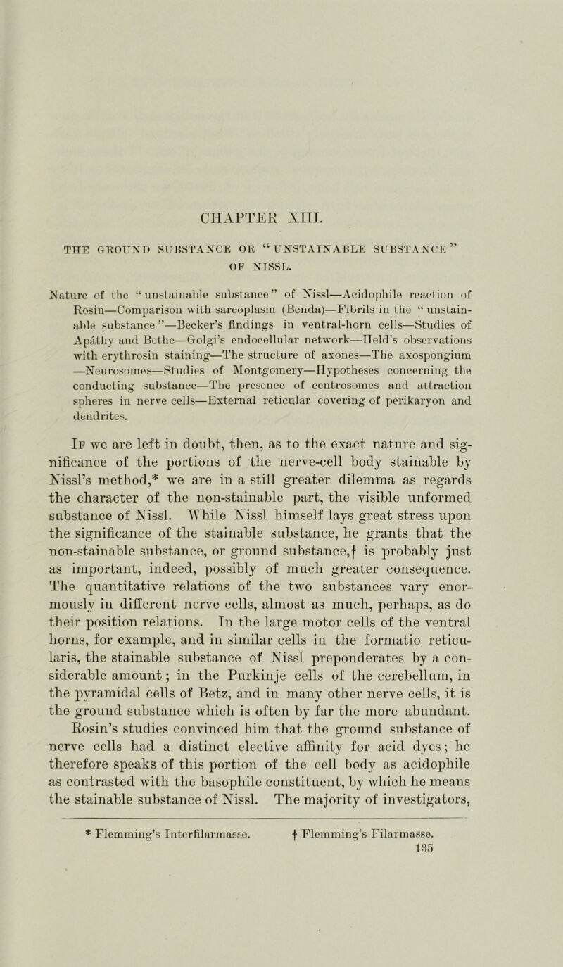 CHAPTER XIII. THE GROUND SUBSTANCE OR “ UNSTAIN ABLE SUBSTANCE ” OF NISSL. Nature of the “ unstainable substance” of Nissl—Acidophile reaction of Rosin—Comparison with sarcoplasm (Benda)—Fibrils in the “ unstain- able substance ”—Becker’s findings in ventral-horn cells—Studies of Apathy and Bethe—Golgi’s endocellular network—Held’s observations with erythrosin staining—The structure of axones—The axospongium —Neurosomes—Studies of Montgomery—Hypotheses concerning the conducting substance—The presence of centrosomes and attraction spheres in nerve cells—External reticular covering of perikaryon and dendrites. If we are left in doubt, then, as to the exact nature and sig- nificance of the portions of the nerve-cell body stainable by Nissl’s method,* we are in a still greater dilemma as regards the character of the non-stainable part, the visible unformed substance of Nissl. While Nissl himself lays great stress upon the significance of the stainable substance, he grants that the non-stainable substance, or ground substance,f is probably just as important, indeed, possibly of much greater consequence. The quantitative relations of the two substances vary enor- mously in different nerve cells, almost as much, perhaps, as do their position relations. In the large motor cells of the ventral horns, for example, and in similar cells in the formatio reticu- laris, the stainable substance of Nissl preponderates by a con- siderable amount; in the Purkinje cells of the cerebellum, in the pyramidal cells of Betz, and in many other nerve cells, it is the ground substance which is often by far the more abundant. Rosin’s studies convinced him that the ground substance of nerve cells had a distinct elective affinity for acid dyes; he therefore speaks of this portion of the cell body as acidophile as contrasted with the basophile constituent, by which he means the stainable substance of Nissl. The majority of investigators, * Flemming’s Interfilarmasse. f Flemming’s Filarmasse.