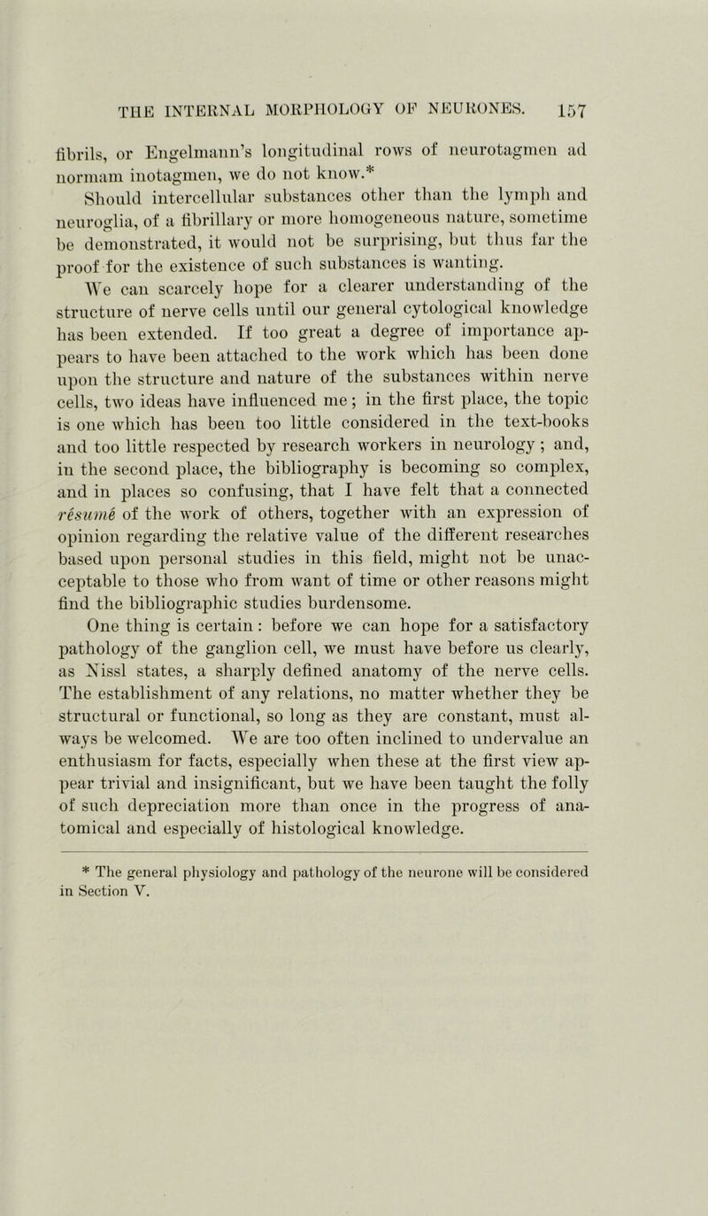 fibrils, or Engelmann’s longitudinal rows of neurotagmen ad normam inotagmen, we do not know.* Should intercellular substances other than the lymph and neuroglia, of a fibrillary or more homogeneous nature, sometime be demonstrated, it would not be surprising, but thus far the proof for the existence of such substances is wanting. We can scarcely hope for a clearer understanding of the structure of nerve cells until our general cytological knowledge has been extended. If too great a degree of importance ap- pears to have been attached to the work which has been done upon the structure and nature of the substances within nerve cells, two ideas have influenced me; in the first place, the topic is one which has been too little considered in the text-hooks and too little respected by research workers in neurology ; and, in the second place, the bibliography is becoming so complex, and in places so confusing, that I have felt that a connected resume of the work of others, together with an expression of opinion regarding the relative value of the different researches based upon personal studies in this field, might not be unac- ceptable to those who from want of time or other reasons might find the bibliographic studies burdensome. One thing is certain : before we can hope for a satisfactory pathology of the ganglion cell, we must have before us clearly, as Nissl states, a sharply defined anatomy of the nerve cells. The establishment of any relations, no matter whether they be structural or functional, so long as they are constant, must al- ways be welcomed. We are too often inclined to undervalue an enthusiasm for facts, especially when these at the first view ap- pear trivial and insignificant, but we have been taught the folly of such depreciation more than once in the progress of ana- tomical and especially of histological knowledge. * The general physiology and pathology of the neurone will be considered in Section V.