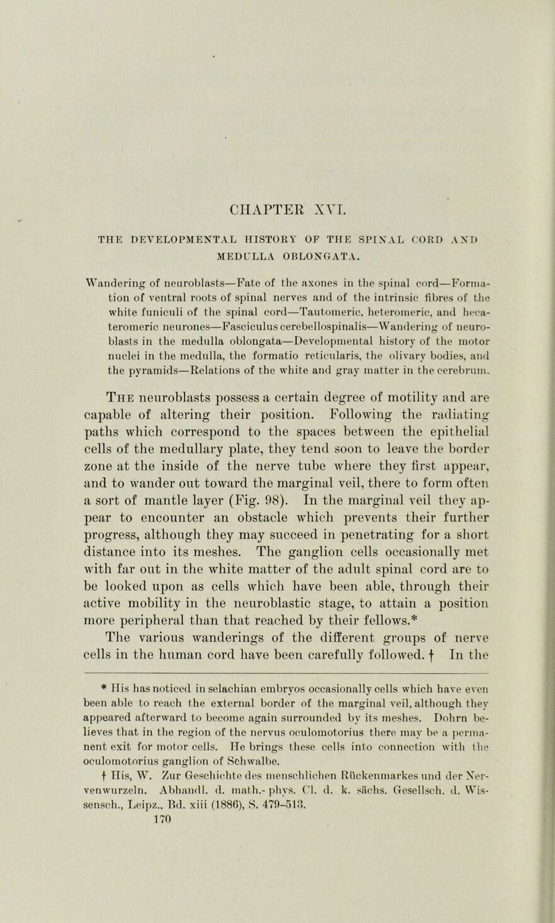 CHAPTER XVI. THE DEVELOPMENTAL HISTORY OF THE SPINAL CORD AND MEDULLA OBLONGATA. Wandering of neuroblasts—Fate of the axones in the spinal cord—Forma- tion of ventral roots of spinal nerves and of the intrinsic fibres of the white funiculi of the spinal cord—Tautomeric, heteromeric, and heca- teromeric neurones—Fasciculus cerebellospinalis—Wandering of neuro- blasts in the medulla oblongata—Developmental history of the motor nuclei in the medulla, the formatio reticularis, the olivary bodies, and the pyramids—Relations of the white and gray matter in the cerebrum. The neuroblasts possess a certain degree of motility and are capable of altering their position. Following the radiating paths which correspond to the spaces between the epithelial cells of the medullary plate, they tend soon to leave the border zone at the inside of the nerve tube where they first appear, and to wander out toward the marginal veil, there to form often a sort of mantle layer (Fig. 98). In the marginal veil they ap- pear to encounter an obstacle which prevents their further progress, although they may succeed in penetrating for a short distance into its meshes. The ganglion cells occasionally met with far out in the white matter of the adult spinal cord are to be looked upon as cells which have been able, through their active mobility in the neuroblastic stage, to attain a position more peripheral than that reached by their fellows.* The various wanderings of the different groups of nerve cells in the human cord have been carefully followed, f In the * IT is has noticed in selachian embryos occasionally cells which have even been able to reach the external border of the marginal veil, although they appeared afterward to become again surrounded by its meshes. Dohrn be- lieves that in the region of the nervus oculomotorius there may be a perma- nent exit for motor cells. He brings these cells into connection with the oculomotorius ganglion of Schwalbe. f TTis, W. Zur Geschichte des menschlichen Riickenmarkes und der Ner- ve nwurzeln. Abhandl. d. math.-phvs. Cl. d. k. sachs. Gesellseh. d. Wis- sensch., Leipz., Bd. xiii (188G), S. 479-513.