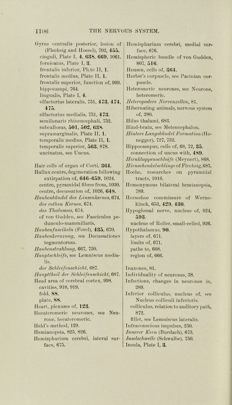 Gyrus centralis posterior, lesion of (Flechsig and Iloesel), 702, 455. cinguli, Plate I, 4, 638, 669, 1061. fornicatus, Plate I, 3. frontalis inferior, Plate IT, 1. frontalis meclius, Plate 11, 1. frontalis superior, function of, 909. hippocampi, 764. lingualis, Plate I, 4. olfactorius lateralis, 751, 473, 474, 475. olfactorius medialis, 751, 473. semilunaris rhinencephali, 752. subcallosus, 501, 502, 638. supramarginalis, Plate II, 1. temporalis medius, Plate II, 1. temporalis superior, 563, 878. uncinatus, see Uncus. Hair cells of organ of Corti. 364. Hallux centre, degeneration following extirpation of, 646-659, 1024. centre, pyramidal fibres from, 1030. centre, decussation of, 1026, 648. Haubenbundel des Linsenkernes, 674. des rothen Kernes, 674. des Thalamus, 674. of von Gudden, see Fasciculus pe- dunculo-mammillaris. Haubenfascikeln (Forel), 435, 670. Haubenkreuzung, see Decussationes tegmentorum. Haubenstrahlung, 667, 730. Hauptschleife, see Lemniscus media- lis. dev Schleifenschicht, 687. Haupttheil der Schleifenschicht, 687. Head area of cerebral cortex, 998. cavities, 918, 919. fold, 88. plate, 88. Heart, plexuses of, 123. Hecateromeric neurones, see Neu- rone. hecateromeric. Held’s method, 129. Hemianopsia, 825, 826. Hemispharium cerebri, lateral sur- face, 675. Hemispharium cerebri, medial sur- face, 676. Hemispheric bundle of von Gudden, 807, 516. Ilensen, cells of, 364. Herbst’s corpuscle, see Pacinian cor- puscle. Heteromeric neurones, see Neurone, heteromeric. Heteropodere Nervenzellen, 81. Hibernating animals, nervous system of, 280. Hilus thalami, 683. Hind-brain, see Metencephalon. Hintere Langsbundel Formation (Ho- negger), 727, 732. Hippocampus, cells of, 68, 72, 35. connection of uncus with, 489. Hirnklappenschleife (Meynert), 868. Ilirnschenkelschlingt of Flechsig,685. Hoche, researches on pyramidal tracts, 1016. Homonymous bilateral hemianopsia, 789. Horseshoe commissure of Werne- kinck, 653, 429, 430. Hypoglossal nerve, nucleus of, 924, 593. nucleus of Roller, small-celled, 926. Hypothalamus, 90. layers of, 671. limits of, 671. paths to, 668. region of, 666. Inaxones, 81. Individuality of neurones, 38. Infections, changes in neurones in, 289. Inferior colliculus, nucleus of, see Nucleus colliculi inferioris. colliculus, relation to auditory path, 872. fillet, see Lemniscus lateralis. Infraconscious impulses, 250. Innerer Kern (Burdach), 673. Tnselschwelle (Schwalbe), 750. Insula, Plate I, 3.