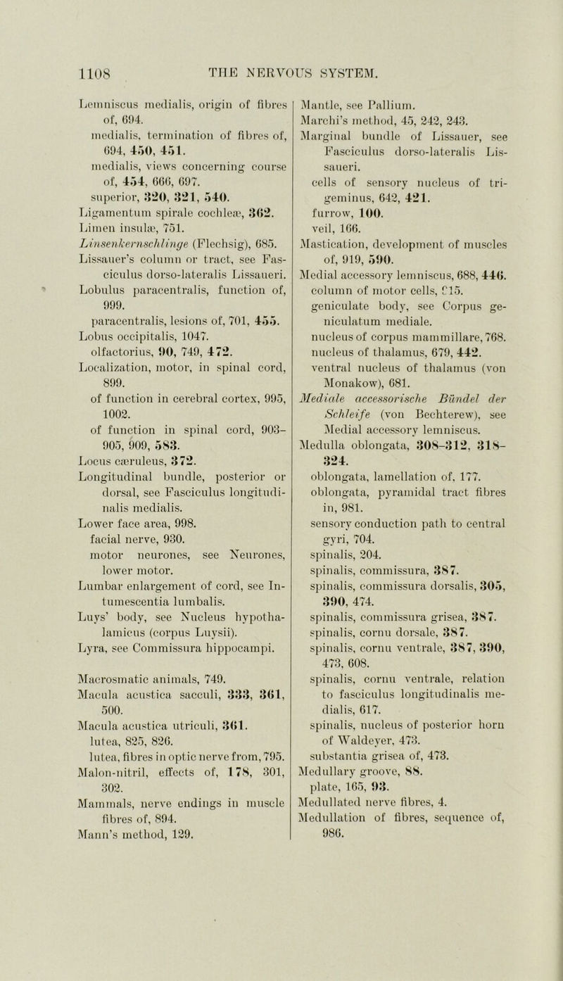 Lemniscus metlialis, origin of fibres of, 094. inedialis, termination of fibres of, 694, 450, 451. inedialis, views concerning course of, 454, 660, 697. superior, 320, 321, 540. Ligamentum spirale cochleae, 302. Limen insulae, 751. Linsenkernschlinge (Flechsig), 685. Lissauer’s column or tract, see Fas- ciculus dorso-lateralis Lissaueri. Lobulus paracentral is, function of, 999. paracentralis, lesions of, 701, 45 5. Lobus occipitalis, 1047. olfactorius, 00, 749, 472. Localization, motor, in spinal cord, 899. of function in cerebral cortex, 995, 1002. of function in spinal cord, 903- 905, 909, 583. Locus cieruleus, 372. Longitudinal bundle, posterior or dorsal, see Fasciculus longitudi- nalis inedialis. Lower face area, 998. facial nerve, 930. motor neurones, see Neurones, lower motor. Lumbar enlargement of cord, see In- tumescentia lumbalis. Luys’ body, see Nucleus hypotha- lamicus (corpus Luysii). Lyra, see Commissura hippocampi. Macrosmatic animals, 749. Macula acustica sacculi, 333, 3G1, 500. Macula acustica utriculi, 3G1. lutea, 825, 826. lutea, fibres in optic nerve from, 795. Malon-nitril, effects of, 178, 301, 302. Mammals, nerve endings in muscle fibres of, 894. Mann’s method, 129. Mantle, see Pallium. Marchi’s method, 45, 242, 243. Marginal bundle of Lissauer, see Fasciculus dorso-lateralis Lis- saueri. cells of sensory nucleus of tri- geminus, 642, 421. furrow, 100. veil, 166. Mastication, development of muscles of, 919, 500. Medial accessory lemniscus, 688, 440. column of motor cells, 915. geniculate body, see Corpus ge- niculatum mediale. nucleus of corpus mammillare, 768. nucleus of thalamus, 679, 442. ventral nucleus of thalamus (von Monakow), 681. Mediale accessorisclie Biindel der Schleife (von Bechterew), see Medial accessory lemniscus. Medulla oblongata, 308-312, 318- 324. oblongata, lamellation of. 177. oblongata, pyramidal tract fibres in, 981. sensory conduction path to central gyri, 704. spinalis, 204. spinalis, commissura, 387. spinalis, commissura dorsalis, 305, 390, 474. spinalis, commissura grisea, 387. spinalis, cornu dorsale, 387. spinalis, cornu ventrale, 387, 390, 473, 608. spinalis, cornu ventrale, relation to fasciculus longitudinalis me- dial is, 617. spinalis, nucleus of posterior horn of Waldeyer, 473. substantia grisea of, 473. Medullary groove, 88. plate, 165, 93. Medullated nerve fibres, 4. Medullation of fibres, sequence of, 986.