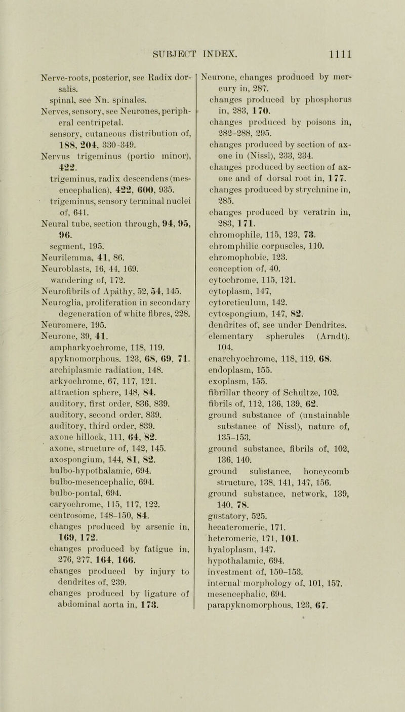 Nerve-roots, posterior, see Radix dor- salis. spinal, see Nn. spin ales. Nerves,sensory, see Neurones, periph- eral centripetal. sensory, cutaneous distribution of, 188, 204, 330-349. Nervus trigeminus (portio minor), 422. trigeminus, radix descendens (mes- encephalica), 422, 000, 935. trigeminus, sensory terminal nuclei of, 641. Neural tube, section through, 04, 05, 06. segment, 195. Neurilemma, 41, 86. Neuroblasts, 16, 44. 169. wandering of, 172. Neurofibrils of Apathy, 52, 54, 145. Neuroglia, proliferation in secondary degeneration of white fibres, 228. Neuromere, 195. Neurone, 39, 41. ampharkyochrome, 118. 119. apyknomorphous, 123, 08, 00, 71. archiplasmic radiation, 148. arkvochroine, 67, 117, 121. attraction sphere, 148, 84. auditory, first order, 836, 839. auditory, second order, 839. auditory, third order, 839. axone hillock, 111, 04, 82. axone, structure of, 142, 145. axospongium, 144, 81, 82. bulbo-hypothalamic, 694. bulbo-mesencephalic, 694. bulbo-pontal, 694. caryochrome, 115, 117, 122. centrosome, 148-150, 84. changes produced by arsenic in, 100, 172. changes produced by fatigue in, 276, 277, 104, 100. changes produced by injury to dendrites of, 239. changes produced by ligature of abdominal aorta in, 1 73. Neurone, changes produced by mer- cury in, 287. changes produced bv phosphorus in, 283, 1 70. changes produced by poisons in, 282-288, 295. changes produced by section of ax- one in (Nissl), 233, 234. changes produced by section of ax- one and of dorsal root in, 1 77. changes produced by strychnine in, 285. changes produced by veratrin in, 283, 1 71. chromophile, 115, 123, 73. chromphilic corpuscles, 110. chromophobic, 123. conception of, 40. cytochrome, 115, 121. cytoplasm, 147, cytoreticulum, 142. cytospongium, 147, 82. dendrites of, see under Dendrites, elementary spherules (Arndt). 104. enarchyochrome, 118, 119, 68. endoplasm, 155. exoplasm, 155. fibrillar theory of Schultze, 102. fibrils of, 112, 136, 139, 62. ground substance of (unstainable substance of Nissl), nature of, 135-153. ground substance, fibrils of, 102, 136, 140. ground substance, honeycomb structure, 138. 141, 147, 156. ground substance, network, 139, 140, 78. gustatory, 525. hecateromeric, 171. heteromeric. 171, 101. hyaloplasm, 147. hypothalamic, 694. investment of, 150-153. internal morphology of, 101, 157. mesencephalic, 694. parapyknomorphous, 123, 67.