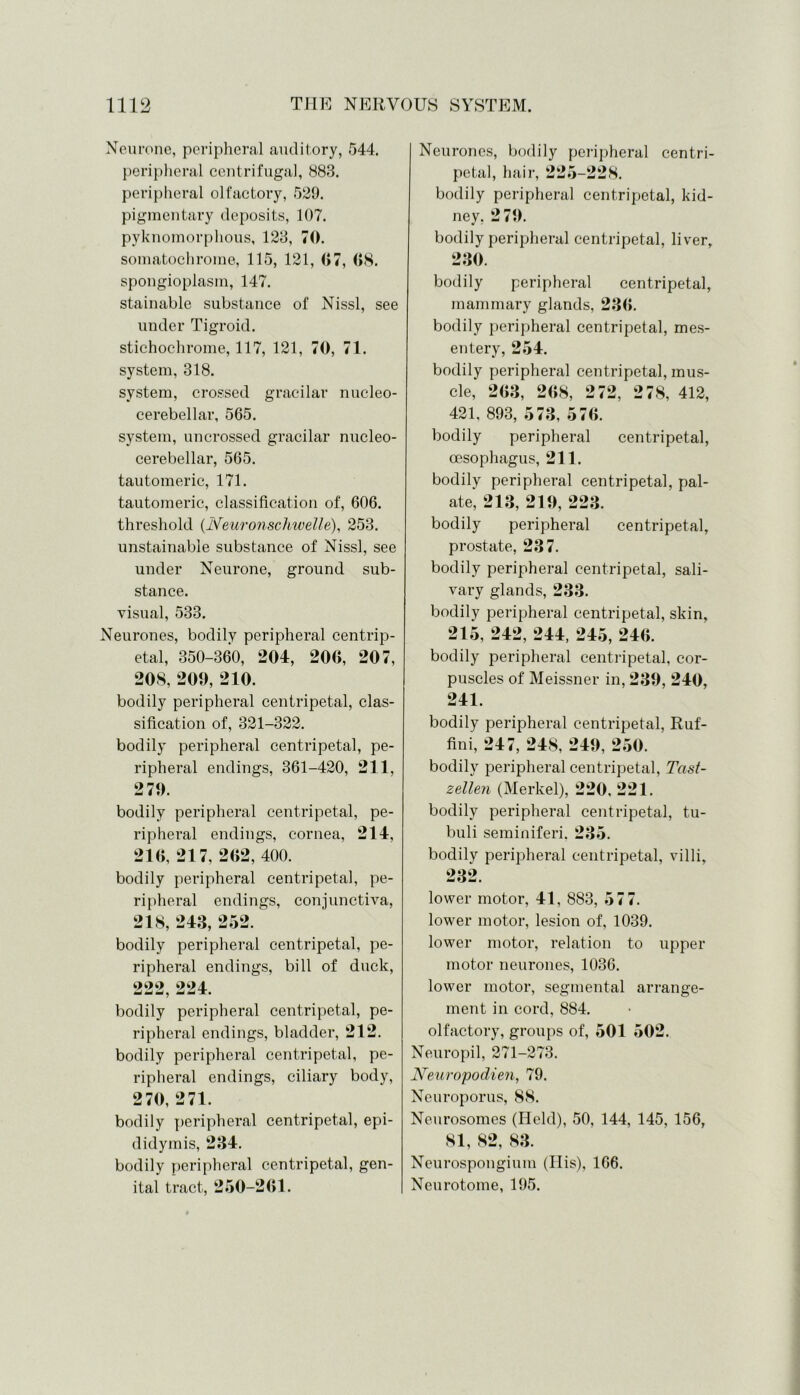 Neurone, peripheral auditory, 544. peripheral centrifugal, 883. peripheral olfactory, 529. pigmentary deposits, 107. pyknomorphous, 123, 70. somatochrome, 115, 121, 07, 08. spongioplasm, 147. stainable substance of Nissl, see under Tigroid. stichochrome, 117, 121, 70, 71. system, 318. system, crossed gracilar nucleo- cerebellar, 565. system, uncrossed gracilar nucleo- cerebellar, 565. tautomeric, 171. tautomeric, classification of, 606. threshold (Neuronsclmelle), 253. unstainable substance of Nissl, see under Neurone, ground sub- stance, visual, 533. Neurones, bodily peripheral centrip- etal, 350-360, 204, 200, 207, 208, 209, 210. bodily peripheral centripetal, clas- sification of, 321-322. bodily peripheral centripetal, pe- ripheral endings, 361-420, 211, 279. bodily peripheral centripetal, pe- ripheral endings, cornea, 214, 210, 217, 202, 400. bodily peripheral centripetal, pe- ripheral endings, conjunctiva, 218, 243, 252. bodily peripheral centripetal, pe- ripheral endings, bill of duck, 222 224 4^ md J dadTi bodily peripheral centripetal, pe- ripheral endings, bladder, 212. bodily peripheral centripetal, pe- ripheral endings, ciliary body, 270, 271. bodily peripheral centripetal, epi- didymis, 234. bodily peripheral centripetal, gen- ital tract, 250-201. Neurones, bodily peripheral centri- petal, hair, 225-228. bodily peripheral centripetal, kid- ney, 279. bodily peripheral centripetal, liver, 230. bodily peripheral centripetal, mammary glands, 230. bodily peripheral centripetal, mes- entery, 254. bodily peripheral centripetal, mus- cle, 203, 208, 272, 278, 412, 421, 893, 573, 570. bodily peripheral centripetal, oesophagus, 211. bodily peripheral centripetal, pal- ate, 213, 219, 223. bodily peripheral centripetal, prostate, 237. bodily peripheral centripetal, sali- vary glands, 233. bodily peripheral centripetal, skin, 215, 242, 244, 245, 240. bodily peripheral centripetal, cor- puscles of Meissner in, 239, 240, 241. bodily peripheral centripetal, Ruf- fini, 247, 248, 249, 250. bodily peripheral centripetal, Tast- zellen (Merkel), 220, 221. bodily peripheral centripetal, tu- buli seminiferi. 235. bodily peripheral centripetal, villi, 232. lower motor, 41, 883, 577. lower motor, lesion of, 1039. lower motor, relation to upper motor neurones, 1036. lower motor, segmental arrange- ment in cord, 884. olfactory, groups of, 501 502. Neuropil, 271-273. Nenropodien, 79. Neuroporus, 88. Neurosomes (Held), 50, 144, 145, 156, 81, 82, 83. Neurospongium (Ilis), 166. Neurotome, 195.