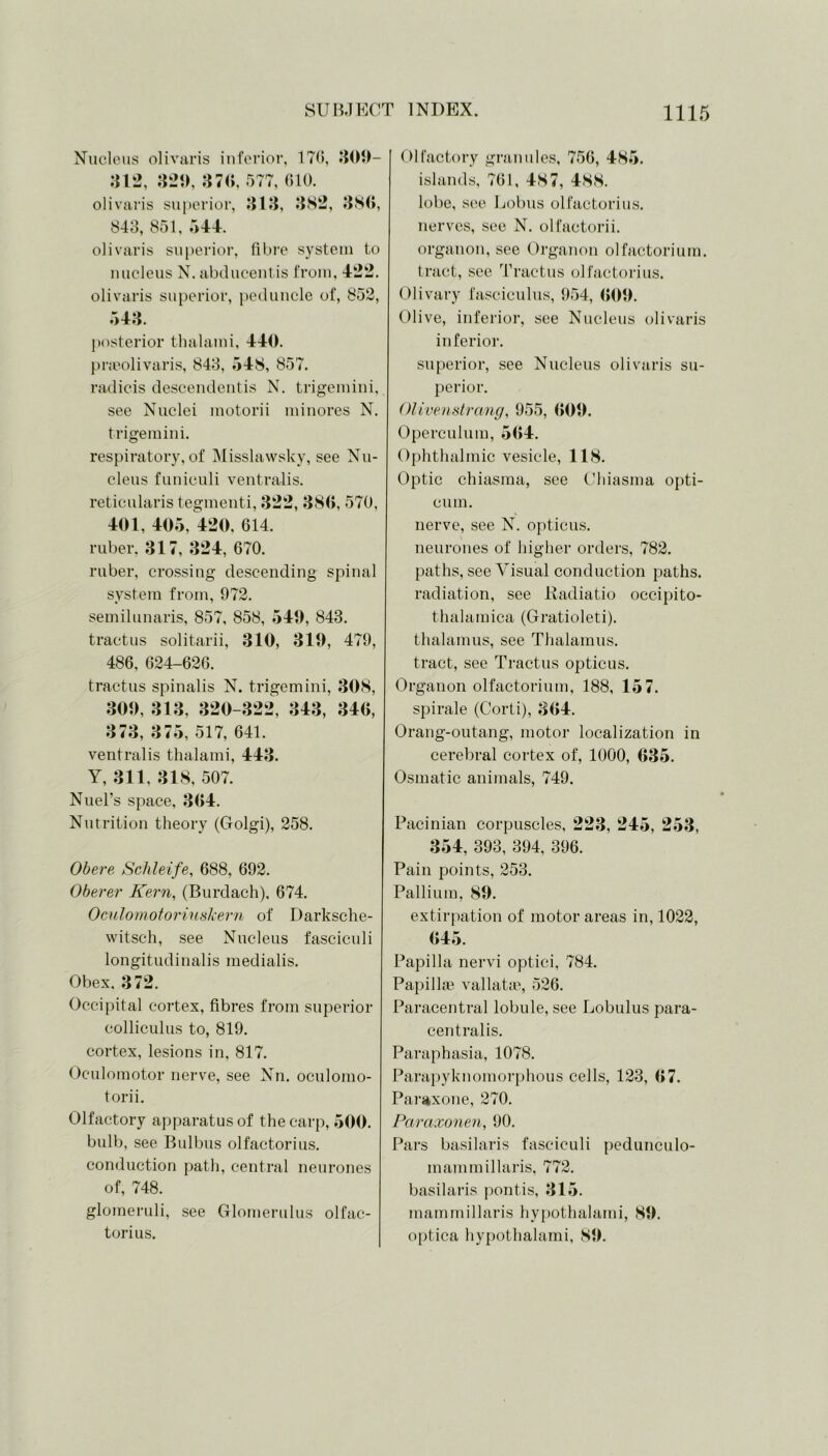 Nucleus olivaris inferior, 170, 309- 312, 329, 370, 577, 610. olivaris superior, 313, 382, 380, 843, 851, 544. olivaris superior, fibre system to nucleus N. abducentis from, 422. olivaris superior, peduncle of, 852, 543. posterior thalami, 440. pneolivaris, 843, 548, 857. radicis descendentis N. trigemini, see Nuclei motorii minores N. trigemini. respiratory, of Misslawsky, see Nu- cleus funiculi ventralis. reticularis tegmenti, 322, 380, 570, 401, 405, 420, 614. ruber, 317, 324, 670. ruber, crossing descending spinal system from, 972. semilunaris, 857, 858, 549, 843. tractus solitarii, 310, 3 1 9, 479, 486, 624-626. tractus spinalis N. trigemini, 308, 309, 313, 320-322, 343, 340, 373, 375, 517, 641. ventralis thalami, 443. Y, 311, 318, 507. Nuel’s space, 304. Nutrition theory (Golgi), 258. Obere Schleife, 688, 692. Oberer Kern, (Burdach), 674. Oculomotor in shern of Darksche- witsch, see Nucleus fasciculi longitudinalis medialis. Obex. 372. Occipital cortex, fibres from superior colliculus to, 819. cortex, lesions in, 817. Oculomotor nerve, see Nn. oculomo- torii. Olfactory apparatus of the carp, 500. bulb, see Bulbus olfactorius. conduction path, central neurones of, 748. glomeruli, see Glomerulus olfac- torius. Olfactory granules, 756, 485. islands, 761, 487, 488. lobe, see Bobus olfactorius. nerves, see N. olfactorii. organon, see Organon olfactorium. tract, see Tractus olfactorius. Olivary fasciculus, 954, 009. Olive, inferior, see Nucleus olivaris inferior. superior, see Nucleus olivaris su- perior. Olivenstrang, 955, 009. Operculum, 504. Ophthalmic vesicle, 118. Optic chiasma, see Chiasma opti- cian. nerve, see N. opticus, neurones of higher orders, 782. paths, see Visual conduction paths, radiation, see Radiatio occipito- thalamica (Gratioleti). thalamus, see Thalamus, tract, see Tractus opticus. Organon olfactorium, 188, 157. spirale (Corti), 304. Orang-outang, motor localization in cerebral cortex of, 1000, 035. Osmatic animals, 749. Pacinian corpuscles, 223, 245, 253, 354, 393, 394, 396. Pain points, 253. Pallium, 89. extirpation of motor areas in, 1022, 045. Papilla nervi optici, 784. Papillae vallatae, 526. Paracentral lobule, see Lobulus para- centralis. Paraphasia, 1078. Parapyknomorphous cells, 123, 07. Paraxone, 270. Paraxonen, 90. Pars basilaris fasciculi pedunculo- mammillaris, 772. basilaris pontis, 315. mammillaris hypothalami, 89. optica hypothalami, 89.