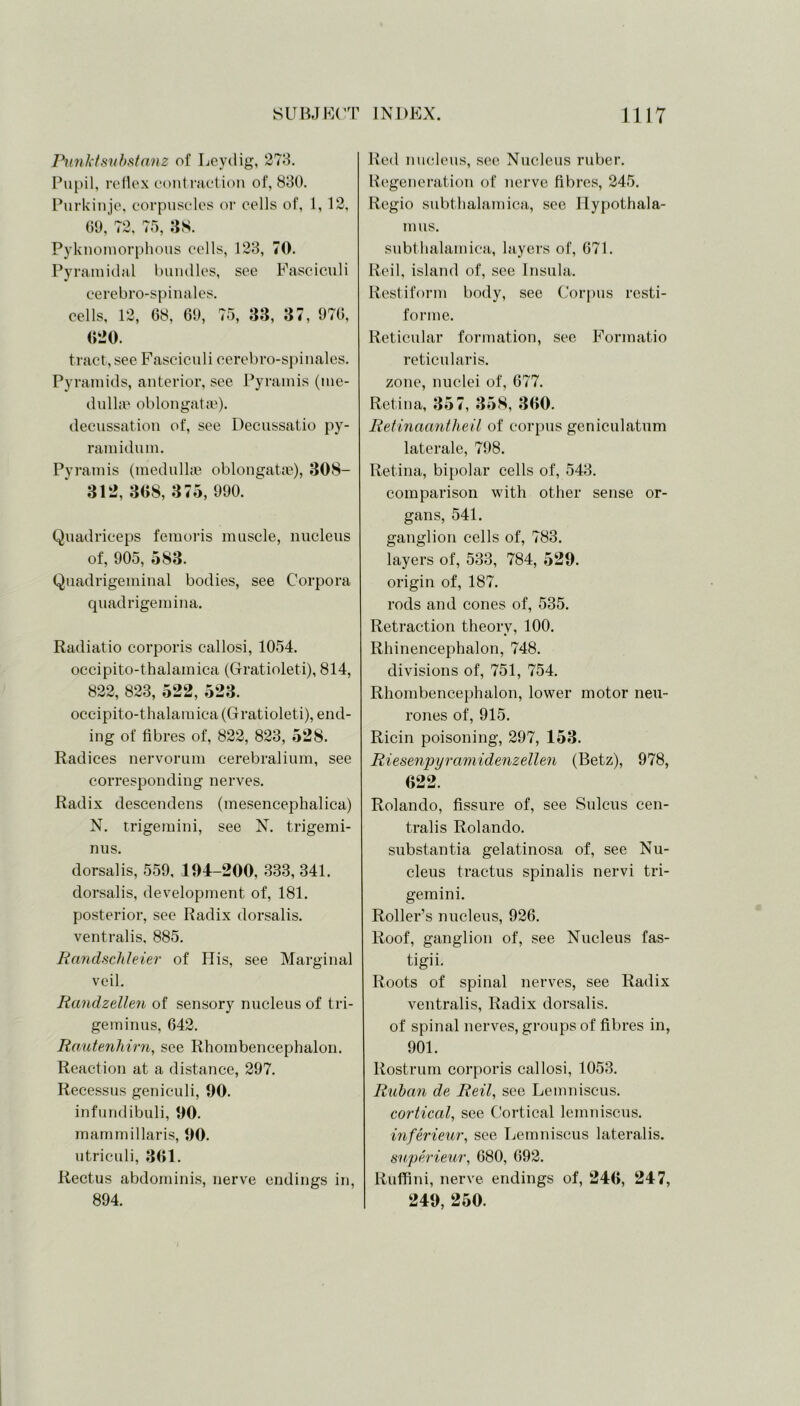 Punktsnbstanz of Leydig, 273. Pupil, reflex contraction of, 830. Purkinje, corpuscles or cells of, 1,12, GO, 72, 75, 38. Pyknomorphous cells, 123, 70. Pyramidal bundles, see Fasciculi cerebro-spinales. cells, 12, 68, 60, 75, 33, 37, 076, 620. tract,see Fasciculi cerebro-spinales. Pyramids, anterior, see Pyramis (me- dullae oblongatse). decussation of, see Decussatio py- ramidum. Pyramis (medullae oblongata?), 308- 312, 368, 375, 000. Quadriceps femoris muscle, nucleus of, 005, 5S3. Quadrigeminal bodies, see Corpora quadrigemina. Radiatio corporis callosi, 1054. occipito-thalamica (Gratioleti), 814, 822, 823, 522, 523. occipito-thalamica (Gratioleti), end- ing of fibres of, 822, 823, 528. Radices nervorum cerebralium, see corresponding nerves. Radix descendens (mesencephalica) N. trigemini, see N. trigemi- nus. dorsalis, 550, 194-200, 333, 341. dorsalis, development of, 181. posterior, see Radix dorsalis, ventralis, 885. Randschleier of His, see Marginal veil. Randzellen of sensory nucleus of tri- geminus, 642. Rautenhirn, see Rhombencephalon. Reaction at a distance, 207. Recessus geniculi, 90. infundibuli, 90. mammillaris, 90. utriculi, 361. Rectus abdominis, nerve endings in, 804. Red nucleus, see Nucleus ruber. Regeneration of nerve fibres, 245. Regio subthalamica, see Hypothala- mus. subthalamica, layers of, 671. Reil, island of, see Insula. Restiform body, see Corpus rcsti- forme. Reticular formation, see Formatio reticularis, zone, nuclei of, 677. Retina, 357, 358, 360. Retinaantheil of corpus geniculatum laterale, 708. Retina, bipolar cells of, 543. comparison with other sense or- gans, 541. ganglion cells of, 783. layers of, 533, 784, 529. origin of, 187. rods and cones of, 535. Retraction theory, 100. Rhinencephalon, 748. divisions of, 751, 754. Rhombencephalon, lower motor neu- rones of, 915. Ricin poisoning, 297, 153. Riesenpyramidenzellen (Betz), 978, 622. Rolando, fissure of, see Sulcus cen- tralis Rolando. substantia gelatinosa of, see Nu- cleus tractus spinalis nervi tri- gemini. Roller’s nucleus, 926. Roof, ganglion of, see Nucleus fas- tigii. Roots of spinal nerves, see Radix ventralis, Radix dorsalis, of spinal nerves, groups of fibres in, 901. Rostrum corporis callosi, 1053. Ruban de Reil, see Lemniscus. cortical, see Cortical lemniscus. inferieur, see Lemniscus lateralis. snperieur, 680, 692. Ruffini, nerve endings of, 246, 247, 249, 250.