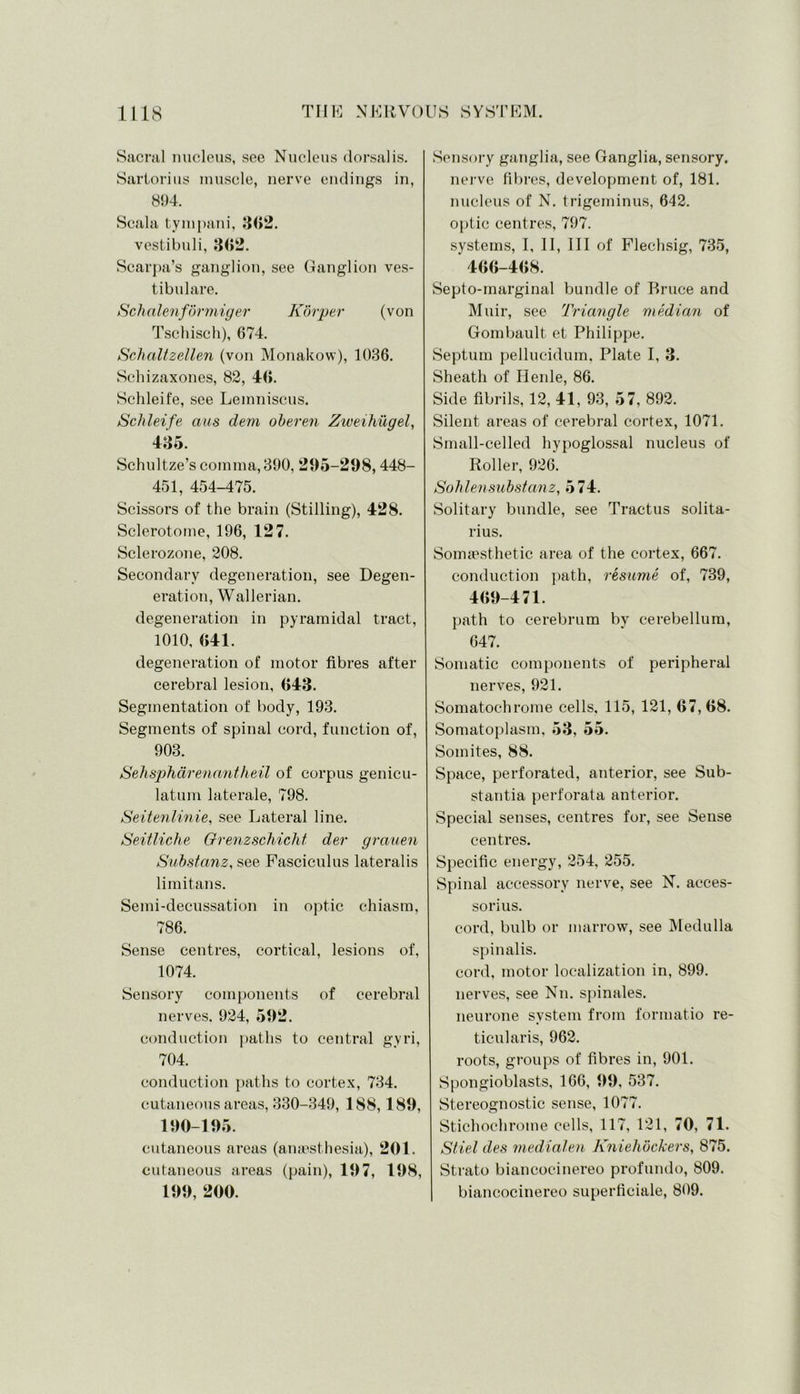 Sacral nucleus, see Nucleus dorsalis. Sartorius muscle, nerve endings in, 894. Scala tympani, 802. vestibuli, 362. Scarpa’s ganglion, see Ganglion ves- tibulare. Schalenformiger Korper (von Tschisch), 674. Schaltzellen (von Monakow), 1036. Schizaxones, 82, 46. Sclileife, see Lemniscus. Schleife aus dem oberen Ziveihiigel, 435. Schultze’s comma, 390, 295-298,448- 451, 454-475. Scissors of the brain (Stilling), 428. Sclerotome, 196, 127. Sclerozone, 208. Secondary degeneration, see Degen- eration, Wallerian. degeneration in pyramidal tract, 1010, 641. degeneration of motor fibres after cerebral lesion, 643. Segmentation of body, 193. Segments of spinal cord, function of, 903. Sehsphdrenantheil of corpus genicu- latum laterale, 798. Seitenlinie, see Lateral line. Seitliche Grenzschicht dev grauen Substanz, see Fasciculus lateralis li mi tans. Semi-decussation in optic chiasm, 786. Sense centres, cortical, lesions of, 1074. Sensory components of cerebral nerves. 924, 592. conduction paths to central gyri, 704. conduction paths to cortex, 734. cutaneous areas, 330-349, 188,189, 190-195. cutaneous areas (anaesthesia), 201. cutaneous areas (pain), 197, 198, 199, 200. Sensory ganglia, see Ganglia, sensory, nerve fibres, development of, 181. nucleus of N. trigeminus, 642. optic centres, 797. systems, I, II, III of Flechsig, 735, 466-468. Septo-marginal bundle of Bruce and Muir, see Triangle median of Gombault et Philippe. Septum pellucidum. Plate I, 3. Sheath of Henle, 86. Side fibrils, 12, 41, 93, 57, 892. Silent areas of cerebral cortex, 1071. Small-celled hypoglossal nucleus of Roller, 926. Soblensubstanz, 574. Solitary bundle, see Tractus solita- rius. Somaesthetic area of the cortex, 667. conduction path, resume of, 739, 469-471. path to cerebrum by cerebellum, 647. Somatic components of peripheral nerves, 921. Somatochrome cells, 115, 121, 67,68. Somatoplasm, 53, 55. Somites, 88. Space, perforated, anterior, see Sub- stantia perforata anterior. Special senses, centres for, see Sense centres. Specific energy, 254, 255. Spinal accessory nerve, see N. acces- sorius. cord, bulb or marrow, see Medulla spinalis. cord, motor localization in, 899. nerves, see Nn. spinales. neurone system from formatio re- ticularis, 962. roots, groups of fibres in, 901. Spongioblasts, 166, 99, 537. Stereognostic sense, 1077. Stichochrome cells, 117, 121, 70, 71. Stiel des medialen Kniehbckers, 875. Strato biancocinereo prof undo, 809. biancocinereo superficiale, 809.