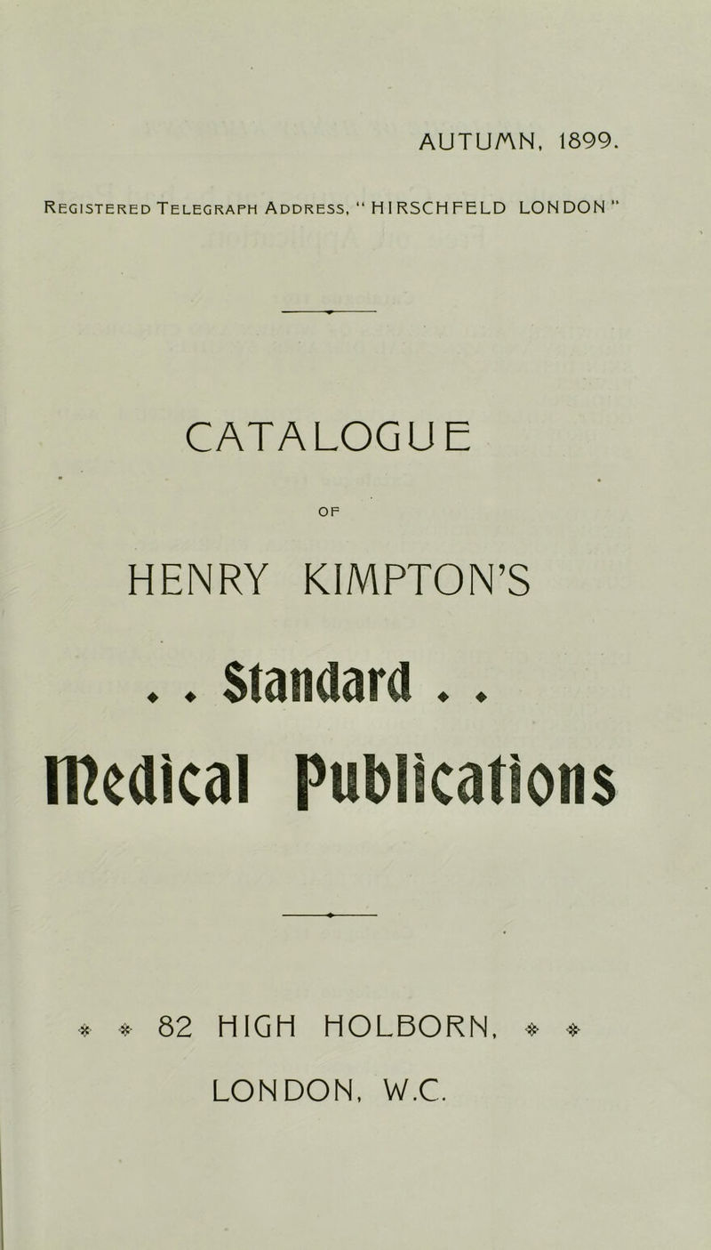AUTU/AN, 1899. Registered Telegraph Address, “ HIRSCHFELD LONDON  CATALOGUE • • OF HENRY KIMPTON’S .. Standard .. Medical Publications * * 82 HIGH HOLBORN, * LONDON, W.C.