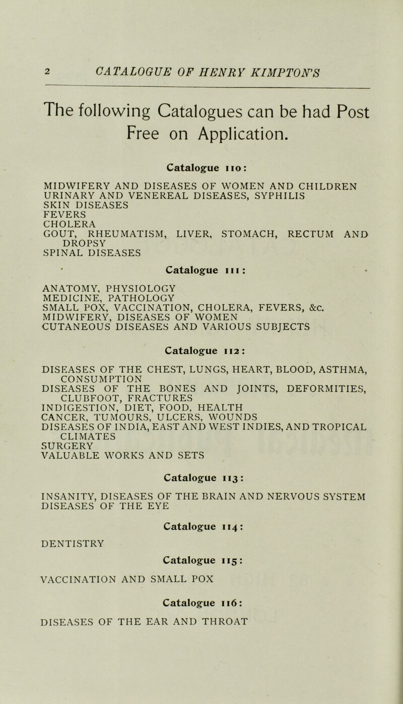 The following Catalogues can be had Post Free on Application. Catalogue no: MIDWIFERY AND DISEASES OF WOMEN AND CHILDREN URINARY AND VENEREAL DISEASES, SYPHILIS SKIN DISEASES FEVERS CHOLERA GOUT, RHEUMATISM, LIVER, STOMACH, RECTUM AND DROPSY SPINAL DISEASES Catalogue in: ANATOMY, PHYSIOLOGY MEDICINE, PATHOLOGY SMALL POX, VACCINATION, CHOLERA, FEVERS, &c. MIDWIFERY, DISEASES OF WOMEN CUTANEOUS DISEASES AND VARIOUS SUBJECTS Catalogue 112: DISEASES OF THE CHEST, LUNGS, HEART, BLOOD, ASTHMA, CONSUMPTION DISEASES OF THE BONES AND JOINTS, DEFORMITIES, CLUBFOOT, FRACTURES INDIGESTION, DIET, FOOD, HEALTH CANCER, TUMOURS, ULCERS, WOUNDS DISEASES OF INDIA, EAST AND WEST INDIES, AND TROPICAL CLIMATES SURGERY VALUABLE WORKS AND SETS Catalogue 113: INSANITY, DISEASES OF THE BRAIN AND NERVOUS SYSTEM DISEASES OF THE EYE Catalogue 114: DENTISTRY Catalogue 115: VACCINATION AND SMALL POX Catalogue 116: DISEASES OF THE EAR AND THROAT